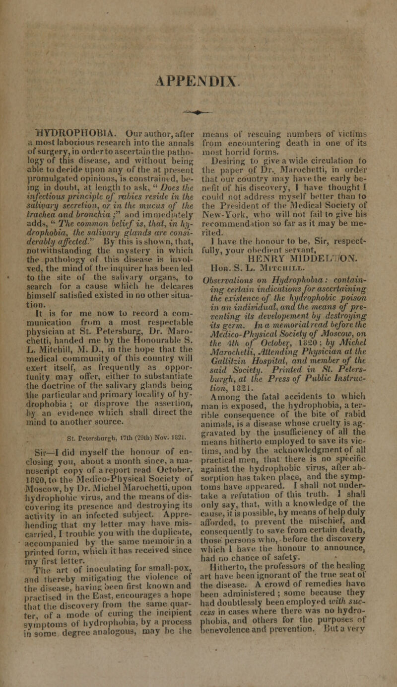 APPENDIX HYDROPHOBIA. Our author, after B most laborious research into the annals of surgery, in order to ascertain the patho- logy of this disease, and without being able to decide upon any of the at present promulgated opinions, is constrained, be- ing in doubt, at length to ask,  Does the infectious principle of rabies reside in the salivary secretion, or in the mucus of the trachea and bronchia ; and immediately adds,  The common belief is, that, in hy- drophobia, the salivary glands are consi- derably affected. By this is show n, that, notwithstanding the mystery in which the pathology of this disease is invol- ved, the mind of the inquirer has been led to the site of the salivary organs, to search for a cause which he delcares himself satisfied existed in no other situa- tion. It is for me now to record a com- munication fmm a most respectable physician at St. Petersburg, Dr. Maro- chetti, handed me by the Honourable S. L. iVIitchill, M. D., in the hope that the medical community of this country will exert itself, as frequently as oppor- tunity may offer, either to substantiate the doctrine of the salivary glands being tile particular and primary locality of hy- drophobia ; or disprove the assertion, by an evidence which shall direct the mind to another source. St. Peteisburgh, 17th (29th) Nov. 1821. Sir—I did myself the honour of en- closing you, about a month since, a ma- nuscript copy of a report read October, 1820, to the Medico-Physical Society of Moscow, by Or. Michel Marochetti, upon hydrophobic virus, and the means of dis- covering its presence, and destroying its activity in an infected subject. Appre- hending that my letter may have mis- carried, I trouble you with the duplicate, accompanied by the same memoir in a printed form, which it has received since my first letter. The art of inoculating lor small-pox, and thereby mitigating the violence of the disease, having been first known and practised in the East, encourages a hope that the discovery from the same quar- ter, of a mode of curing the incipient symptoms of hydrophobia, by a process in some degree analogous, may be the means of rescuing numbers of victims from encountering death in one of its most horrid forms. Desiring to give a wide circulation to the. paper of Di\ Marochetti, in order that our country may have the early be- nefit of his discovery, I have thought I could not address myself better than to the President of the Medical Society of New-York, who will not fail to give his recommendation so far as it may be me- rited. 1 have the honour to be, Sir, respect* fully, your obedient servant, HENRY M1DDEI. /OX. Hon. S. L. MrrciiiLL. Observations on Hydrophobia: contain- ing certain indications for ascertaining the existence of the hydrophobic poison in an individual, and the means of pre- venting its developemenl by destroying its germ. In a memorial read before the Medico-Physical Society of Moscow, on the Mh of October, 1*820; by Michel Marochetti, Attending Physician at the. Gallitzin Hospital, and member of the said Society. Printed in St. Peters- burgh, at the Press of Public Instruc- tion, 1821. Among the fatal accidents to which man is exposed, the hydrophobia, a ter- rible consequence of the bite of rabid animals, is a disease whose cruelty is ag- gravated by the insufficiency of all the means hitherto employed to save its vic- tims, and by the acknowledgment of all practical men, that there is no specific against the hydrophobic virus, after ab- sorption has taken place, and the symp- toms have appeared. I shall not under- take, a refutation of this truth. I shall only say, that, with a knowledge of the cause, if is possible, by means of help duly afforded, to prevent the mischief, and consequently to save from certain death, those persons who, before the discovery which I have the honour to announce, had no chance of safety. Hitherto, the. professors of the healing art have been ignorant of the true seat of the disease. A crowd of remedies have been administered ; some because they had doubtlessly been employed with suc- cess in cases where there was no hydro- phobia, and others for the purposes of benevolence and prevention. But a very