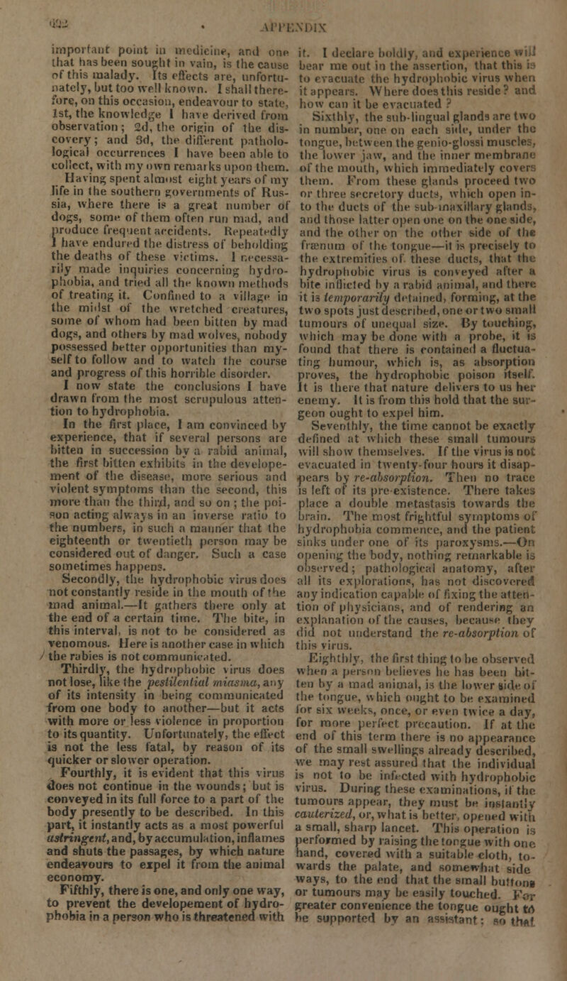 AWE important point in medicine, and on* that has been sought in vain, is the cause of this inalady. Its effects are, unfortu- nately, but too well known. I shall there- fore, on this occasion, endeavour to state, 1st, the knowledge 1 have derived from observation; 2d, the origin of the dis- covery; and 3d, the different patholo- logical occurrences I have been able to collect, with my own remarks upon them. Having; spent almost eight years of my life in the southern governments of Rus- sia, where there is a great number of dogs, some of them often run mad, and produce frequent accidents. Repeatedly I have endured the distress of beholding the deaths of these victims. 1 necessa- rily made inquiries concerning hydro- phobia, and tried all the known methods of treating it. Confined to a village in the midst of the wretched creatures, some of whom had been bitten by mad dogs, and others by mad wolves, nobody possessed better opportunities than my- self to follow and to watch the course and progress of this horrible disorder. I now state the conclusions I have drawn from the most scrupulous atten- tion to hydrophobia. In the first place, I am convinced by experience, that if several persons are bitten in succession by a rabid animal, the first bitten exhibits in the develope- ment of the disease, more serious and violent symptoms than the second, this more than the third, and so on ; the poi- aon acting always in an inverse ratio to the numbers, in such a manner that the eighteenth or twentieth person may be considered out of danger. Such a case sometimes happens. Secondly, the hydrophobic virus does not constantly reside in the mouth of the mad animal.—It gathers there only at the end of a certain time. The bite, in this interval, is not to be considered as venomous. Here is another case, in which / the rabies is not communicated. Thirdly, the hydrophobic virus does not lose, like the pestilential miasma, any of its intensity in being communicated from one body to another—but it acts with more or less violence in proportion to its quantity. Unfortunately, the effect is not the less fatal, by reason of its quicker or slower operation. Fourthly, it is evident that this virus does not continue in the wounds; but is conveyed in its full force to a part of the body presently to be described. In this part, it instantly acts as a most powerful astringent, and, by accumulation, inflames and shuts the passages, by which nature endeavours to expel it from the animal economy. Fifthly, there is one, and only one way, to prevent the developernent of hydro- phobia in a person who is threatened with it. I declare boldly, and experience wiiJ bear me out in the assertion, that th to evacuate the hydrophobic virus when it appears. Where does this reside? and how can it be evacuated ? Sixthly, the sub lingual glands are two in number, one on each side, under the tongue, between the genio-glossi muscles, the lower jaw, and the inner membrane of the mouth, which immediately co them. From these glands proceed two or three secretory ducts, which open in- to the ducts of the sub-maxillary glandj, and those latter open one on the one side, and the other on the other side of the frsenum of the tongue—it is precisely to the extremities of these ducts, that tin hydrophobic virus is conveyed after ft bite inflicted by a rabid animal, and there it is temporarily detained, forming, at the two spots just described, one or two small tumours of unequal size. By touching, which may be done, with a probe, it is found that there is contained a fluctua- ting humour, which is, as absorption proves, the hydrophobic poison itself. It is there that nature delivers to us her enemy. It is from this hold that the sur- geon ought to expel him. Seventhly, the time cannot be exactly defined at which these small tumours will show themselves. If the virus is not evacuated in twenty-four hours it disap- pears by re-absorption. Then no trace is left of its pre existence. There takes place a double metastasis towards the brain. The most frightful symptoms of hydrophobia commence, and the patient sinks under one of its paroxysms.—On opening the body, nothing remarkable ia observed; pathological anatomy, after all its explorations, has not discovered any indication capable of fixing the atten- tion of physicians, and of rendering an explanation of the causes, because they did not understand the re-absorption of this virus. Eighthly, the first thing to be observed when a person believes he has been bit- ten by a mad animal, is the lower side of the tongue, which ought to be examined for six weeks, once, or even twice a day, for more perfect precaution. If at the end of this term there is no appearance of the small swellings already described, we may rest assured that the individual is not to be intVcted with hydrophobic virus. During these examinations, if the tumours appear, they must be instantly cauterized, or, what is better, opened witli a small, sharp lancet. This operation is Kerformed by raising the tongue with one and, covered with a suitable cloth, to- wards the palate, and somewhat side ways, to the end that the small buttons or tumours may be easily touched. For greater convenience the tongue ought to be supported by an assistant: so thftf