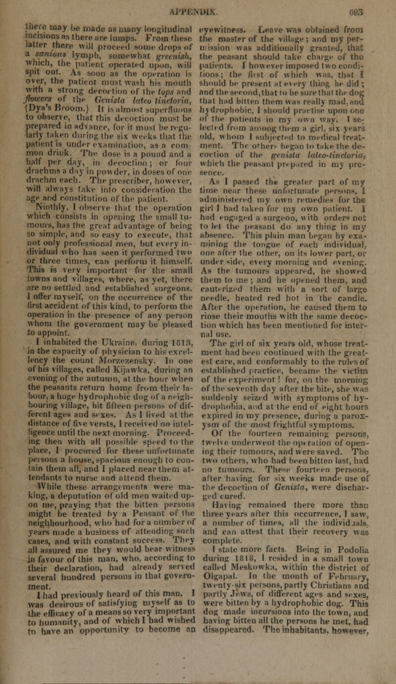 there may be made as many longitudinal incisions as there are lumps. From »hese latter there will proceed some drops of a i*.0'* 'ymph, somewhat greenish, which, the patient operated upon, will spit out. As soon as the operation is over, the patient must wash his mouth with a strong decoction of the lops and flowers of the Genista lateo linctoria, (Dya's Broom.) It is almost superfluous to observe, that this decoction must be prepared in advance, for it must be regu- larly taken during Ihe six weeks that the patient is under examination, as a com- mon drink. The dose is a pound and a half per day, in decoction; or four drachms a day in po\\ der, in doses of one drachm each. The prescriber, however, will always take into consideration the age and constitution of the patient. Ninthly, 1 observe that the operation which consists in opening the small tu- mours, has the great advantage of being so simple, and so easy to execute, that not only professional men, but every in- dividual who has seen it performed two or three times, can perform it himself. This is very important for the small towns and villages, where, as yet, there are no settled and established surgeons. I offer myself, on the occurrence of the iirst accident of this kind, to perform the operation in the presence of any person whom the government may be pleased to appoint. I inhabited the Ukraine, during 1813, in the capacity of physician to his excel- lency the count Mnrzezensky. In one of his villages, called Kijawka,. during an evening of the autumn, at the hour when the peasants return home from their la- bour, a huge hydrophobic dog of a neigh- bouring village, bit fifteen persons of dif- ferent ages and sexes. As 1 lived at the distance of five versts, 1 received no intel- ligence until the next morning. Proceed- ing then with all possible speed to the place, I procured for these unfortunate persons a house, spacious enough to con- tain them all, and I placed near them at- tendants to nurse and attend them. While these arrangement! were ma- king, a deputation of old men waited up- on me, praying that the bitten persons might be treated by a Peasant of the neighbourhood, who had for a number of years made a business of attending such cases, and with constant success. They all assured me they would bear witness in favour of this man, who, according to their declaration, had already served several hundred persons in that govern- ment. 1 had previously heard of this man. I was desirous of satisfying myself as to the efficacy of a means so very important to humanity, and of which I had wished to have an opportunity to become an eyewitness. Leave was obtained from the master of the village; and my per- mission was additionally granted, that the peasant should take charge of the patients. I however imposed two condi- tions ; the first of which was, that I should be present at every thing he did ; and the second,that to besurethal the dog that had bitten them was really mad.and hydrophobic, 1 should practise upon one of the patients in my own way. I se- lected from among them a girl, six years old, whom I subjected to medical treat- ment. The others began to take the de- coction of the genista lateo-tinctoria, which the peasant pr> p-ired in my pre- sence. As I passed the greater part of my time near these unfortunate persons, I administered my own remedies for the girl I had taken for my own patient. I had engaged a surgeon, with orders not to let the peasant do any thing in my absence. This plain man began by exa- mining the tongue of each individual, one after the other, on its lower part, or under side, every morning and evening. As the tumours appeared, he showed them to me ; and he opened them, and cauterized them with a sort of large needle, heated red hot in the candle. After the operation, he caused them to rinse their mouths with the same decoc- tion which has been mentioned for inter- nal use. The girl of six years old, whose treat- ment had been continued with the great- est care, and conformably to the rules of established practice, became the victim of the experiment ! for, on the morning of the seventh day after the bite, she was suddenly seized with symptoms of hy- drophobia, and at the end of eight hours expired in my presence, during a parox- ysm of the most frightful symptoms. Of the fourteen remaining persons, twelve underwent the opt ration of open- ing their tumours, and were saved. The two others, who had been bitten last, had no tumours. These fourteen persons, after having for six weeks made use of the decoction of Genista, were dischar- ged cured. Having remained there more than three years after this occurrence, I saw, a number of times, all the individuals, and can attest that their recovery was complete. I state more facts. Being in Podolia during 1818, I resided in a small town called Meskowka, within the district of Olgapal. In the month of February, twenty six persons, partly Christians and partly Jews, of different ages and sexes, were bitten by a hydrophobic dog. This dog made incursions into the town, and having bitten all the persons he met, had disappeared. The inhabitants, however.