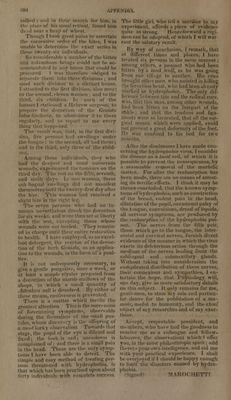 NLHV rallied ; and in their search for him, in the place of his usual retreat, found him dead near n heap of wheat. Though I took great pains to ascertain the successive order of the bites, I was unable to determine the exact series in these twenty-six individuals. S-» considerable a number of the bitten and calamitous beings could not he ac- cmmodated in any house that could be procured. I was therefore obliged to separate them into three divisions ; and send each division to a distinct house. I attached to the first division, nine men; to the second,eleven women; and to the third, six children. In each of the houses I stationed a Hebrew surgeon, to prepare the decoction of the Genista lateotinctoria, to administer it to them regularly, and to report to me every thing: that happened- The result was, that, in the first divi- sion, five persons had swellings under the tongue; in the second, all had them ; and in the third, only three of the child- ren. Among these individuals, they who had the deepest and most numerous wounds, experienced the tumours on the third day. The rest en the fifth, seventh, and ninth days. In one woman, these sub lingua! swellings did not manifest themselves until the twenty-first day after the hire. This woman had received a slight bite in the right leg. The seven persons who had no tu- mours neverti ik the decoction tor six weeks, and were then set at liberty with the rest, excepting those whose wounds were not healed. They remain- ed in charge until their entire restoration to health. 1 have employed, as an excel- lent detergent, the residue of the decoc- tion of the herb Genista, as an applica- tion to the wounds, in the form of a poul- tice. It is not unfrequently necessary, to give, a gentle purgative, once a week, or at least a simple clyster prepared from a decoction of the marsh-mallows of the shops, in which a small quantity of Jstrakan salt is dissolved. By either of these means, costiveness is prevented. There is a matter which merits the greatest attention This is the succession of forerunning symptom*, observable during the formation of the small pus- tules, whose discovery is the offspring of a most lucky observation. Towards that stage, the pupil of the eye is dilated and fixed; the look is sad; uneasiness is complained of; and there is a small pain in the head. These are the only symp- toms 1 have been able to detect. The simple and easy method of treating per- sons threatened with hydrophobia, is that which has been practised upon about forty individuals with eomp!en The little girl, who fell a sacrifice to iuy experiment, affords a piece of evide quite as strong. Henceforward a r< men can be adopted, of which I will war rant the salutary result. By way of conclusion, I remark, that at different times and places, 1 have treated six persons in the same manner ; among others, a peasant who had been bitten by a mad wolf, as he was going from one village to another. His < brought other men- who assisted in killing the ferocious beast, who had been already marked as hydrophobic. The only dif- ference between this and the radical cure was, that this man, among other wounds, had been bitten on the forepart of the alikle; and that the tendons and liga- ments were so lacerated, that all the sur- gical means which were applied, could not prevent a great deformity of the foot. He was confined to his bed for two months. After the disclosures I have made con- cerning (he hydrophobic vims, I consider the disease as a local tint, of which it is possible to prevent the consequences, by a seasonable removal of the morbific tnaiter. For after the reabsorption has been made, there are no means of arrest- ing its terrific effects. I think it may be thence concluded, that the known symp- toms of hydrophobia, such as constriction of the breast, violent pain in the head, dilatatioo of the pupil, occasional palsy of the tongue, convulsions, dread of liquids, all nervous symptoms, are produced by the reabsorption of the hydrophobic poi- son. The nerves from the fifth pair, those which go to the tongue, the inter costal and corvical nerves, furnish d'uect evidence of the manner in which the virus exerts its deleterious action through the medium of the nerves leading from the sublingual and submaxillary glands. Without taking into consideration the complicated distribution of these, nerves, their connexions and sympathies, 1 en- tertain the hope, that Physiology will, one day, give us more satisfactory details on this subject. It only remains for me, gentlemen, to state my sole and particu- lar desire for the publication of a me- moir, useful to humanity, and the chief object of my researches and of ray exer- tions. Accept, respectable president, and members, who have had the goodness to receive me as a colleague and fellow- labourer, the observations which I offer you, in the most philanthropic spirit.; add thereto your own intelligence, and aid me with your practical experience. I shall be overjoyed if I should be happy enough to limit the disasters caused by hydro- phobia. (Sigi MAROOHETTf.