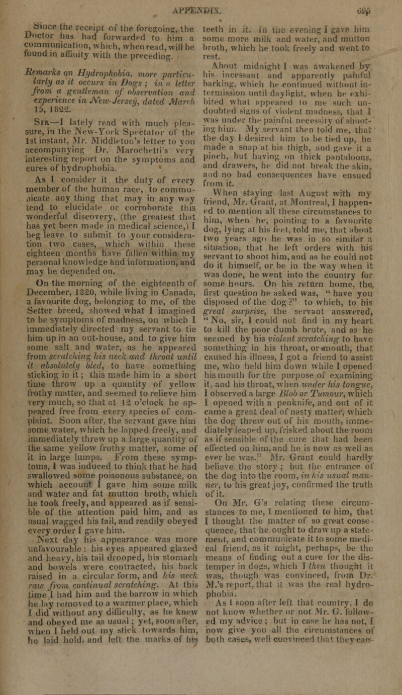 appt; ti££ fcinee the receipt of the foregoing;, the Doctor has had forwarded to him a communication, which, when read, will be found in affinity with the preceding. Remarks on Hydrophobia, more particu- larly as it occurs in Does ; in a letter from a gentleman of observation and experience in JVeiv-Jersey, dated March 15, 1822. Sir—1 lately read with much plea- sure, in the New-York Spectator of the 1st instant, Mr. Middleton's letter to you accompanying; Dr. Marochetti's very interesting report on the symptoms and cures of hydrophobia. As I consider it the duty of every member of the human race, to commu- nicate any thing that may in any way tend to elucidate or corroborate this wonderful discovery, (the greatest that has yet been made in medical science,) I beg leave to submit to your considera- tion two cases, which within these eighteen months have fallen within my personal knowledge and information, and may be depended on. On the morning of the eighteenth of December, 1820, while living in Canada, a favourite dog, belonging to me, of the Setter breed, showed what i imagined to be symptoms of madness, on which I immediately directed my servant to tie him up in an out-house, and to give him some salt and water, as he appeared from scratching his neck and throat until it absolutely bled, to have something sticking in it; this made him in a short time throw up a quantity of yellow frothy matter, and seemed to relieve him very much, so that at 12 o'clock he ap- peared free from every species of com- plaint. Soon after, the servant gave him some water, which he lapped freely, and immediately threw up a large quantity of the same yellow frothy matter, some of it in large lumps. From these symp- toms, 1 was induced to think that he had swallowed some poisonous substance, on which account 1 gave him some milk and water and fat mutton broth, which he took freely, and appeared as if sensi- ble of the attention paid him, and as usual wagged his tail, and readily obeyed every order I gave him. Next day his appearance was more unfavourable : his eyes appeared glazed and heavy, his tail drooped, his stomach and bowels were contracted, his back raised in a circular form, and his neck raw from continual scratching. At this time 1 had him and the barrow in which he lay removed to a warmer place, which I did without any difficulty, as he knew and obeyed me as usual; yet, soon after, when I held out my stick towards him, he laid hold, and left the marks of his teeth in it. In the evening I gave him some more milk and water, and mutton broth, which he took freely and went to rest. About midnight I was awakened by his incessant and apparently painful barking, which he continued without in- termission until daylight, when he exhi- bited what appeared lo me such un- doubted si;;ns of violent madness, that I was under the painful necessily of shoot- ing him. My servant then told me, that the day 1 desired him to be tied up, he made a snap at his thigh, and gave it a pinch, but having on thick pantaloons, and drawers, he did not break the skin, and no bad consequences have ensued from it. When staying last August with my friend, Mr. Grant, at Montreal, I happen- ed to mention all these circumstances to him, when he, pointing to a favourite dog, lying at his feet, told me, that about two years ago he was in so similar a situation, that he left orders with his servant to shoot him, and as he could not do it himself, or be in the way when it was done, he went into the country for some hours. On his return home, the first question he asked was,  have you disposed of the dog? to which, to his great surprise, the servant answered, No, sir, I could not find in my heart to kill the poor dumb brute, and as he seemed by his violent scratching to have something in his throat, or «mouth, that caused his illness, I got a friend to assist me, who held him down while I opened his mouth for the purpose of examining it, and his throat, when under his tongue, I observed a large Blob or Tumour, which I opened with a penknife, and out of it came a great deal of nasty matter, which the dog threw out of his mouth, imme- diately leaped up, frisked about the room as if sensible of the cure that had been effected on him, and he is now as well as ever he was. Mr. Grant could hardly believe the story ; but the entrance of the dog into the room, in his usual man- ner, to his great jov, confirmed the truth of it. On Mr. G's relating these circum- stances to me, I mentioned to him, that I thought the matter of so great conse quence, that he ought to draw up a state ■ merit, and communicate it to some medi cal friend, as it might, perhaps, be the means of finding out a cure for the dis- temper in dogs, which I then thought it was, though was convinced, from Dr. M.'s report, that it was the real hydro- phobia. As I soon after left that country, I do not know whether or not Mr. G. follow- ed my advice; but in case he has not, I how give you all the circumstances of both cases, well cop-