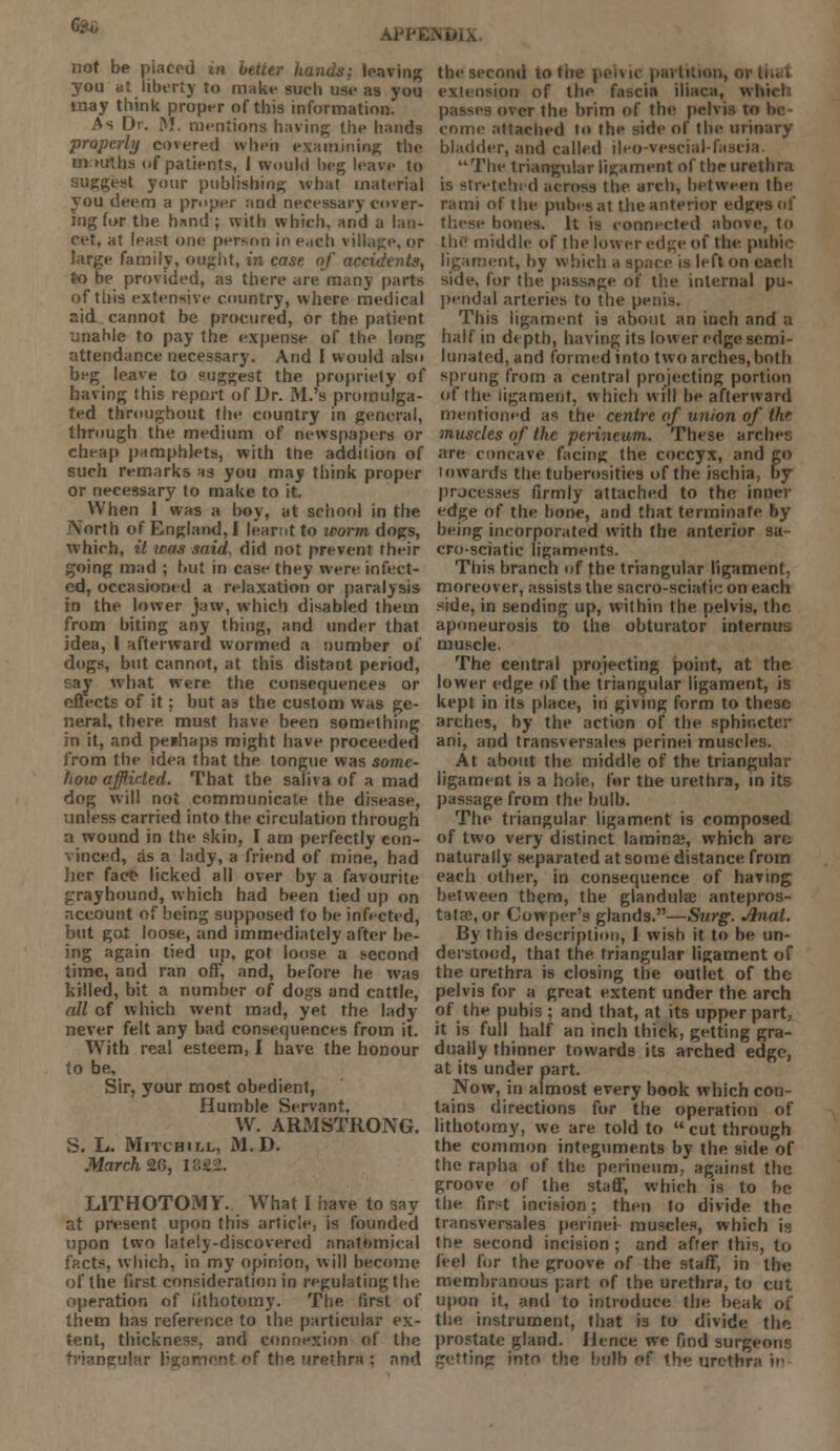 c.^ not be placed m better hands; leaving you at liberty to make sueli use as you may think proper of this information. As Dr. M. mentions having; the hands properly covered when examining the m ntths of patients, I would beg leave to suggest your publishing; what material you deem a proper and necessary cover- ing for the. hand ; with which, and a lan- cet, at least one person in each \ illage, or large family, ought, in case of accidents, to be provided, as there are many parts of this extensive country, where medical aid cannot be procured, or the patient unahle to pay the expense of the long attendance necessary. And I would also beg leave to suggest the propriety of having this report of Dr. M.'s promulga- ted throughout the country in general, through the medium of newspapers or cheap pamphlets, with the addition of such remarks as you may think proper or necessary to make to it. When 1 was a boy, at school in the North of England,! learnt to worm dogs, which, it icas said, did not prevent their going mad ; hut in case they were infect- ed, occasioned a relaxation or paralysis in the lower jaw, which disabled them from biting any thing, and under that idea, I afterward wormed a number of dogs, but cannot, at this distant period, say what were the consequences or effects of it; but as the custom was ge- neral, there must have been something in it, and perhaps might have proceeded from the idea that the tongue was some- how afflicted. That the saliva of a mad dog will not communicate the disease, unless carried into the circulation through a wound in the skin, I am perfectly con- vinced, as a lady, a friend of mine, had her face licked all over by a favourite jrrayhound, which had been tied up on account of being supposed to be infected, but got loose, and immediately after be- ing again tied up, got loose a second time, and ran off, and, before he was killed, bit a number of dogs and cattle, all of which went mad, yet the lady never felt any bad consequences from it. With real esteem, I have the honour to be. Sir, your most obedient, Humble Servant, W. ARMSTRONG. S. L. Mitchill, M.D. March 2G, I8S LITHOTOMY. What I have to say at present upon this article, is founded upon two lately-discovered anatomical facts, which, in my opinion, will become of the first consideration in regulating the operation of lithotomy. The first of them has reference to the particular ex- tent, thickness, and connexion of the triangular ligament of the urethra : and the second to the pelvic partition, 01 extension of the fascia iliaca, which passes over the brim of the pelvis ti» come attached to the side of the urinary bladder, and called ileo-vescial-fasiia The triangular ligament of the urethra is stretched across the arch, between the rami of the pubesat the anterior edges of these bones. It is connected above, to the middle of the lower edge of the pubic ligament, by which a space is left on each side, for the passage of the internal pu- pendal arteries to the penis. This ligament is about an inch and a half in depth, having its lower edge semi- lunated, and formed into two arches, both sprung from a central projecting portion of the ligament, which will be afterward mentioned as the centre of union of thr muscles of the perineum. These arches are concave facing the coccyx, and go towards the tuberosities of the ischia, by processes firmly attached to the inner edge of the bone, and that terminate by being incorporated with the anterior sa- cro-sciatic ligaments. This branch of the triangular ligament, moreover, assists the sacro-sciatic on each side, in sending up, within the pelvis, the aponeurosis to the obturator internus muscle. The central projecting point, at the lower edge of the triangular ligament, is kept in its place, in giving form to these arches, by the action of the sphincter ani, and transversales perinei muscles. At about the middle of the triangular ligament is a hole, for the urethra, in its passage from the bulb. The triangular ligament is composed of two very distinct lamina?, which arc naturally separated at some distance from each other, in consequence of having between them, the glandukc antepros- tatse, or Cowper's glands.—Surg. Anal. By this description, I wish it to be un- derstood, that the triangular ligament of the urethra is closing the outlet of the pelvis for a great extent under the arch of the pubis ; and that, at its upper part, it is full half an inch thick, getting gra- dually thinner towards its arched edge, at its under part. Now, in almost every book which con- tains directions for the operation of lithotomy, we are told to  cut through the common integuments by the side of the rapha of the perineum, against the groove of the staff, which is to be the first incision; then to divide the transversales perinei muscles, which is the second incision; and after this, to feel for the groove of the staff, in the membranous part of the urethra, to cut upon it, and to introduce the beak of the instrument, that is to divide the prostate gland. Hence we find surgeon?; getting into the bulb of the urethra in