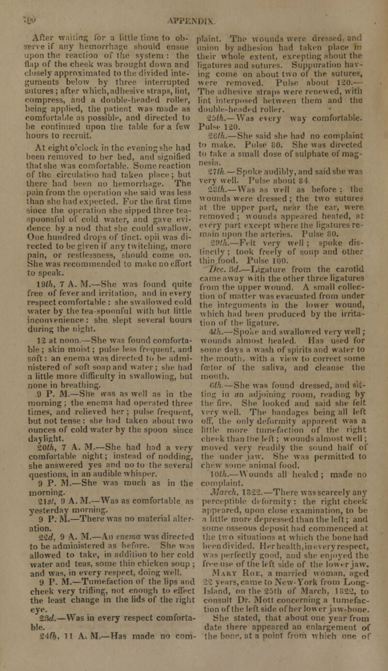 After waiting for a little time to ob- serve if any hemorrhage should ensue :i[iun the reaction of the system : the flap of the cheek was brought down and closely approximated to the divided inte- guments below by three interrupted sutures ; after which,adhesive, straps, lint, compress, and a double-headed roller, being applied, the patient was made as comfortable as possible, and directed to be continued upon the table for a few hours to recruit. At eight o'clock in the eveningshe had been removed to her bed, and signified that she was comfortable. Some reaction of the circulation had taken place; but there had been no hemorrhage. The pain from the operation she. said was less than she had expected. For the first time cilice the operation she sipped three tea- spoonsful of cold water, and gave evi- dence by a nod that she could swallow. One hundred drops of tinct. opii was di- rected to be given if any twitching, more pain, or restlessness, should come on. She was recommended to make no effort to speak. ldlh, 7 A. M.—She was found quite free of fever and irritation, and in every respect comfortable : she swallowed cold water by the tea-spoonful with hut little inconvenience: she slept several hours during the night. 12 at noon.—She was found comforta- ble ; skin moist; pulse less frequent, and soft: an enema was directed to he admi- nistered of soft soap and water; she had a little more difficulty in swallowing, but none in breathing. 9 P. M.—She was as well as in the morning ; the enema had operated three limes, and relieved her; pulse frequent, but not tense: she bad taken about two ounces of cold water by the spoon since daylight. 20<A, 7 A. M.—She had had a very comfortable night; instead of nodding, she answered yes and no to the several questions, in an audible ^v•hisper. 9 P. M.—She was much as in the morning. 21s/, 9 A. M.—Was as comfortable as yesterday morning. 9 P. M.—There was no material alter- ation. 2L2d, 9 A. M.—An enema was directed to be administered as before. She was allowed to take, in addition to her cold water and teas, some thin chicken soup ; and was, in every respect, doing well. 9 P. M.—Tumefaction of the lips and cheek very trifling, not enough to effect the least change in the lids of the right eye. 2.3d.—Was in every respect comforta- ble. 24r7i, 11 A. M.—Has made, no com- plaint. The wounds were jnd union by adhesion had taken place m their whole extent, excepting about the ligatures and sutures. Suppuration hav- ing come on about two of the SUtUI were removed. Pulse about 120.- The adhesive straps were renewed, with lint interposed between them and the double-headed roller. 25fA.—Was every way comfortable. Pulse 120. 26(/i.—She said she had no complaint to make. Pulse CO. She was directed to take a small dose of sulphate of mag- nesia. 27///.—Spoke audibly, and said she wa very well. Pulse about B4 2tJ//i.—Was as well as before : the wounds were dressed; the two sutu at the upper part, near the ear, wen removed ; wounds appeared heated, at every part except where the ligatures re main upon the arteries. Pulse 80. ■y.K'li.—Felt very well ; spoke dis- tinctly ; took freely of soup and other thin food. Pulse 100. Dec. 3d.—Ligature from the carotid came away with the other three ligatures from the upper wound. A small collec- tion of matter was evacuated from under the integuments in the lower wound, which had been produced by the irrita- tion of the ligature. 4ih.—Spoke and swallowed very well; wounds almost healed. Has used for some days a wash of spirits and water to the mouth, with a view to correct some foetor of the saliva, and cleanse the mouth. Glk.—She was found dressed, and sit- ting in an adjoining room, reading by the fire. She looked and said she felt very ell. The bandages being all left off, the only deformity apparent was a little more tumefaction of the right cheek than the left; wounds almost well; moved very readily the. sound half of the under jaw. She was permitted to chew some animal food. \()th.— Wounds all heakd ; made no complaint. March, 1822.—There was scarcely any perceptible deformity: the right cheek appeared, upon close examination, to be a little more depressed than the left; and some osseous deposit had commenced at the two situations at which the bone had been divided. Her health, in every respect, was perfectly good, and she enjoyed the free use of the left side of the lower jaw. Mart Roe, a married woman, aged 22 years, came to New-York from Long- Island, on the 25tb of March, 1822, to consult Dr. Mott concerning a tumefac- tion of the leftside of her lower jaw-bone. She stated, that about one year from date, there appeared an enlargement of the hone, at a point from which one of
