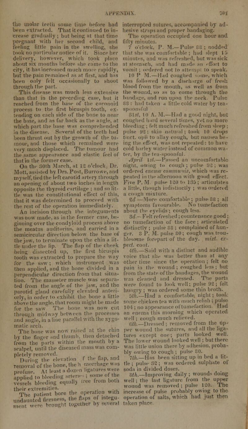 nDIX. u some time before had been extracted. That it continued to in- crease gradually ; but being at that time pregnant with her second child, and feeling little pain in the swelling, she took no particular notice of it. Since her delivery, however, which took place about six months before she came to the city, it has increased much more rapidly, but the pain remained as at first, and has been only felt occasionally to shoot through the part. This disease was much less extensive than that in the preceding case, but it reached from the base of the coronoid process to the first bicuspis tooth, ex- tending on each side of the bone to near the base, and as far back as the angle, at which part the base was comprehended lie disease. Several of the teeth had been thrust out by the growth of the tu- mour, and those which remained were very much displaced. The tumour had the same appearance and elastic feel of that in the former case. On the 30th March, at 12 o'clock, Dr. Mott, assisted by Drs. Post, Burrowe, and myself, tied the left carotid artery through an opening of about two inches in length opposite the thyroid cartilage : and so lit- tle was the constitutional effect of this, that it was determined to proceed with the rest of the operation immediately. An incision through the integuments was now made, as in the former ease, he- ginning over the condyloid process above the meatus auditorius, and carried in a semicircular direction below the base of the jaw, to terminate upon the. chin a lit- tle under the lip. The flap of the cheek being dissected up, the first bicuspis tooth was extracted to prepare the way for the saw ; which instrument was then applied, and the bone divided in a perpendicular direction from that situa- tion. The masseter muscle was separa- ted from the angle of the jaw, and the parotid gland carefully elevated anteri- orly, in order to exhibit the bone a little above the angle, that room might be made for the saw The bone was now cut through midway between the processes and angle, it; a line parallel with the zygo- matic arch. The bone was now raised at the chin by the finger .md thumb, then detached from the parts within the mouth by a scalpel, until the diseased mass was com- pletely removed. _ During the elevation f the flap, and removal of the bone, the h mmrhage was profuse. At least a dozen hgatures were applied to bleeding arter.es; some of the vessels bleeding equally nee from both their extremities. The patient bore the operation with undaunted firmness, the flaps of .ntegu- mrnt were brought together by several interrupted sutures, accompanied by ad- hesive straps and proper bandaging. The operation occupied one hour and fifty minutes. 7 o'clock. P. M.— Pulse 88 ; nodded that she was comfortable ; had slept 1 f» minutes, and was refreshed, but was sick at stomach, and had made an effort to vomit ; ordered not to attempt to speak. 10 P M.—Had coughed -some, which was followed by a discharge of fresh blood from the mouth, as well as from the wound, so as to come through the bandage, and run upon the neck. Pulse 88: had taken a little cold water by tea- spoonsful 31s/, 10 A. M.—Had a good night, but coughed hard several times, yet no more bleeding ; felt much refreshed from sleep ; pulse 92; skin natural; took 10 drops tmct. opii to allay cough, but nausea be- ing the effect, was not repeated: to have cold barley water instead of common wa- ter, by the tea-spoonful. JJpril 1st.—Passed an uncomfortable night, owing to cough ; pulse <ju ; was ordered enema communis, which was re- peated in the afternoon with good effect. Five P.M. pulse 120 to 135; articulates a little, though indistinctly ; was ordered a cough mixture. 2d—More comfortable; pulse 88 ; all symptoms favourable. No tumefaction about the eyelids ; cough less. Sd— Felt refreshed ; countenance good; no tumefaction of the face; articulated distinctly; pulse 88 ; complained of hun- ger. 8 P. M. pulse 80; cough was trou- blesome forepart of the day. mixt. ex- pect, cont. 4th.—Said with a distinct and audible voice that shr- was better than at any- other time since thp operation ; felt no pain in the wound ; coughed less ; but from the state of the bandages, the wound was cleaned and dressed. The parts were found to look well; pulse 92; felt hungry ; was ordered some, thin broth. 5^.—Had a comfortable, night; tool, some chicken tea witli much relish ; pulse 104: no appearance of tumefaction. Had an enema this morning which operated well ; cough much relieved. 0//. —Dressed; removed from the upj per wound the sutures, and all the liga- tures except one; parts looked well. The lower wound looked well; but there was little union there by adhesion, proba- bly owing to cough ; pulse 80. ■jth.— [-[as been sitting up in bed a lit- tle ; pulse 32; was ordered sulphate of soda in divided doses. 8tk.—Improving daily; wounds doing well; the last ligature from the upper wound was removed; pulse 120. The increase of pulse probably owing to the operation of salts, which had just then taken place