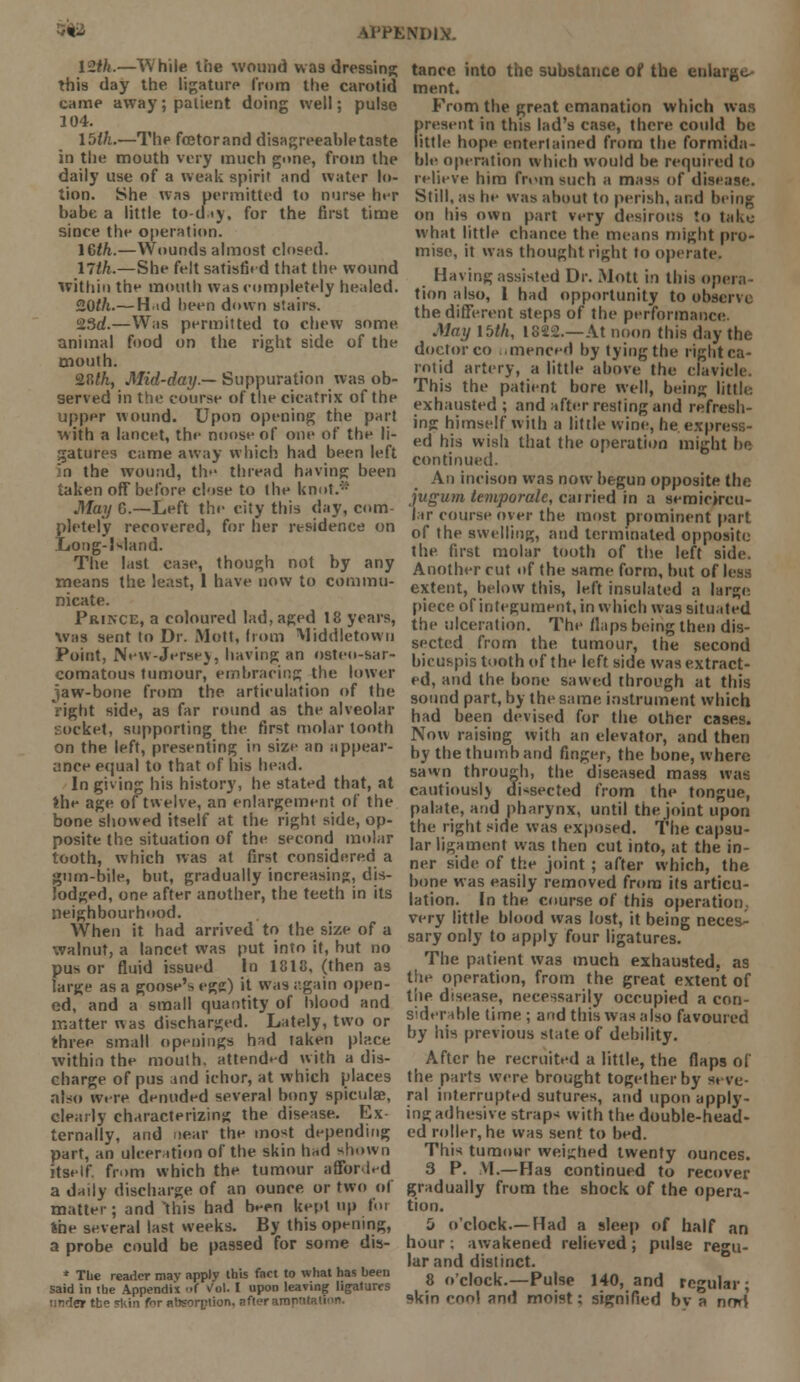 12th.—While the wound wa9 dressing this day the ligature from the carotid came away; patient doing well; pulse 104. 15th.—The fcetorand disagreeable taste in the mouth very much gone, from the daily use of a weak spirit and water lo- tion. She was permitted to nurse her babe a little to-day, for the first time since the operation. lGth.—Wounds almost closed. 17th.—She felt satisfied that the wound Within the mouth was completely healed. 2.0th.— Hid been down stairs. 2Sd.—Was permitted to chew some animal food on the right side of the mouth. S.fllh, Mid-day.— Suppuration was ob- served in the course of the cicatrix of the upper wound. Upon opening the part with a lancet, the noose of one of the li- gatures came away which had been left in the wound, the thread having; been taken off before close to the knot.'-' May G.—Left the city this day, com- pletely recovered, for her residence on Long-Island. The last case, though not by any means the least, 1 have now to commu- nicate. Prikce, a coloured lad, aged 18 years, was sent to Dr. Mott, from Middletowu Point, New-Jersey, having an osteo-sar- comatous tumour, embracing the lower jaw-bone from the articulation of the right side, as far round as the alveolar socket, supporting the first molar tooth on the left, presenting in size an appear- ance equal to that of his head. In giving his history, he stated that, at the age of twelve, an enlargement of the bone showed itself at the right side, op- posite the situation of the second molar tooth, which was at first considered a gum-bile, but, gradually increasing, dis- lodged, one after another, the teeth in its neighbourhood. When it had arrived to the size of a walnut, a lancet was put into it, but no pus or fluid issued In 1818, (then as large as a goose's egg) it was iigain open- ed, and a small quantity of blood and matter was discharged. Lately, two or three small openings h*d taken place within the mouth, attended with a dis- charge of pus and ichor, at which places also wire denuded several bony spicula?, clearly characterizing the disease. Ex ternally, and near the most depending part, an ulceration of the skin had shown itself, from which the tumour afforled a daily discharge of an ounce or two of matter; and this had been kept up foi the several last weeks. By this opening, a probe could be passed for some dis- * The reader mav apply this fact to what has been said in the Appendix <>( Vol. I upon leaving ligatures unlet the skin for absorption, after amn-ir tancc into the substance of the enlarge- ment. From the great emanation which was fresent in this lad's case, there could be ittle hope entertained from the formida- ble operation which would be required to relieve him from such a mass of disease. Still, as he was about to perish, and being on his own part very desirous to take what little chance the means might pro- mise, it was thought right to operate. Having assisted Dr. Mott in this opera- tion also, 1 had opportunity to observe the different steps of the performance. May 15th, 1822.—At noon this day the doctor co umenced by tying the right ca- rotid artery, a little above the clavicle This the patient bore well, being little, exhausted ; and after resting and refresh- ing himself with a little wine, he express- ed his wish that the operation might be continued. An incison was now begun opposite the jugum temporalc, cairied in a semicircu- lar course over the most prominent part of the swelling, and terminated opposite the. first molar tooth of the left side. Another cut of the same form, but ol extent, below this, left insulated a large piece of integument, in which was situated the ulceration. The flaps being then dis- sected from the tumour, the second bicuspis tooth of the left side was extract- ed, and the bone sawed through at this sound part, by the same, instrument which had been devised for the other cases. Now raising with an elevator, and then by the thumb and finger, the bone, where sawn through, the diseased mass was cautious!} dissected from the tongue, palate, and pharynx, until the joint upon the right side was exposed. The capsu- lar ligament was then cut into, at the in- ner side of the joint ; after which, the bone was easily removed from its articu- lation. In the course of this operation,, very little blood was lost, it being neces- sary only to apply four ligatures. The patient was much exhausted, as the operation, from the great extent of the disease, necessarily occupied a con- siderable time ; and this was also favoured by his previous state of debility. After he recruited a little, the flaps of the parts were brought together by seve- ral interrupted sutures, and upon apply- ing adhesive straps with the double-head- ed roller, he was sent to bed. This tumour weighed twenty ounces. 3 P. M.—Has continued to recover gradually from the shock of the opera- tion. 5 o'clock.—Had a sleep of half an hour; awakened relieved; pulse regu- lar and distinct. 8 o'clock.—Pulse 140, and regular; skin cnnl and moist; signified bv a noW