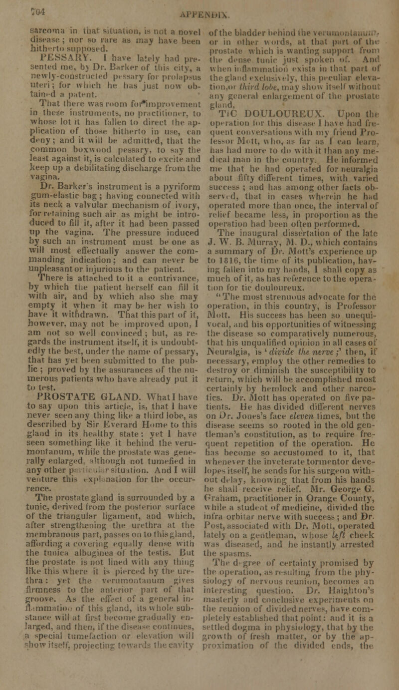 sarcoma in tuat situation, is not a novel disease.; nor so rare as may have been hith-rto supposed. PESSARY. I have lately had pre- sented me, by Dr. Barker of this city, a newly-constructed pessary for prolapsus uteri; for which he has just now ob- tained a patent. That there was room for*improv ement in these instruments, no practitioner, to whose lot it has fallen to direct the ap- plication of those hitherto in use, can deny; and it will he admitted, that the common boxwood pessary, to say the least against it, is calculated to excite and keep up a debilitating discharge from the vagina. Dr. Barkers instrument is a pyriform gum-elastic bag; having connected with its neck a valvular mechanism of ivory, for retaining such air as might be intro- duced to fill it, after it had been passed up the vagina. The pressure induced by such an instrument must be one as will most effectually answer the com- manding indication; and can never be unpleasant or injurious to the patient. There is attached to it a contrivance, by which the patient herself can fill it with air, and by which also she may empty it when it may be her wish to have it withdrawn. That this part of it, however, may not he improved upon, I am not so well convinced ; but, as re- gards the instrument itself, it is undoubt- edly the best, under the name of pessary, that has yet been submitted to the pub- lic ; proved by the assurances of the nu- merous patients who have already put it to test. PROSTATE GLAND. What 1 have to say upon this article, is, that 1 have never seen any thing like a third lobe, as described by Sir Everard Home to this gland in its healthy state: yet 1 have seen something like it behind the veru- moufanum, while the prostate was gene- rally enlarged although not tumefied in any other ; situation. And 1 will venture thi-> explanation for the occur- rence. The prostate gland is surrounded by a tunic, derived Irom the posterior surface of the triangular ligament, and which, after strengthening the urethra at the membranous part, passes on to this gland, affording a covering equally dense with the tunica albuginea of the testis. But the prostate is not lined with any thing like this where it is pierced by the ure- thra : yet the verumontauum gives firmness to the anterior part of that groove. As the effect of a general in- flammation of this gland, its whole sub- stance will ;it first become gradually en- larged, and then, if the disease continues, a special tumefaction or elevation will . projecting vity of the bladder behind or in other words, at that purl of lh» prostate which is wanting support from the dense tunic just spoken of. when inflammation exists in that part of the gland exclusively, this peculiar eleva- tinn.oi third lobe, may show itsell withou any general enlargement of the prostate TIC DOULOUREUX. Upon the operation lor this disease 1 have had quent conversations with my friend Pro- fessor Mott, who, as far as I cm l< has had more to do with it than any me- dical man in the country, fie informed me that he had operated for neuralgia about fifty different times, with varied success ; and has among other facts ob- serv.d, that in cases wherein he had operated more than once, the intcn relief became less, in proportion as the operation had been often performed. The inaugural dissertation of the late J. W. B. Murray, M. D., which contain, a summary of Dr. Mott's experience up to 1816, the time of its publication, hav- ing fallen into my hands, I shall copy as much of it, as has reference to the opera- tion for tic douloureux. The most strenuous advocate for the operation, in this country, is Professor Mott. His success has been so unequi- vocal, and his opportunities of witnessing the disease so comparatively numerous, that his unqualified opinion in all cases of .Neuralgia, is ' divide the nerve ;' then, if necessary, employ the other remedies to destroy or diminish the susceptibility to return, which will be accomplished most certainly by hemlock and other narco- tics. Dr. Mott has operated on five pa- tients. He has divided different nerves on Dr. Jones's face eleven limes, but the disease seems so rooted in the old gen tleman's constitution, as to require fre- quent repetition of the operation. He has become so accustomed to it, that whenever the inveterate tormentor deve- loper itself, he sends for his surgeon with- out delay, knowing that from his hands he shall receive relief. Mr. George G. Graham, practitioner in Orange County, while a student of medicine, divided the infra orhiiar nerve with success ; and Dr. Post, associated with Dr. Moti, operated lately on a gentleman, whose Left cheek was diseased, and he instantly arrested the spasms. The d gree of certainty promised by the operation, as resulting from the phy- siology of nervous reunion, becomes an interesting question. Dr. Haighton's masterly and conclusive experiments on the reunion of divided nerves, have com- pletely established that point: audit is a settled dogma in physiology, that by the growth of fresh matter, or by the ap- Mio divided ends, the