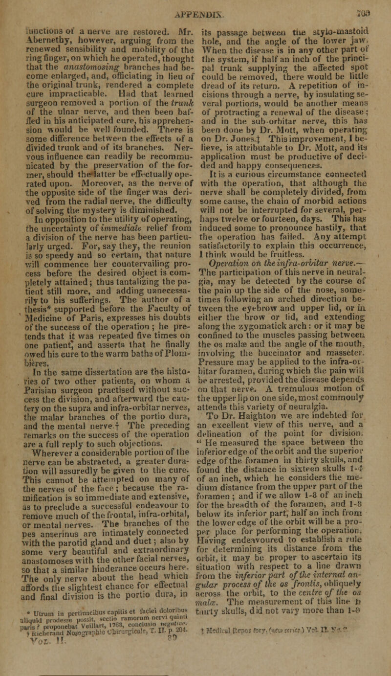 unctions of a nerve are restored. Mr. its passage between tne styio-uaastoid \bernetby, however, arguing from the hole, and the angle of the lower jaw. renewed sensibility and mobility of the When the disease is in any other part of ring finger, on which he operated,'thought the system, if half an inch of the princi- that the anastomosing branches had be- pal trunk supplying the affected spot come enlarged, and, officiating in lieu of could be removed, there would be little the original trunk, rendered a complete dread of its return. A repetition of in- cure impracticable. Had that learned cisions through a nerve, by insulating se- surgeon removed a portiun of the trunk veral portions, would be another means of the ulnar nerve, and then been baf- of protracting a renewal of the disease: iled in h'13 anticipated cure, his apprehen- and in the sub-orbitar nerve, this has sion would be well founded. There is been done by Dr. Mott, when operating some difference between the effects of a on Dr. Jones.J This improvement, I be divided trunk and of its branches. Ner- lieve, is attributable to Dr. Mott, and its vous influence can readily be recommu- application must be productive of deci- nicated by the preservation of the for- ded and happy consequences, iner, should the*latter be effectually ope- It is a curious circumstance connected rated upon. Moreover, as the nerve of with the operation, that although the the opposite side of the finger was deri- nerve shall be completely divided, from ved from the radial nerve, the difficulty some cause, the chain of morbid actions of solving the mystery is diminished. will not be interrupted for several, per- In opposition to the utility of operating, haps twelve or fourteen, days. This has the uncertainty of immediate relief from induced some to pronounce hastily, that a division of the nerve has been particu- the operation has failed. Any attempt larly urged. For, say they, the reunion satisfactorily to explain this occurrence, is so speedy and so certain, that nature 1 think would be fruitless, will commence her countervailing pro- Operation on the infra-orbitar nerve.— cess before the desired object is com- The participation of this nerve in neura!- pletely attained; thus tantalizing the pa- gia, may be detected by the course oi' tient still more, and adding uanecessa- the pain up the side of the nose, some- rily to his sufferings. The author of a times following an arched direction be- thesis* supported before the Faculty of tween the eyebrow and upper lid, or in Medicine of Paris, expresses his doubts either the brow or lid, and extending of the success of the operation ; he pre- along the zygomatick arch: or it may be tends that it was repeated five times on confined to the muscles passing between one patient* and asserts that he finally the os mala; and the angle of the mouth, owed his cure to the warm batha of Plom- involving the buccinator and masseter. bieres. Pressure may be applied to the infra-oi In the same dissertation are the histo- bitar foramen, during which the pain will ries of two other patients, on whom A be arrested, provided the disease depends Parisian surgeon practised without sue- on that nerve. A tremulous motion of cess the division, and afterward the cau- the upper lip on one side, most commonly tery on the supra and infra-orbitar nerves, attends this variety of neuralgia, the malar branches of the portio dura, To Dr. Haighton we are indebted for and the mental nerve f The preceding an excellent view of this nerve, and a remarks on the success of the operation delineation of the point for division, are a full reply to such objections.  He measured the space between the Wherever a considerable portion of the inferior edge of the orbit and the superior nerve can be abstracted, a greater dura- edge of the foramen in thirty skull*, and tion will assuredly be given to the cure, found the distance in sixteen skulls 1-1 This cannot be attempted on many of of an inch, which he considers the mc- the nerves of the face ; because the ra- dium distance from the upper part of the mification is so immediate and extensive, foramen ; and if we allow 1-8 of an inch as to preclude a successful endeavour to for the breadth of the foramen, and 1-8 remove much of the frontal, infra-orbital, below its inferior part, half an inch from or mental nerves. The branches of the the. lower edge of the orbit will be a pro- pes anserinus are intimately connected per place for performing the operation, with the parotid gland and duct; also by Having endeavoured to establish a rule some very beautiful and extraordinary for determining its distance irom the anastomoses with the other facial nerves, orbit, it may be proper to ascertain its so that a similar hinderance occurs here, situation with respect to a line drawn The onlv nerve about the head which from the inferior part of the internal an affords the slightest chance for effectual gular process of the osfronhs, obliquely and final division is the portio dura, in across the orbit, to the centre of the os mala;. The measurement of this line li * Utrum in nertinacibus capitis et faciei tloloribus tillltV skulls, did not Vary more than 1-8 Uliquid prodessc possit, scctm ramorum ncrvi quinti jaris ? proponebat Veillarl, 1768, conclus.o «*■«»£ ,. , „.  unchcrnncl No5ouwh: >*■ II- P 204. % Medfcal I Vor I! ' I!. V * '