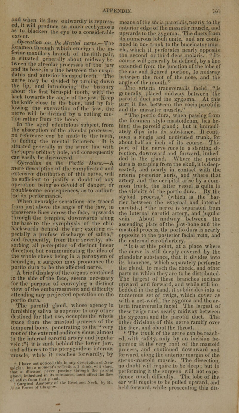 ■ hi when its flow outwardly is repress- ed, it will produce so much ecchymosis as to blacken the eye to a considerable extent. Operation on the Mental nerve.—The foramen through which emerges the in- ieiior-maxillary branch of the fifth pair, JS situated generally about midway be- tween the alveolar processes of the jaw and its base, in a lint- between the cu'spi- datus and anterior bicuspid teeth. The nerve may be di\ided by turning down the lip, and introducing the bistoury about the first bicuspid tooth, with the back towards the angle of the jaw. Keep the knife close to the bone, and by fol- lowing the excavation of the jaw, the nerve will be divided by a cutting mo- tion rather from the bone. In the aged edentulous subject, from the absorption of the alveolar processes, no reference c;m be made to the teeth, in finding the mental foramen. It is situated generally in the same line with the supra orbitary hole, and consequently can easily be discovered. Operation on the Portio Dura.—A mere description of the complicated and extensive distribution of this nerve, will be sufficient to justify a doubt of any operation being so devoid of danger, or troublesome consequences, as to author- ize its performance. When neuralgic sensations are traced from just above the angle of the jaw, in transverse lines across the face, upwards through the temples, downwards along the base to the symphysis of the chin backwards behind the ear ; exciting es- pecially a profuse discharge of saliva,* and frequently, from their severity, ab- sorbing all perception of distinct linear direction, but communicating the idea of the whole cheek being in a paroxysm of neuralgia, a surgeon may pronounce the portio dura to be the affected nerve. A brief display of the organs contained in the side of the face, seems necessary for the purpose of conveying a distinct view of the embarrassment and difficulty attending any projected operation on the portio dura. The parotid gland, whose agency in furnishing saliva is superior to any other destined for that use, occupies the whole space from the mastoid process of the temporal bone, penetrating to the very root of the external auditory sinus, almost to the internal carotid artery and jugular vein ;| it is sunk behind the lower jaw, and adheres to the pterygoideus intemus muscle, while it reaches forwardly, by * I have not uoticed Ibis in any description »f Neti- Mileia; bul a moment's reflection. 1 ihink, will show, that a diseased nerve passtne through the parotid imbedded in ii*- substance, nui-i affect the flow ra from thai pland. . t Surgical Anatomy of the Head and Neck, means of the socia parotidis, nearly to the anterior edge of the masseter muscle, upwards to the zygoma. The ducts from its numerous lobuli unite, and are conti nued in one trunk to the buccinator mus- cle, which it perforates nearly opposite the second or third dens molaris.  It- course will generally be defined, by a line extended from the junction of the lobe of the ear and figured portion, to midway between the root of the nose, and the angle of the mouth. The arteria transversalis faciei is generally placed midway between the parotid duct and the zygoma. At this part it lies between the socia parotidis and the masseter muscle. The portio dura, when passing from the foramen stylo-mastoideum, lies be- hind the parotid gland ; but it immedi- ately dips into its substance. It conti- nues a single and undivided trunk, for about half an inch of its course. This part of the nerve runs in a slanting di- rection, downward and forward, imbed- ded in the gland. Where the portio dura is escaping from the skull, it is deep- seated, and nearly in contact with the arteria posterior auris, and where that artery and the occipital arise by a com- mon trunk, the latter vessel is quite in the vicinity of the portio dura. By the styloid process, (which is the bar- rier between the external and internal carotids,) the nerve is separated from the internal carotid artery, and jugular vein. About midway between the ascending plate of the jaw-hone and the mastoid process, the portio dura is nearly opposite to the posterior facial vein, and the external carotid artery.  It is at this point, at a place where the nerve is still deeply covered by the glandular substance, that it divides into its branches, which separately perforate the gland, to reach the check, and other parts on which they are to be distributed. The largest of these branches inclines upward and forward, and while still im- bedded in the gland, it subdivides into a numerous set of twigs, which cover as with a net-work, the zygoma and the ar- teria transversalis faciei. The largest of these twigs runs nearly midway between the zygoma and the parotid duct. The. other divisions of this nerve ramify over the face, and about the throat. *' The trunk of the nerve can be reach- ed, with safety, only by an incision be- ginning at the very root of the mastoid process, and continued downward and forward, along the anterior margin of the sterno-mastoid muscle. The dissection, no doubt will require to be deep; but in performing it the surgeon will not expe- rience much difficulty. The lobe of the ear will require to be pulled upward, and held forward, while prosecuting this dis-