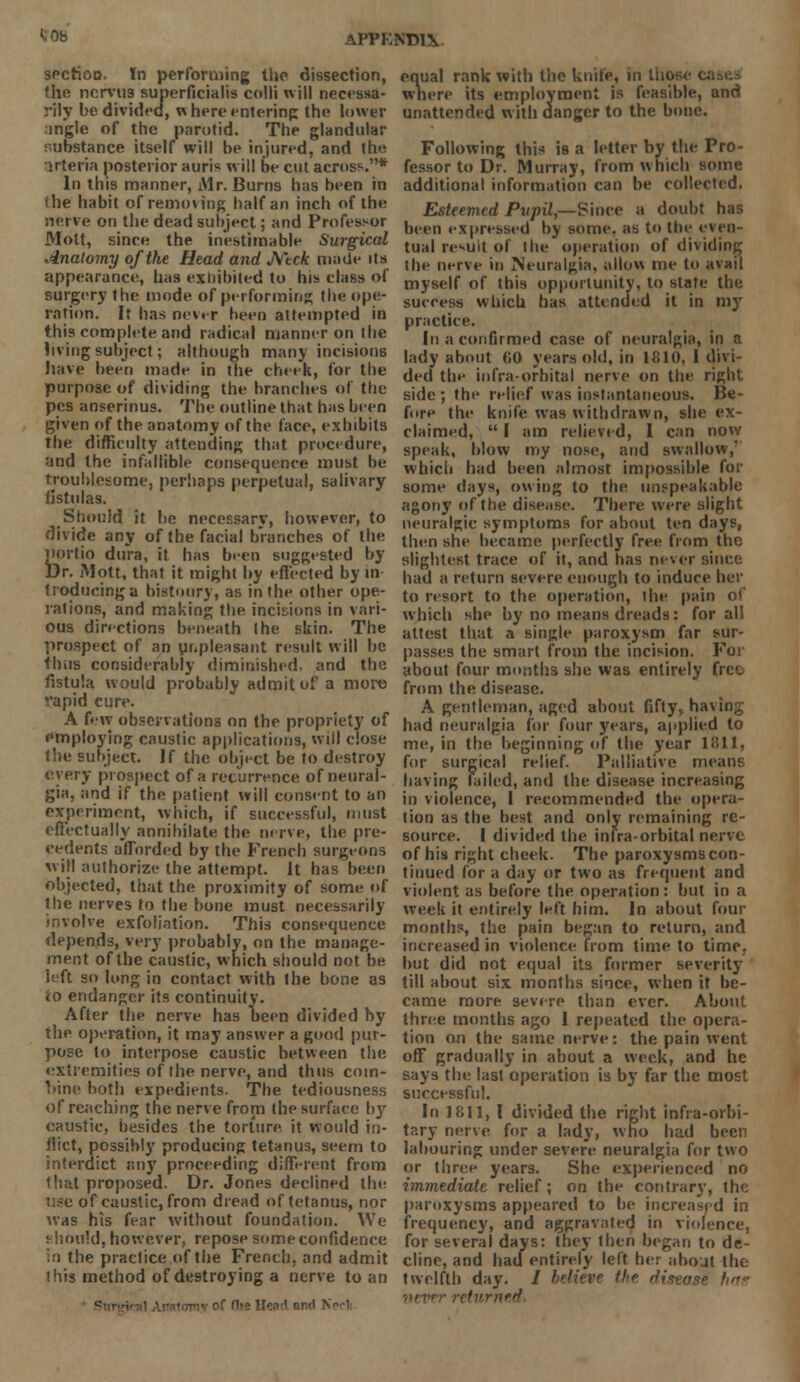 APPKND1Y sectioo. In performing the dissection, the ncrvus superficialis colli will necessa- rily be divided, where entering the lower ;ingle of the parotid. The glandular substance itself will be injured, and the Kteria posterior auris will be cut across* In this manner, Mr. Burns has been in ilie habit of removing half an inch of the nerve on the dead subject; and Professor Molt, since the inestimable Surgical Anatomy of the Head and Ntck made its appearance, has exhibited to his class of surgery the mode of performing the ope- ration. It has never been attempted in this compUte and radical manner on the living subject; although many incisions have been made in the cheek, for the purpose of dividing the branches of the pes anserinus. The outline that has been given of the anatomy of the face, exhibits the difficulty attending that procedure, and the infallible consequence must be troublesome, perhaps perpetual, salivary fistulas. Should it be necessary, however, to divide any of the facial branches of the portio dura, it has been suggested by Dr. Mott, that it might by effected by in- troducing a bistoury, as in the other ope- rations, and making the incisions in vari- ous directions beneath (he skin. The prospect of an unpleasant result will he thus considerably diminished, and the fistula would probably admit of a more vapid cure. A few observations on the propriety of employing caustic applications, will close the subject. If the object be to destroy every prospect of a recurrence of neural- gia, and if the patient will consent to an experiment, which, if successful, must effectually annihilate the nerve, the pre- cedents afforded by the French surgeons will authorize the attempt. It has been objected, that the proximity of some of the nerves to the bone must necessarily involve exfoliation. This consequence depends, very probably, on the manage- ment of the caustic, which should not be left so long in contact with the bone as to endanger its continuity. After the nerve has been divided by the operation, it may answer a good pur- pose to interpose caustic between the extremities of the nerve, and thus com- bine both expedients. The tediousness of reaching the nerve from the surface by caustic, besides the torture it would in- flict, possibly producing tetanus, seem to interdict any proceeding different from that proposed. Dr. Jones declined the. use of caustic, from dread of tetanus, nor was his fear without foundation. We should, however, repose some confidence in the practice of the French, and admit this method of destroying a nerve to an Surefe •! Anatomy of flie IleM nr»l B equal rank with the knife, in Iho where its employment is feasible, and unattended w ith danger to the bone. Following this is a letter by the Pro- fessor to Dr. Murray, from which some additional information can be collected. Esteemed Pupil,—Since a doubt has been expressed by some, as to the even- tual result of the operation of dividing the nerve in Neuralgia, allow me to avail myself of this opportunity, to state the success which has attended it in my practice. In a confirmed case of neuralgia, in a lady about (iO years old, in 1810, I divi- ded the infra-orbital nerve on the right side ; the relief was instantaneous. Be- fore the knife was withdrawn, she ex- claimed,  I am relieved, I can now speak, blow my nose, and swallow,' which had been almost impossible for some days, owing to the unspeakable agony of the disease. There were slight neuralgic symptoms for about ten days, then she became perfectly free from the slightest trace of it, and has never since had a return severe enough to induce her to resort to the operation, the pain of which she by no means dreads: for all attest that a single paroxysm far sur- passes the smart from the incision. For about four months she was entirely free from the disease. A gentleman, aged about fifty, having had neuralgia for four years, applied to me, in the beginning of the year 1811. for surgical relief. Palliative meane having failed, and the disease increasing in violence, I recommended the opera- tion as the best and only remaining re- source. I divided the infra-orbital nerve of his right cheek. The paroxysms con- tinued for a day or two as frequent and violent as before the operation : but in a week it entirely left him. In about four months, the pain began to return, and increased in violence from time to time, but did not equal its former severity till about six months since, when it be- came more severe than ever. About, three months ago I repeated the opera- tion on the same nerve: the pain went off gradually in about a week, and he says the last operation is by far the most successful. In 1811, I divided the right infra-orbi- tary nerve for a lady, who had been labouring under severe neuralgia for two or three years. She experienced no immediate relief; on the contrary, the paroxysms appeared to be increased in frequency, and aggravated in violence, for several days: they then began to de- cline, and had entirely left her about the twelfth day. / believe the ffiaease bur never returner!