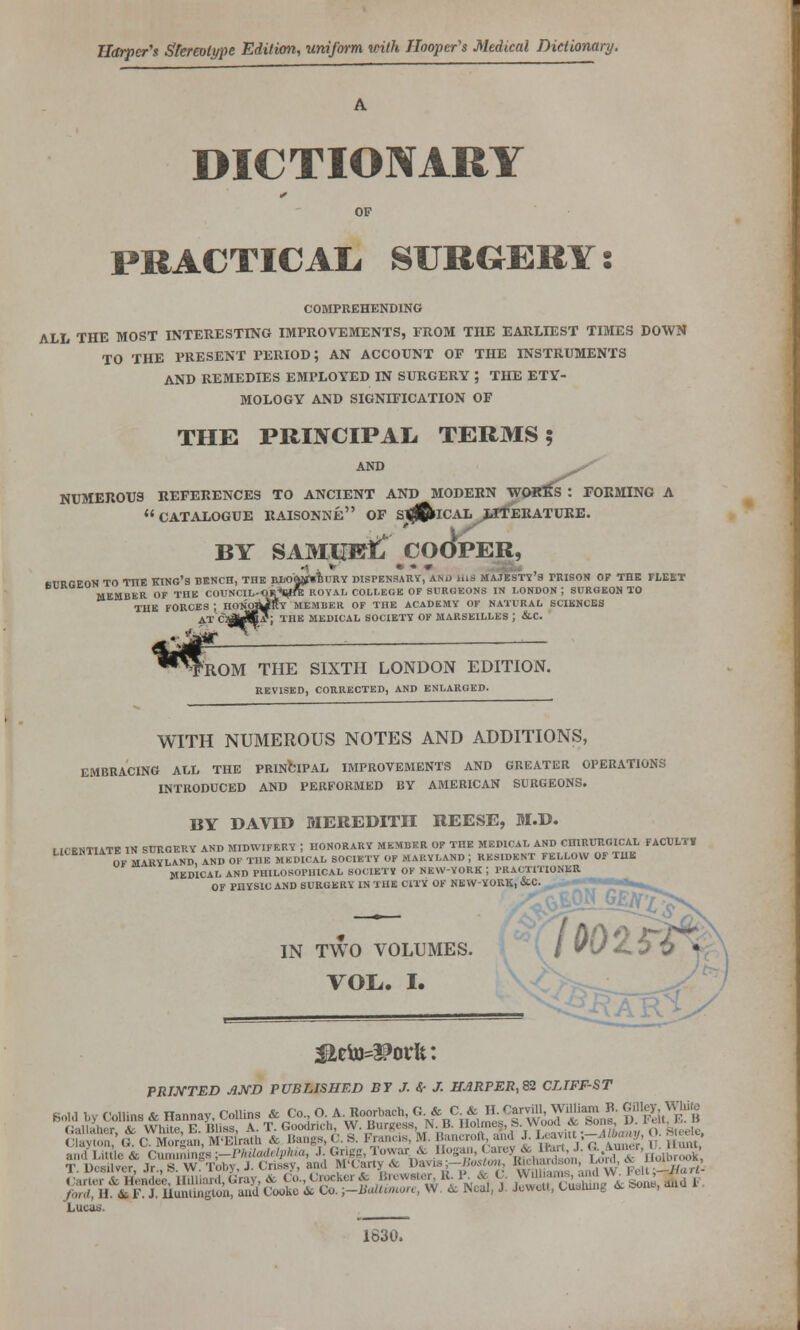 Harper^s Stereotype Edition., uniform loith Hooper's Medical Dictionary. DICTIONARY PRACTICAL, SURGERY: COMPREHENDING ALL THE MOST INTERESTING IMPROVEMENTS, FROM THE EARLIEST TIMES DOWN TO THE PRESENT PERIOD; AN ACCOUNT OF THE INSTRUMENTS AND REMEDIES EMPLOYED IN SURGERY ; THE ETY- MOLOGY AND SIGNIFICATION OF THE PRIJTCIPAIi TERMS? AND NUMEROUS REFERENCES TO ANCIENT AND MODERN WORlfs : TOEMING A  CATALOGUE RAISONNE OF sdftuCAX JJTERATURE. BY SAMliEt* COOPER, '% ■ * • • • .I-J-i^ SURGEON TO THE KINC'S BENCH, THE BJloWstlimY DISPENSARY, ANU iilS MAJESTY'S PRISON OP THE FLEET MEMBKR OF THE COUNClL-OR^ft: ROYAL COLLEGE OF SURGEONS IN LONDON ; SURGEON TO THE FORCES ; HOn'o^Sy MEMBER OF THE ACADEMY OF NATURAL SCIENCES ATCaaiMj: THE MEDICAL SOCIETY OK MARSEILLES ; &.C. i ^TROM THE SIXTH LONDON EDITION. REVISED, CORRECTED, AND ENLARGED. WITH NUMEROUS NOTES AND ADDITIONS, EMBRACING ALL THE PRINCIPAL IMPROVEMENTS AND GREATER OPERATIONS INTRODUCED AND PERFORMED BY AMERICAN SURGEONS. BY DAVID MEREDITH REESE, M.D. LICENTIATE IN SUROEUY AND MIDWIFERY ; HONORARY MEMBER OF THE MEDICAL AND CHIRURGICAL FACULTY ^'oj. MARYLAND, AND OF THE MEDICAL SOCIETY OF MARYLAND ; RESIDENT FELLOW OF TUB MEDICAL AND PHILOSOPHICAL SOCIETY OF NEW-YORK ; PRACTITIONER OF PHYSIC AND SURGERY IN THE CITY OF NEW-VOUK, &C.^,„^—' ^,,^ IN TWO VOLUMES. VOL.. I. PRIJ^TED AKD PUBLISHED BY J. ^ J. HARPER,^ CLTFF-ST Lucas. 1630.