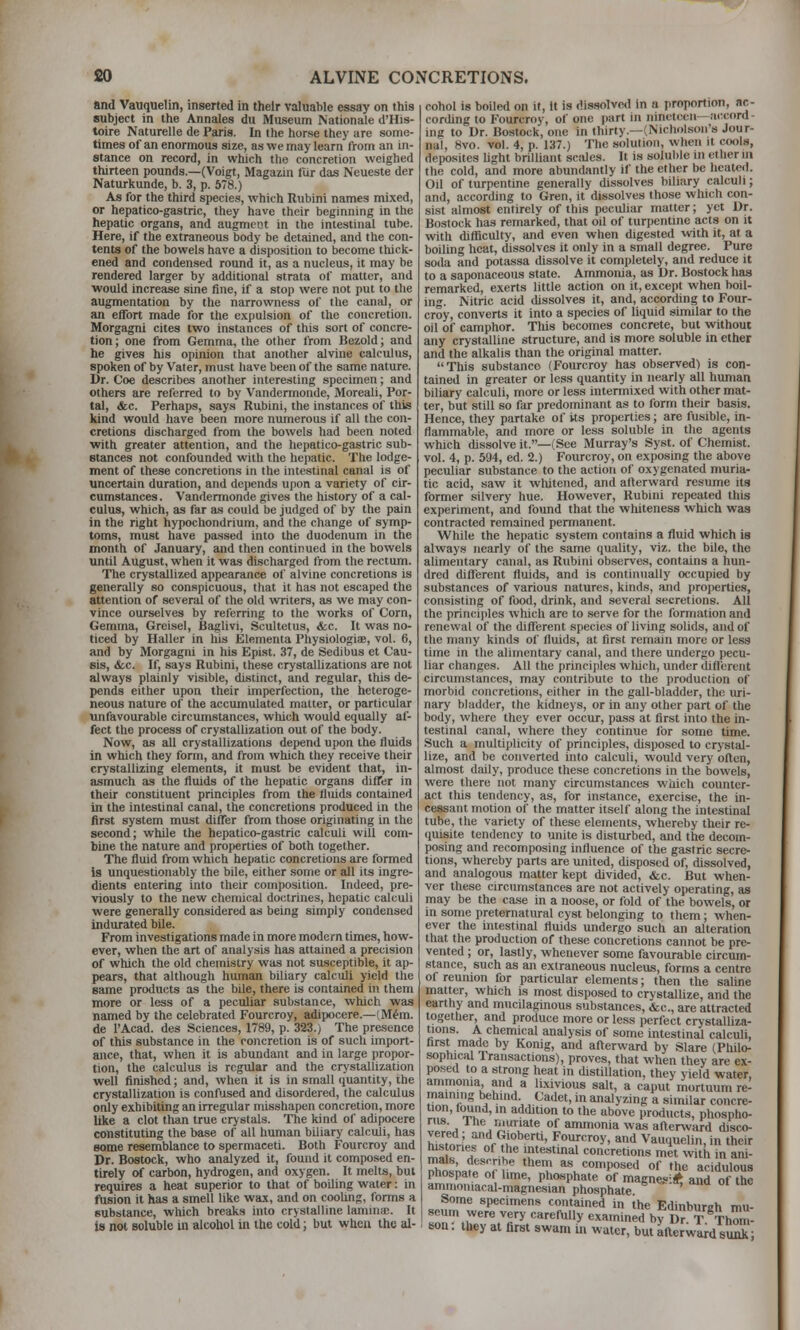 and Vauquelin, inserted in their valuable essay on this subject in the Annates dii Museum Nationale d'His- toire Naturelle de Paris. In the horse they are some- times of an enormous size, as we may learn from an in- stance on record, in which the concretion weighed thirteen pounds.—(Voigt, Magazin fur das Neueste der Naturkunde, b. 3, p. 578.) As for the third species, which Rubini names mixed, or hepatico-gastric, they have their beginning in the hepatic organs, and augment in the intestinal tube. Here, if the extraneous body be detained, and the con- tents of the bowels have a disposition to become tliiclc- ened and condensed round it, as a nucleus, it may be rendered larger by additional strata of matter, and ■would increase sine fine, if a stop were not put to the augmentation by the narrowness of the canal, or an effort made for the expulsion of the concretion. Morgagni cites two instances of this sort of concre- tion ; one from Gemma, the other from Bezold; and he gives his opinion that another alvine calculus, spoken of by Vater, must have been of the same nature. Dr. Coe describes another interesting specimen; and others are referred to by Vandermonde, Moreali, Por- tal, (fee. Perhaps, says Rubini, the instances of this kind would have been more numerous if all the con- cretions discharged from the bowels had been noted with greater attention, and the hepatico-gastric sub- stances not confounded with the hepatic. The lodge- ment of these concretions in the intestinal canal is of uncertain duration, and depends upon a variety of cir- cumstances . Vandennonde gives the history of a cal- culus, which, as far as could be judged of by the pain in the right hypochondrium, and the change of symp- toms, must have passed into the duodenum in tlie month of January, and then continued in the bowels until August, when it wa-s discharged from the rectum. The crystallized appearance of alvine concretions is generally so conspicuous, that it has not escaped the attention of several of the old writers, as we may con- vince ourselves by referring to the works of Corn, Gemma, Greisel, Baghvi, Scultetus, <fcc. It was no- ticed by Haller in his Elementa Physiologiae, vol. 6, and by Morgagni in his Epist. 37, de Sedibus et Cau- sis, &c. If, says Rubini, these crystallizations are not always plainly visible, distinct, and regular, this de- pends either upon their imperfection, the heteroge- neous nature of the accumulated matter, or particular unfavourable circumstances, which would equally af- fect the process of crystallization out of the body. Now, as all crystallizations depend upon the fluids in which they fonti, and from which they receive their crj'stallizing elements, it must be evident that, in- asmuch as the fluids of the hepatic organs diflTer in their constituent principles from the fluids contained in the intestinal canal, the concretions produced in the first system must differ from those originating in the second; while the hepatico-gastric calculi will com- bine the nature and properties of both together. The fluid from which hepatic concretions are formed is unquestionably the bile, either some or all its ingre- dients entering into their composition. Indeed, pre- viously to the new chemical doctrines, hepatic calculi were generally considered as being simply condensed indurated bile. From investigations made in more modern times, how- ever, when the art of analysis has attained a precision of which the old chemistry was not susceptible, it ap- pears, that although human biliary calculi yield the same products as the bile, there is contained in them more or less of a peculiar substance, which was named by the celebrated Fourcroy, adipocere.—(M^m. de I'Acad. des Sciences, 1789, p. 323.) The presence of this substance in the concretion is of such import- ance, that, when it is abundant and in large propor- tion, the calculus is regular and the crj'stallization well finished; and, when it is in small (juantity, ihe crystallization is confused and disordered, the calculus only exhibiting an irregular misshapen concretion, more like a clot than true crystals. The kind of adipocere constituting the base of all human biliary calculi, has some resemblance to spermaceti. Both Fourcroy and Dr. Bostock, who analyzed it, found it composed en- tirely of carbon, hydrogen, and oxygen. It melts, but requires a heat superior to that of boiling water: in fusion it has a smell like wax, and on coohng, forms a substance, which breaks into crystalline lamina;. It is not soluble in alcohol in the cold; but when the al- cohol is boiled on it, it is dissolved in a proportion, ac- cording to Fourcroy, of one part in nineteen—accord- ing to Dr. Bostock, one in thirty.—(NichfUson's Jour- nal, 8vo. vol. 4, p. 137.) The solution, when it cools, deposites Ught brilliant scales. It is soluble in ether ni the cold, and more abundantly if the ether be heated. Oil of turpentine generally dissolves biliary calculi; and, according to Gren, it dissolves those which con- sist almost entirely of this peculiar matter; yet Dr. Bostock has remarked, that od of turpentine acts on it with difliculty, and even when digested with it, at a boiling heat, dissolves it only in a small degree. Pure soda and potassa dissolve it completely, and reduce it to a saponaceous state. Ammonia, as Dr. Bostock has remarked, exerts little action on it, except when boil- ing. Nitric acid dissolves it, and, according to Four- croy, converts it into a species of liquid similar to the oil of camphor. This becomes concrete, but without any crystalline structure, and is more soluble in ether and the alkalis than the original matter. This substance (Fourcroy has observed) is con- tained in greater or less quantity in nearly all human biliary calculi, more or less intennixed with other mat- ter, but still so far predominant as to form their basis. Hence, they partake of its properties; are fusible, in- flammable, and more or less soluble in the agents which dissolve it.—(See Murray's Syst. of Chemist, vol. 4, p. 594, ed. 2.) Fourcroy, on exposing the above peculiar substance to the action of oxygenated muria- tic acid, saw it whitened, and alterward resume its former silvery hue. However, Rubini repeated this experiment, and found that the whiteness which was contracted remained permanent. While the hepatic system contains a fluid which is always nearly of the same quality, viz. the bile, the alimentary canal, as Rubini observes, contains a hun- dred different fluids, and is contin<ially occupied by substances of various natures, kinds, and properties, con.sisting of food, drink, and several secretions. All the principles which are to serve for the formation and renewal of the different species of living solids, and of the many kinds of fluids, at first remain more or less time in the alimentary canal, and there undergo pecu- liar changes. All the principles wliich, under diflierent circumstances, may contribute to the production of morbid concretions, either in the gall-bladder, the lu-i- nary bladder, the kidneys, or in any other part of the body, where they ever occur, pass at first into the in- testinal canal, where they continue for some time. Such a multiplicity of principles, disposed to crystal- lize, and be converted into calculi, would very often, almost daily, produce these concretions in the bowels, were there not many circumstances wnich counter- act this tendency, as, for instance, exercise, the in- cessant motion of the matter itself along the intestinal tube, the variety of these elements, whereby their re- quisite tendency to unite is disturbed, and the decom- posing and recomposing influence of the gastric secre- tions, whereby parts are imited, disposed of, dissolved, and analogous matter kept divided, &c. But when- ver these circumstances are not actively operating, as may be the case in a noose, or fold of the bowels, or in some preternatiu-al cyst belonging to them; when- ever the intestinal fluids undergo such an alteration that the production of these concretions cannot be pre- vented ; or, lastly, whenever some favourable circum- stance, such as an extraneous nucleus, forms a centre of reunion for particular elements; then the sahne matter, which is most disposed to crystalUze, and the earthy and mucilaginous substances, &c., are attracted together, and produce more or less jwrfect crystaUiza- tions. A chemical analysis of some intestinal calculi, first made by Konig, and afterward by Slare (Philo- sophical Transactions), proves, that when they are ex- posed to a strong heat in distillation, they yield water, ammonia and a lixivious salt, a caput mortuum re- maining tehind Cadet, in analyzing a similar concre- tion, found, in addition to the above products, phospho- ^^r-^A ^'^^'^a'e of ammonia was after%vard disco- hf.,nJ„^ r^T^' Fourcroy, and Vauquelin, in their histories of the intestmal concretions met with in ani- To^;>.,fl.r' *'!' as composed of the acidulous I phobpate 01 hme, phosphate of magnesi* and of the ammomacal-magnesian phosphate Some specimens contained in the Edinburah mu- seum were very carefully examined by Dr T Thom- ' sou: they at first swam in water, but afterward stmk;