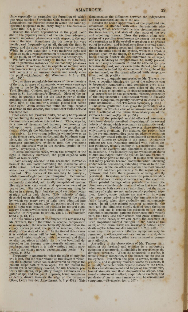 place especially in examples the formation of which was quite sudden (Vermischle Chir. Schrill. b. 2); and Langeiibccli has recorded cases in wliicli ilie same ap- pearance happened in ttie early stage of the diseaae.— (Neue Bibl. b. 1, p. (M, &.c.) Besides the above appearances in the pupil itself, and in the pupillary margin of the iris, Beer adverts to several important phenomena with respect to the mo- tion of the iris. Sometimes the iris moves but very inertly, and frequently not at all, though the light be strong, and the up[)er eyelid be rubbed over the eyeball. While in other examples a very moderate liglit will bring on such a rapid contraction of the iris and closure of the pupil, as are never witnessed in a healthy eye. We have also the authority of Richter for asserting, that in particular instances the iris not only possesses the power of motion, but is capable of moving with tmconimon activity, so that in a very moderate light, it will contract in an unusual degree, and nearly close the pupil.—(Anfangsgr. der Wundarzn. b. 3, p. 424, edit. 1795.) Two or three remarkable instances of the active state of the iris, in cases of amaurosis, were some years ago shown to me by Dr. Albert, then staff-surgeon at the York Hospital, Chelsea, and I have seen other similar cases in St. Bartholomew's Hospital. Most of the pa- tients in question had not the least power of distin- guishing the difference between total darkness and the vivid light of the sim, or a candle placed just before their eyes. Janin sometimes found the pupil capable of motion in tliis disease, and Schmucker twice noticed the same fact. Such cases, Mr. Travers thiiiks, can only be explained by concluding the organ to be sound, and the cause of the amaurosis remote or external to it. Thus, says he, in a case of circumscribed tumour, compressing the left optic nerve, immediately behind the ganglion op- ticum, although the blindness was complete, the iris was active. In two young ladies, in whom the eyes, as in the former case, were perfect, and the blindness com- plete, the iris was even vivacious; and there was the strongest presumptive evidence from the symptoms that the amaurosis was in the cerebral portion of the nerve.—(Synopsis, p. 188.) In some anomalous cases, when the strength of the light is suddenly increased, the pupil expands with more or less celerity. I have already adverted to the occasional moveable- ness of the iris, notwithstanding the insensible state of the retina. Let me next take notice of a case which sometimes presents itself, and is quite the reverse of this last. The nerves of the iris may be paralytic, while those of-sight continue unimpaired. Schmucker was ac(iHainted with a woman whose pupil was un- commonly distended, and totally incapable of motion. Her sight was very weak, and spectacles were of no use to her. She could scarcely discern any thing by day or in a strong light, but she could see rather better at night and in dark places. This infirmity of sight depended upon the dilated, paralytic state of the pupil, by which too many rays of light were admitted into the eye ; and the reason why the patient could see bet- ter at night was because the i)upil, in its natural state, always becomes widened in a dark situation.—(See Ver- mischte Chirurgische Schriften, von J. L. Schmucker, band 2, p. 13, 14.) On this curious part of the subject it is remarked by Mr. Travers, that if the retina be opa(iue, compressed, or unsupported, the iris mechanically disordered, or the (biliary nerves palsied, the pupil is inactive, indejien- dently of the state of vision. In the first of these cases it is evident vision will be lost; but we continually see useful vision combined with the second and third, as after operations in which the iris has been half de- stroyed or has become pretcrnaturally adherent, or in malformations where it is half wanting; and in para- lysis of the ciliary nerves accompanying ptosis.—(Sy- nopsis, p. 188.) Frequently in amaurosis, when the sight of only one eye is lost, and the other retains its full power of vision, not the slightest defect can be discovered as long as the patient keeps both of them open; but the instant the sound eye is completely covered, the iris becomes per- fe<aly motionless, its pupillary margin assumes an an- gular shape, and the pupil expands, being sometimes evidently drawn towards the edge of the (!ornea.— (Beer, Lehre von den AuacnJuauk. b. 2, p. 438.) Tliis demonstrates the difference between the independent and the associated action of the iris. Besides the above appearances of the pupil and iris, amaurosis is attended with other characteristic phe- nomena, which occur under certain circumstances, in the form, texture, and state of other parts of the eyo and adjoining organs. Thus the patient often com- plains of a pecuhar troublesome dryness of the eye, or of a sensation as if the eyeball were about to be pressed out of its socket; and indeed, says Beer, one may some- times hear a grating noise, and distinguish a fluctua- tion in the orbit behind tlie eyeball, wtien this organ is pressed upon by the finger, or moved in various direc- tions, though neither its circumference be enlarged, nor any tendency to exophthalmia be really present. Nor is it very uncommon to find the affected eye pre- tematurally hard, soft, or even quite flaccid ; but it is less common to find the dimensions of the globe of the eye increased, or the organ affected with atrophy.— (Beer, vol. cit. p. 428.) However, in organic amaurosis, as Mr. Travers no- tices, a peculiar bluish-gray tint of the sclerotic coat is frequently remarkable; and sometimes even a de- gree of bulging on one or more sides of the eye, or simply a loss of sphericity, its sides appearing flattened. A turgescence of the superficial vessels, especially of the long fasciculi of conjunctival veins, is likewise another symptom, frequently observed in cases of or- ganic amaurosis.—(See Travers's Synopsis, p. 146.) The same gentleman also gives the particulars of a dissection, in which a case of amatirosis was attended with a collapse of the retina from absorption of the vitreous humour.—(Op. cit. p. 150.) Some of the principal morbid effects of amaurosis have been already described in speaking of the several defects of vision, which accompany an amaurotic weak- ness of sight. Besides these, however, there are others which merit attention. For instance, the patient feels in the eye and surrounding parts an irksome sensation without any actual pain, and complains of a remarkable sense of fulness or weight in the organ. Amaurotic patients are also frequently attacked with sudden vio- lent giddiness, usually ending in a considerable dimi- nution of the eyesight, and sometimes in severe gene- ral headache. Occasionally they fancy that small atoms of dust are lodged under the eyelids, and are fearful of moving these parts of the eye. It is also well known, that many persons become amaurotic while labouring under severe hemicrania, extending from or to the dis- eased eye; while, on other occasions, the most violent pains are confined particularly to the region of the eyebrow, and have the appearance of being strictly periodical. In certain other cases the pain is wander- ing, and shoots in every direction about the eyebrow. These painful feelings often precede the amaurotic blindness a considerable time, and often first take place when one or both eyes are already blind ; but the pains and loss of sight are not unfrequently produced toge- ther. Lastly, some patients are met with, in whom the worst ])ains only last until the amaurosis is per- fectly formed, when they gradually and permanently cease. In all these painful cases of amaurosis, the pain and the blindness chiefly depend upon the same cause, and one is seldom the occasion of the other. Sometimes amaurotic patients experience such violent pain, that they lose their senses and grow delirious; but in these cases, if we can credit the assertion of Beer, important morbid changes in the bones of the skull, or the brain itself, are invariably noticed after death.—(See Lehre von den Augenkr. b. 2, p. 439.) In some amaurotic patients lethargic symptoms may be remarked; in others, restlessness ; and more rarely deli- rium in all its degrees, either as a transient or perma- nent affection. According to the observations of Mr. Travers, pain affecting the forehead and temples is a percursory symptom of amaurosis, diminishing in proportion as the dimness increases. When the amaurosis is perfect, it usually ceases altogether, if the disease has its seat in the eyeball. But when the pain is severe, remits im- perfectly, and is quickly rendered worse by exercise, it is usvially connected with organic disease of the bram. In this case derangement and torpor of the primse viie, loss of strength and flesh, disposition to stupor, occa- sional confusion of intellect, inaptitude to exertion, and paralysis of one or more muscles will be concomitaut sjnnpioms.—(Synopsis, &.c. p. 107.)