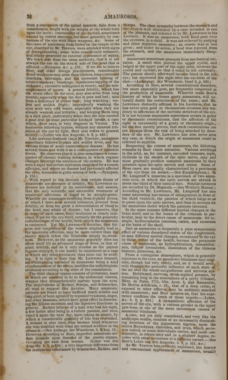 from a concussion of the spinal marrow, falls from a considerable height with tlie weight of llie whole body upon the heolx; concussions of the eyeball, sometimes caused by violent sneezing, but more generally by con- tusions of the eye wth blunt weapons, &;c. Some of the cases of amaurosis (i-om blows on the temple or the eye, observed by Mr. Travers, were attended with signs of disorganization; some were superficially inflamed; and others presented no external appearance of injury. We learn also from the same authority, that it is not always the eye on the struck side of the head that is affected.—(Synopsis, <fec. p. 152.) If we are to believe Beer, and other foreign practitioners, considerable direct weakness may arise from cholera, long-continued diarrhtea, salivation, and the incessant spitting of tobacco smokers; bleedings; injudicious tappmg of the abdomen ; excessive indulgence in venery, and the mis- employment of issues. A general debility, which has the worst effect on the eyes, may also arise from long trouble, especially when the diet is poor and bad; also from a deficiency of proper food ; long watching; vio- lent and sudden fright; imprudently washmg the eyes vvith very cold water, especially when they are already weakish and irritable ; and keeping them long in a dark place, particularly when they are also exerted a good deal in some particular kinds of labour, a case which, Beer says, is very frequent in Vienna. The amaurosis following typhus, without any unusual irri- tation of the eye by light. Beer also refers to general debility.—(Lehro von den Augenkr, b. 2, p. 449.) Like nervous deafness (says Mr. Travers), amaurosis sometimes follows typhus and scarlet fever, and the various forms of acute constitutional disease. He has several times met with it as a consequence of infantile fevers. He observes that it is also sometimes a conse- quence of chronic wasting diseases, in which organic changes interrupt the nutrition of the system. He has seen a rapid and severe salivation instituted for a remote affection, and where no disease had previously affected the eyes, terminate in gutta serenaof both.—(Synopsis, p. 155.) With regard to the doctrine that certain forms of amaurosis are diseases of debility, Mr. Lawrence ex- presses his disbelief in its correctness, and asserts, that the only scientific and successful treatment of amaurotic affections is found to be antiphlogistic. Whether the amaurosis resulting from typhoid fevers, ' of which I have seen several instances, proceed from debility, or from too great a determination of blood to the head, may admit of dispute; but I conceive, that in many of such cases, tonic treatment is clearly indi- cated, if not for the eye itself, certainly for the generally enfeebled state of the' health, with which the amaurosis is connected. Yet Mr. Lawrence's doctrine, that ful- ness and congestion of the vessels originally lead to the amaurotic affection, may be more correct than the theory which refers the blindness simply to weak- ness. However, as the amaurosis generally does not show itself till an advanced stage of fever, or that of great debility, and as it only recedes as the patient regains strength, it can hardly be considered as a case in which any other treatment than tonic can be avail- ing. It is right to state that IMr. Lawrence himself, notwithstanding his belief in amaurosis being a kind of inflammation of the retina, modifies the antiphlogistic treatment according to the state of the constitution. The third class of causes consists of irritations, most of which are asserted to lie in the abdominal viscera, whence they sympathetically operate upon the eyes. The observations of Richter, Scarpa, and Schmucker, all tend to support this doctrine. Many amaurotic patients are found to have suffered much trouble and long grief, or been agitated by repeated vexations, anger, and other passions, which have great effect in disorder- ing the bilious secretion and the digestive functions in general. Richter tells us of a man who lost his sight, a few hours after being in a violent passion, and reco- vered it again the next day, upon taking an emetic, by which a considerable quantity of bile was evacuated. A woman is also cited, who became blind whenever she was troubled with what are termed acidities in the stomach.—(Sec Anfangs. der Wundaran. b. 3,kap. 14.) However, according to Beer, imperfect amaurosis sel- dom depends upon disorder of the gastric organs, excepting the ea.se from worms. (Lehre von den Augenkr. b. 2, p. 456): a very important difference from the senumcnis entertained by Schmucker, Richter, and Scarpa. The close sympathy between the stomach and the eyes is well illustrated by a <-ase recorded in ono of the journals, and referred to by Mr. Lawrence in his Lectures. It was an amaurosis, with fixed pain over the eyebrow, in a child. It was not relieved by purging and other depletive measures: an emetic was at last given ; and under its action, a bead was rejected from the stomach, and the amaurosis immediately disap- peared. Amaurosis sometimes proceeds from mechanical irri- tation. A small shot pierced the upper eyelid, and lodged at the upper part of the right orbit, between the eyelid and eyeball, so that it could be felt externally. The patient shortly afterward became blind in the left eye; but recovered his sight after the excision of the shot.—(Anfangsgr. der Wundarzn, band 3, p. 439.) According to Beer, several constitutional disorders, but more especially gout, are frequently concerned in the production of amaurosis. Whoever reads Beer's history of what he terms gouty amaurosis, will na- turally doubt the correctness of the name; and Mr. Lawrence distinctly affirms, in his Lectures, that ho has never seen gout or rheumatism occasion any ten- dency to affections of the nervous structure of the eye. It is not because amaurosis sometimes occurs in gouty or rheumatic constitutions, that the affection of the sight is necessarily of a gouty or rheumatic origin; for the fact merely proves, that such constitutions are not exempt from the risk of being attacked by disor- ders of the eye. Mr. Lawrence has also never seen any case, in which the origin of amaurosis could be referred to syphilis. Respecting the causes of amaurosis, the following remarks by Beer claim attention. Various swellings in the orbit, as, for instance, encysted tumours, tophi, hydatids in the sheath of the optic nerve, may and must gradually produce complete amaurosis by their pressure upon the optic nerves and retina. Some of these cases are usually characterized by a protrusion of the eye from its socket.—(See Exophthalmia.) In Mr. Langstaff's museum is a specimen of two amau- rotic eyes, in which the optic ner\'es are shrunk to about one-third of their natural size. Similar instances are recorded by Dr. Monteith.—(See Welter's Manual.) According to Mr. Lawrence, Mr. Langstaff has also some uiteresting specimens of enlargement in front of the third ventricle, the parietes of which bulge so as to press upon the optic nerves, and thus to account for the amaurosis under which the patients laboured. In the same marmer different morbid changes in the brain itself, and in the bones of the cranium in par- ticular, may be the direct cause of amaurosis: for ex- ample, hydrocephalus intemus, caries, and exostoses at the basis of the skull. Just as amaurosis is frequently a pure symptomatic effect of various disordered states of the constitution, so may different morbid changes, occasioned in the eye by those states of the health, become the proximate cause of amaurosis, as hydrophthaimia, cirsophthal- mia, fungus hiematodes, dissolution of the vitreous humour, glaucoma, &c. From a contagious atmosphere, which is generallv injurious to the eyes, an amaurotic blindness mav origi- nate, though but very rarely, and, as it would' seem, only through the powerful influence of such stale of the air over the whole sanguiferous and nervous sys- tem. Debilitated, neri-ous, weak-sighted persons, by remaining long in the atmosphere of a privy (t'homel, Mem de Paris, 1711, Obs. Anat. 5, and Ramazzini, Ue Morbis Artificum, c. 13), that of a deep cellar, or exposed to other effluvia, may be suddenly attacked with amaurosis; and Beer assures us, that his expe- nence confirms the truth of these reports.—^Lehre, &c. b. 2, p. 452.) A sympathetic affection of the nerves of the eye, with a carious grinder in the upper jaw-bone, is one of the most uncoimnon causes of amaurotic blindness. A case, not yet duly considered, and very like the amblyopia senilis, consists of an incessantly diminish- lunic'n Rf/vf. '' '^^t Pigme^' nigrum upon the on inHopf'*'''*' ^^T'i^^' ^1 uvea, which secre- tion indeed, m some individuals earlier, and more con- siderably, ,n others later and in a slighter de-ree re- Be:XVJ^ ''' r'^^'r'^ Of a different naturS-(S^ T M 'J^*' ^ ^■'^ Augenkr. b. 2. p. 151. kc ) As Mr. Travers has correctly explained, the histo'V and concomiiaut appearancea of 'amaurosis! Sly