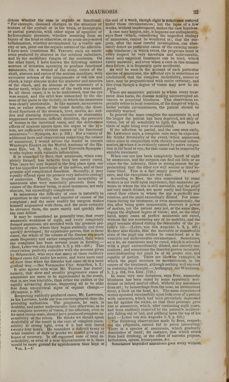 denote whether the ease is organic or functional.  For example, diseased changes in the situation or texture of the eyeball or in the brain, or hemiplegia, or partial paralysis, with other signs of apopletic or hydrocephalic pressure, whctlier resulting from an Injury of the head or otherwise, or an acute deep-seated Inflammation, whether accompanied by a visible opa- city or not, point out the organic nature of the affection. 1 have seen (continues Mr. Travers) such an amau- rosis produced by abscess in the cerebral substance, and by the medullary fungus of the cerebrum. On the other hand, I have known the following distinct sources of irritation operating to produce functional amaurosis, viz. a wound of the scalp, carles of the skull, abscess and caries of the antrum maxillare, with excessive cedema of the integuments of the lids and cheek, a large abscess under the masseter and muscles of the cheek, and an abscess at the extremity of a molar tooth, while the crown of the tooth was sound. In all these cases, it is to be understood, that the eye was sound, and the orbit was untouched by the dis- ease of the parts in the vicinity, to which the amaurosis was clearly attributable. In like manner, an excessive use, or rather abuse, of the visual faciUty, the disor- dered functions of the stomach, liver, uterus, &c. sud- den and alarming depletion, excessive or obstinately suppressed secretions, difficult dentition, the presence of worms in the intestinal canal, and the deleterious effects of noxious agents upon the organ or the sys- tem, are sufficiently obvious causes of the functional amaurosis.— Synopsis, <fec. p. 142.) For a variety of additional facts and observations respecting the causes of amaurosis, I would advise the reader to consult Wardrop's Essays on the Morbid Anatomy of the Hu- man Eye, vol. 2, chap. 45; and Travcrs's Synopsis: works replete with valuable information. It is remarked by Beer, that amaurosis, when com- pletely formed, has liitherto been but rarely cured. This (says he) may depend in the first place upon our far too imperfect knowledge of the nerves, and of their genuine and complicated disorders. Secondly, it may e(iually de'pend upon the present very defective etiology of amaurosis. Thirdly, the frequent incurability of amaurosis also very materially proceeds from the causes of the disease being, in most instances, not only obscure, but exceedingly complicated. In amaurosis the difficidty of cure is naturally in proportion to the variety and number of causes of the complaint; and the more readily the surgeon makes himself acquainted with them, and the more certainly he obviates them, the more surely and quickly does the cure follow. It may be considered as generally true, that every amaurotic weakness of sight, and every completely formed amaurosis, are attended with the greatest pro- bability of cure, where they began suddenly and were quickly developed; for experience proves, that in these cases, the whole of the causes of the disease are much more frequently and earlier comprehended, tlian when the complaint has been several years in forming.— (Beer, Lehre von den Augenkr. b. 2, p. 454-^56.) This observation perfectly coincides with the account given by Schmucker, who says that many of these suddenly formed cases fell under his notice, and were more easy of cure than when the disorder had come on in a more gradual way.—(See Vermischte Chir. Schriften, b. 2.) It also agrees with what Mr. Travers has stated; namely, that slow and steadily progressive cases of amaurosis are more to be apprehended in the result, that is, are less tractable, than either the sudden or the rapidly advancing disease, supposing all to be aUke free from unequivocal signs of organic change.— (Synopsis, p. 298.) Respecting suddenly produced cases, Mr. La-wrence, in his Lectures, holds out less encouragement than the preceding authorities. The prognosis, he says, is doubtful, and rather unfavourable than otherwise, as to I the complete recovery of vision, if the affection, even in Its most recent state, should have produced complete in- ', eensibility of the retina. He thinks we should speak doubtfully of the result in the case of complete insen- sibility to strong light, even if it had only lasted ' twenty-four hours. He considers it difficult to say in what number of days or .weeks we should give up all ' hopes of recovery. In tltc supposed case ol' total in- sensibility, or even of a near approximation to h, there would be more ground for apprehension than hope at ' Vol. I.—C the end of a week, though eight Is eometimes restored under these circumstances; but the lapse of a few weeks, without improvement, makes the case hopeless. A case may happen, nay, it happens not unfrequently, says Beer (which, considering the imperfect etiology of amaurosis, cannot be wondered at), that the sur-' geon, after the most careful investigation, can abso- lutely detect no particular cause of the existing amau- rotic blindness ; in which event, the prognosis must in every respect be very imcertain and unfavourable, since only empirical treatment can be tried, which rarely answers; and even when a cure in this manner does follow, it is frequently quite accidental. As will be seen in the account of each particular species of amaurosis, the affected eye is sometimes so conditioned, that the complete incurability, sooner or later, may be prognosticated with entire certainty, and this even though a degree of vision may now be en^ joyed. There are amaurotic patients to whom every treat- ment does harm, the disease making uninterrupted ad- vances to perpetual blindness. This observation es- pecially refers to local remedies, of the danger of which, under certain circumstances, the patient should be carefully warned. In general the more complete the amaurosis is. and the longer the patient has been deprived, not only of vision, but of all sensibility to light, the less hope is there of sight being ever re-established. If the affection be partial, and the case seen early, Mr. I.awrence says, a complete cure may be expected. He thinks favourably of the event, when amaurosis takes place in conjunction with chronic internal inflam- mation, or when it is evidently caused by active conges- tion in the head or eye; for that cause can be removed by suitable treatment. When one eye has been completely bereft of sight by amaurosis, and the surgeon can find out little or no cause for the infirmity, there is strong reason for ap- prehending that the other eye will sooner or later be- come blind. This is a fact amply proved by experi- ence, and the exceptions are very rare. According to Beer, the idea entertained by some writers is not built upon experience, that amaurotic pa- tients in whom the iris is still moveable, and the pupil not very much dilated, are more easily and frequently cured than others in whom the iris is perfectly mo- tionless, and the pupil exceedingly dilated. For some- times during the treatment, or even spontaneously, the iris, after being quite immoveable, recovers it power of motion, yet the patient may not, at the same time, regain the slightest degree of vision; and, on the other hand, many cases of perfect amaurosis are cured, without the iris recovering any of its mobility, and the pupil remains dilated during the remainder of the pa- tient's life.—(Lehre, von den Augenkr. b. 2, p. 458.) Richter also thinks, that the moveable or immoveable state of the pupil can neither be considered as a fa- vourable nor unfavourable circumstance. Sometimes, sa\ s he, an amaurosis may be cured, which is attended with a pupil extraordinarily dilated, and entirely mo- tionless ; and sometimes the disorder proves incurable, notwithstanding the pupil be of its proper size, and capable of motion. There are likewise examples, in which the pupil recovers its moveableness, in the course of the treatment, although notliing will succeed in restoring the eyesight.—(Anfangsgr. der Wundarzn. b. 3, p. 424, 6vo. Gott. 1795.) In some very rare instances, says Beer, amaurotic blindness has been cured by some apparently acci- dental or indeed morbid effect, without any assistance from art; by hemorrhage from the nose, an intermittent fever, a blow on the head, &c. The same experienced writer operated successfully upon both eyes of a patient with cataracts, which had been previously depressed too far against the retina, so that their pressure gave rise to amaurosis, which, after continuing eight years, had been suddenly removed by the patient's accident- ally falling out of bed, and pitching upon the top of his head.—(Lehre von den Augenkr. b. 2, p. 458.) The following observations made by Beer, respect- ing the jirbgnosis, cannot fail to prove interesting. There is a species of amaurosis, which gradually diminishes of itself; for instance, that which arises from hard drinking, or the eflect of narcotic poisons, belladonna, opium, hyoscyamus, &c. Sometimes Imperfect amaurosis goes away without