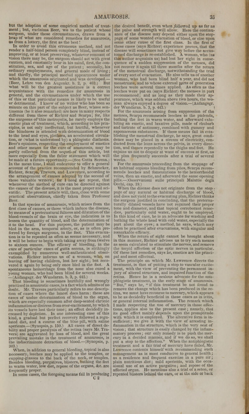 but the adoption of some empirical method of treat- ment ; but, exclaims Beer, wo to the patient whose surgeon, under these circumstances, draws from a heap of what are considered remedies for araaiuosis, as from a lottery, the first as the best I In order to avoid this erroneous method, and not render a half-blind person completely blind, instead of improving, or at least preserving, whatever remnant of vision there may be, the surgeon sliouUl act with great raulion, and constantly bear in his mind, tirst,the con- stitution, sex, and age of the jiaticnt; secondly, his ordinary employments, and general mode of living; and thirdly, tlie principal morbid appearances under which the amaurosis originated and was developed.— (Beer, Lehre von den Augenkr. b. 2, p. 402.) But what will be the greatest assistance is a correct acquaintance with the remedies ibr amaurosis in general, and the circumstances under wliich the use of this or that particiUar means is likely to be usefhl or detrimental. I know of no writer w-ho has been so minute on this part of the subject as Beer, whose sen- timents (be it also remarked,! are here in many respects different from tliose of Richtor and Scarpa; Ibr, like the surgeons of'this melrojjolis, he rarely employs the emetic plan of treatment, which, according to his prin- ciples, is not only inellectual, but hurtful, whenever the blindness is attended with determination of blood to the head and eyes, plethora, an accelerated circula- tion, or (what is understood by) a phlogistic diathesis. Beer's opinions, respecting the employment of emetics and other means for the cure of amaurosis, may be partly collected from the sequel, of tiiis article, but more especially from the fuller statement which wll be made at a future opportunity.—(See Gutta Serena.) In the mean time, I shall endeavour to offer a general account of the practice recommended by Schmucker, Richter, Scarpa, Travers, and Lawrence, according to the arrangcinsnt of causes adopted by tlie second of these valuable writers; for I need not repeat, that whenever the method of cure can be directed against the causes of the disease, it is the most proper and sci- entific. Tlie present article will, then, close with some jiractical obser\'ations, chiefly taken from Professor Beer. In that species of amaurosis, which arises from the first class of causes, or those which induce the disease, by means of a preternatural fulness and dilatation of the blood-vessels of the brain or eye, the indication is to lessen the quantity of blood, and the determination of it to the head. For this purpose, the patient may be bled in the arm, temporal artery, or, as is often pre- ferred by foreign surgeons, in the foot. This evacua- tion is to be repeated as often as seems necessary, and it will be better to begin with taking away from twelve to sixteen ounces. The efficacy of bleeding, in the cure of particular cases of gutta serena, is strikingly exemplified by numerous well-authenticated obser- vations. Richter informs us of a woman, who, on leaving off having cliildren, lost her sight; but reco- vered it again by being only once bled in the foot. A spontaneous hemorrhage from the nose also cured a young woman, who bad been blind for several weeks. — (Anfangsgr. der Wundarzn. b. 3, p. 442.) That bleeding is soinetimes hurtfully and wrongly jiractised in amaurotic cases,is a fact which admits of no doubt. Mr. Travers particularly refers to one descrip- (ion of cases where tlie lancet does harm: these are cases of undue determination of blood to the organ, which are especially common after deep-seated chronic inHainmation or distress from over-excitement, by which its vessels have lost iheir tone; an effect decidedly in- creased by depletion. In one interesting case of this kind, a gradual but perfect recovery followed a regu- lated diet, and a course of the blue pill, with saline aperients.—(Synopsis, p. 159.) All cases of direct de- bility and proper paralysis of the retina (says Mr. Tra- vers) are aggravated by loss of blood, and the great prevailing mistake in the treatment of amaurosis, is the indiscriminate detraction of blood.—(Synopsis, p. 303.) When, in addition to general bleeding, topical is also necessary, leeches may be applied to the temples, or cupping-glasses to the back of the neck, or temples. Besides bleeding, purgatives, blisters, bathing the feet in warm water, low diet, repose of the organs, &c. are freiiucntly proper. In some cases, the foregoing means fail In producing, tlie desired benefit, even when .followed up as far aa the pulse and strength will allow. Here the continu- ance of the disease may depend citlier upon the stop- page of some wonted evacuation of blood, or else upon some other cause of the first class. In the first of these cases (says Richter) experience proves, tliat tlio disease will soinetimes not give way before the accus- tomed discharge is re-established. A woman, who (aa this author accpiaints us) had lost her siglit in conse- quence of a sudden suppression of the menses, did not recover it again till three months after the return of the menstrual discharge, notwithstanding the trial of every sort of evacuation. He also tells us of another woman, who had been blind half a year, and did not menstruate, and to whose external p^irts of generation leeches were several times applied. As often as the leeches were put on (says Richter) the menses in part recommenced; and as long as they made their ap- pearance, which was seldom above two hours, the wo- man always enjoyed a degree of vision.—(Anfangsgr. der Wundarzn. b. 3, p. 443.) I For the amaurosis arising from suppression of the menses, Scarpa recommends leeches to the jiudenda, batliing the feet in warm water, and afterward exhi- biting an emetic, and laxative pills, made of rhubarb and tartrate of antimony, combined with guimny and saponaceous substances. If these means fail in esta- blishing the menstrual discharge, he says, great confi- dence may be placed in a stream of electricity, con- ducted from the loins across the pehis, in every direc- tion, and thence repeatedly to the thighs and feet. He enjoins us not to despair at want of success at first, as the plan frequently succeeds after a trial of several weeks. ' For the amaurosis proceeding from the stoppage of an habitual copious bleeding from piles, Scarpa recom- mends leeches and fomentations to the hemorrhoidal veins, then an emetic, and afterward the same opening pills.—(Osservazioni sulle principali Malattie deglL Occhi, cap. 19.) When the disease does not originate from the stop • page of any natural or habitual discharge of blood, and does not yield tothe evacuating plan,Ricliterthinka the surgeon justified in concluding, tliat the preterna- turally dilated vessels have not regained their proper tone and diameter, and that topical corroborant reme- dies, particularly cold water, ought to be employed. In this kind of case, he is an advocate for wa.shing and bathing the whole head with cold water, especially the part about the eyes; a method, he says, which may often be practised after evacuations, with singular and remarkable efficacy. When tlie return of sight cannot be brought about in this manner, Richter advises us to try sucli means as seem calculated to stimulate the nerves, and remove the tor]>id affection of the optic nerves in particular. Of these last remedies, says he, emetics are the princi- pal and most effectual. The principle on which Mr. Lawrence directs tlie treatment, is that of jiutting a sto]) to vascular excite- ment, with the view of preventing the permanent in- jury of altered structure, and imiiaired function of the retina. Hence he is a zealous advocate for the anti- phlogistic treatment, in the early stage of amaurosis. But, says he, if this treatment be not found to remove the change which has been produced in the re- tina, we must have recourse to mercury, which appears to be as decidedly beneficial in these cases as in iritis, or general internal inflammation. The remark which I made respecting the use of mercury in those affec- tions, applies also to the present case; namely, that its good effect mainly depends upon the promptitude with which it is employed. The alterative form is in- sufficient ; we give it with the view of arresting in- flammation in the structure, which is the very seat of vision; that structure is easily changed by the inflam- matory process; our only remedy is to push the mer- cury in a decided manner, and if we do so, we shall put a stop to the affection. When the antiphlogistic treatment and a fair trial of mercury have failed, Mr. Lawrence contents himself with recommending such management as is most conducive to general health; as a residence and frequent exercise in a pure airj plain nutritious diet; mild aperients, \\'ith the occa- sional use of an active purgative; and repose of the affected organ. He mentions also a trial ofa scton, or repeated blisters behind the ears, or at the side or back