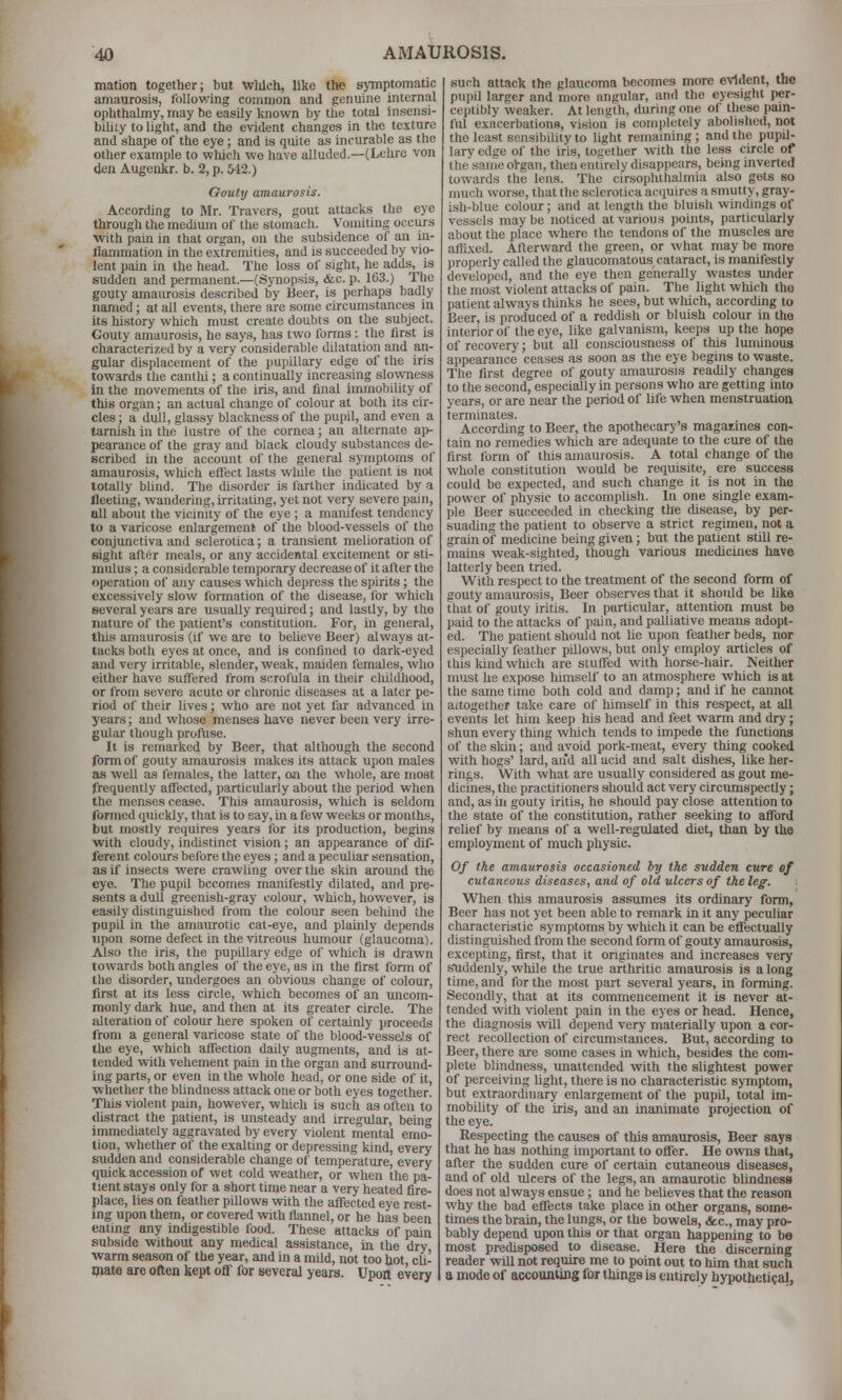 mation together; but which, like the s>inptomatic amaurosis, following coiiiiiion and genuine internal ophthalmy, may be easily known by the total insensi- biliLy to light, and the evident changes in the texture and shape of the eye; and is quite as incurable as the other example to which we have alluded.—(Lehre von den Augeakr. b. 2, p. 542.) Gouty amaurosis. According to Mr. Travers, gout attacks the eye through the medium of the stomach. Vomiting occurs with pain in that organ, on the subsidence of an in- flammation in the extremities, and is succeeded by vio- lent pain in the head. The loss of sight, he adds, is sudden and permanent.—(Synopsis, &c. p. 103.) The gouty amaurosis described by Beer, is perhaps badly named; at all events, there are some circumstances in its history which must create doubts on the subject. Gouty amaurosis, he saya, has two forms : the first is characterized by a very considerable dilatation and an- gular displacement of the pupillary edge of the iris towards the canthi; a continually increasing slowness in the movements of the iris, and final immobility of this organ; an actual change of colour at both its cir- cles; a dull, glassy blackness of the pupil, and even a tarnish in the lustre of the cornea; an alternate aj)- pearance of the gray and black cloudy substances de- scribed in the account of the general symptoms of amaurosis, which effect lasts while the patient is not totally blind. The disorder is farther indicated by a fleeting, wandering, irritating, yet not very severe pain, all about the vicinity of the eye ; a manifest tendency to a varicose enlargement of the blood-vessels of the conjunctiva and sclerotica; a transient melioration of sight after meals, or any accidental excitement or sti- mulus ; a considerable temporary decrease of it after the operation of any causes which depress the spirits; the excessively slow formation of the disease, for which several years are usually required; and lastly, by llio nature of the patient's constitution. For, in general, tills amaurosis (if we are to believe Beer) always at- tacks both eyes at once, and is confined to dark-eyed and very irritable, slender, weak, maiden females, who either have suffered from scrofula in their childhood, or from severe acute or chronic diseases at a later pe- riod of their lives; who are not yet far advanced in years; and whose menses have never been very irre- gular though profUse. It is remarked by Beer, that although the second form of gouty amaurosis makes its attack upon males as well as females, the latter, on the whole, are most frequently affected, particularly about the period when the menses cease. Thi.s amaurosis, which is seldom formed quickly, that is to say, in a few weeks or months, but mostly requires years for its production, begins with cloudy, indistinct vision ; an appearance of dif- ferent colours before the eyes; and a peculiar sensation, as if insects were crawling over the skin around the eye. The pupil becomes manifestly dilated, and pre- sents a dull greenish-gray colour, which, however, is easily distinguished from the colour seen beliind the pupil in the amaurotic cat-eye, and plainly depends upon some defect in the vitreous humour (glaucoma). Also the iris, the pupillary edge of which is drawn towards both angles of the eye, as in the first form of the disorder, undergoes an obvious change of colour, first at its less circle, which becomes of an uncom- monly dark hue, and then at its greater circle. The alteration of colour here spoken of certainly proceeds from a general varicose state of the blood-vesse's of the eye, which affection daily augments, and is at- tended with vehement pain in the organ and surround- ing parts, or even in the whole head, or one side of it, ■whether the blindness attack one or both eyes together. This violent pain, however, wliich is such as often to distract the patient, is unsteady and irregular, bein immediately aggravated by every violent mental emo° tion, whether of the exalting or depressing kind, every sudden and considerable change of temperature, every quick accession of wet cold weather, or when the pa- tient stays only for a short time near a very heated fire- place, lies on feather pillows wth the affected eye rest- ing upon them, or covered vnth flannel, or he has been eating any indigestible food. These attacks of paiu subside without any medical assistance, in the dry warm season of the year, and in a mild, not too hot, cli- mate are often kept off' for several years. Upon every such attack the glaucoma becomes more evident, the pupil larger and more angular, and the eyesight per- ceptibly weaker. At length, during one of these pain- ful exacerbations, vision' is completely abolished, not the least sensibility to light remaining ; and the pupil- lary edge of the iris, together with the less circle of the same ol-gan, then entirely disapjiears, being inverted towards the lens. The cirsophthalmia also gets so much worse, that the sclerotica acquires a smutty, gray- ish-blue colour; and at length the bluish windmgs of vessels may be noticed at various points, particularly about the place where the tendons of the muscles are aftlxed. Afterward the green, or what may be more jiroperly called the glaucomatous cataract, is manifestly developed, and the eye then generally wastes under the most violent attacks of pain. The light which tho patient always thinks he sees, but which, according to Beer, is produced of a reddish or bluish colour in the interior of the eye, like galvanism, keeps up the hope of recovery; but all consciousness of this luminous appearance ceases as soon as the eye begins to waste. The first degree of gouty amaurosis readily changes to the second, especially m persons who are getting into years, or are near the period of life when menstruation terminates. According to Beer, the apothecary's magaiines con- tain no remedies which are adequate to the cure of the first form of this amaurosis. A total change of the whole constitution would be requisite, ere success could be expected, and such change it is not in the power of physic to accomplish. In one single exam- ple Beer succeeded in checking the disease, by per- suading the patient to observe a strict regimen, not a grain of medicine being given; but the patient still re- mains weak-sighted, though various medicines have latterly been tried. With respect to the treatment of the second form of gouty amaurosis, Beer observes that it should be like that of gouty iritis. In particular, attention must be paid to the attacks of pain, and palliative means adopt- ed. The patient should not lie upon feather beds, nor especially feather pillows, but only employ articles of tbis kind which are stuffed with horse-hair. Neither must he expose himself to an atmosphere which is at the same time both cold and damp; and if he cannot altogether take care of himself in this respect, at all events let him keep his head and feet warm and dry; .shun every thing which tends to impede the functions of the skin; and avoid pork-meat, every thing cooked with hogs' lard, an'd all acid and salt dishes, like her- rings. With what are usually considered as gout me- dicines, the practitioners should act very circumspectly; and, as in gouty iritis, he should pay close attention to the state of the constitution, rather seeking to afford relief by means of a well-regulated diet, than by the employment of much physic. Of the amaurosis occasioned by the sudden cure of cutaneous diseases, and of old ulcers of the leg. When this amaurosis assumes its ordinary form, Beer has not yet been able to remark in it any peculiar characteristic symptoms by which it can be effectually distinguished from the second form of gouty amaurosis, excepting, first, that it originates and increases very soiddenly, while the true arthritic amaurosis is a long time, and for the most part several years, in forming. Secondly, that at its commencement it is never at- tended with violent pain in the eyes or head. Hence, the diagnosis will depend very materially upon a cor- rect recollection of circumstances. But, according to Beer, there are some cases in which, besides the com- plete blindness, unattended with the slightest power of perceiving light, there is no characteristic symptom, but extraordinary enlargement of the pupil, total im- mobility of the iris, and an Inanimate projection of the eye. Respecting the causes of this amaurosis. Beer says that he has nothing iinportant to offer. He ovms that, after the sudden cure of certain cutaneous diseases, and of old ulcers of the legs, an amaurotic blindness does not always ensue; and he believes that the reason why the bad effects take place in other organs, some- times the brain, the lungs, or the bowels, &c., may pro- bably depend upon this or that organ happening to be most predisposed to disease. Here the discerning reader will not require me to point out to him that .such a mode of accounting for things is entirely hypotheti?aI,