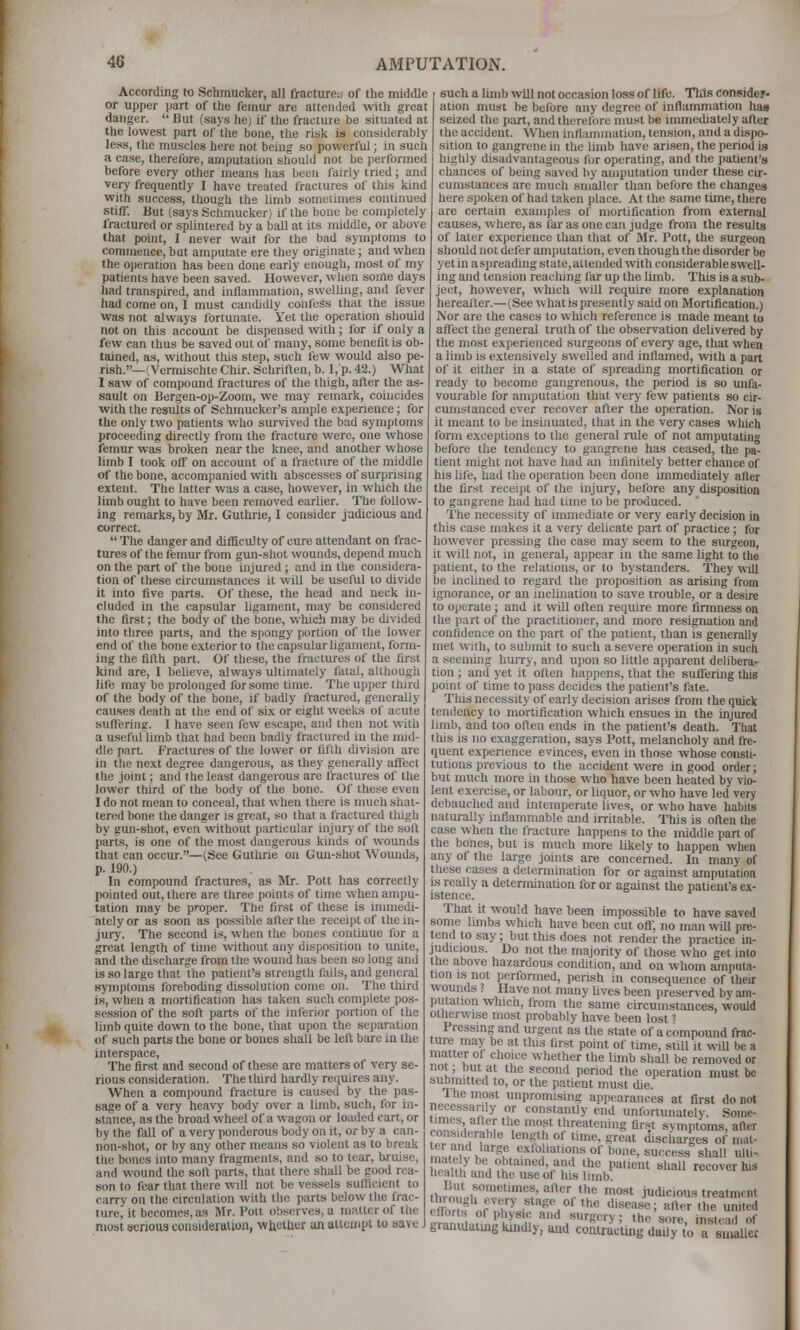 According to Sclimucker, all fractures of the middle or upper iiart of the femur are attended with great danger.  But (says he) if the fracture be situated at the lowest part of the bone, the risk is considerably less, the muscles here not being so powerful; in such a case, therefore, amputation should not be performed before every other means has been fairly tried; and very frequently I have treated fractures of this kind with success, though the limb sometimes continued stiff. But (says Schmucker) if the boue be completely fractured or splintered by a ball at its middle, or above that pohit, I never wait for the bad sjinptoms to commence, but amputate ere they originate; and when the ojieration has been done early enough, most of my patients have been saved. However, when some days had transpired, and inflammation, swelling, and fever had come on, I must caiuhdly confess that the issue Was not always fortunate. Yet the operation should not on this accoimt be dispensed with; for if only a few can thus be saved out of many, some beneiit is ob- tained, as, without this step, such few would also pe- rish.—(Vermischte Chir. Schriflen, b. 1,'p. 42.) What 1 saw of compound fractures of the thigh, after the as- saidt on Bergen-op-Zoom, we may remark, coincides with the results of Schmucker's ample experience; for the only two patients who survived the bad symptoms proceeding directly from the fracture were, one whose femur was broken near the knee, and another whose limb I took off on account of a fracture of the middle of the bone, accompanied with abscesses of surprLsing extent. The latter was a case, however, in which the limb ought to have been removed earlier. The follow- ing reniarks, by Mr. Guthrie, I consider judicious and correct.  The danger and difficulty of cure attendant on frac- tures of the femur from gun-shot wounds, depend much on the part of the bone injured ; and in the considera- tion of these circmnstances it will be useful to divide it into five parts. Of these, the head and neck in- cluded in the capsular ligament, may be considered the first; the body of the bone, which may be divided into three parts, and the spongy portion of the lower end of the bone exterior to the capsular ligament, form- ing the fillh part. Of these, the fractures of the first kind are, I beheve, always ultimately fatal, although life may be prolonged for some time. The upper third of the body of the bone, if badly fi-actured, generally causes death at the end of six or eight weeks of acute sufi'ering. I have seen few escape, and then not with a useful limb that had been badly fractured in the mid- dle part. Fractures of the lower or fifth division are in the next degree dangerous, as they generally afl'ect the joint; and the least dangerous are fractures of the lower third of the body of tlie bone. Of these even I do not mean to conceal, tliat when there is much sliat- tered bone the danger is great, so that a fractured thigh by gun-shot, even without particular injury of the soft parts, is one of the most dangerous kinds of wounds that can occur.—(See Guthrie on Gun-shot Womids, p. 190.) In compound fractures, as Mr. Pott has correctly pointed out, there are three points of time when ampu- tation may be proper. The first of these is immedi- ately or as soon as possible after the receipt of the in- jury. The second is, when the bones continue for a great length of time without any disposition to miite, and the discharge from the wound has been so long and is so large that the patient's strength fails, and general symptoms foreboding dissolution come on. The third is, when a mortification has taken such complete pos- session of the sort parts of the inferior portion of the limb quite down to the bone, that upon the separation of such parts the bone or bones shall be left bare in the interspace. The first and second of these are matters of very se- rious consideration. The tliird hardly requires any. When a compound fracture is caused by the pas- sage of a very heavy body over a limb, such, for in- stance, as the broad wheel of a wagon or loaded cart, or by the fall of a very ponderous body on it, or by a can- non-shot, or by any other means so violent as to break the bones into many fragments, and so to tear, liruise, and wound the soft parts, that there shall be good rea- son to fear that there will not be vessels sufticient to carry on the circulation with the parts below the frac- ture, it becomes, as Mr. Pott observes, a matter of the most serious coiisideruiion, whether un attempt to save J such a limb will not occasion loss of life. This consider- ation nmst be before any degree of inflammation has seized the part, and therefore must be immediately after the accident. When inflammation, ten.sion, and a disjio- sition to gangrene in the limb have arisen, the period is highly disadvantageous fur operating, and the patient's chances of being saved by amputation under these cir- cumstances are much smaller than before the changes here spoken of had taken place. At the same time, there are certain examples of mortification from external causes, where, as far as one can judge from the results of later experience than that of Mr. Pott, the surgeon should not defer amputation, even though the disorder be yet in a spreading state, attended with considerable swell- ing and tension reaching far up the limb. This is a sub- ject, however, which will require more explanation hereafter.—(See what is presently said on Mortification.) Nor are the cases to wliich reference is made meant to affect the general truth of the observation delivered by the most experienced surgeons of every age, that when a limb is extensively swelled and inflamed, with a part of it either in a state of spreading mortification or ready to become gangrenous, the period is so unfa- vourable for amputation that very few patients so ch- cumstanced ever recover after the operation. Nor is it meant to be insinuated, that in the very cases which form exceptions to the general rule of not amputating before the tendency to gangrene has ceased, the pa- tient might not have had an infinitely better cliance of his life, had the operation been done immediately after the first receipt of the injury, before any disposition to gangrene had had time to be produced. The necessity of immediate or very early decision in this case makes it a very delicate part of practice; for however pressing the case may seem to the stirgeon, it will not, in general, appear in the same light to the patient, to the relations, or to bystanders. They will be inclined to regard the proposition as arising from ignorance, or an inclination to save trouble, or a desire to operate; and it will often require more finnness on the part of the practitioner, and more resignation and confidence on the part of the patient, than is generally met with, to submit to such a severe operation in such a seeming hurry, and upon so little apparent delibera- tion ; and yet it often happens, that the suflfering this point of time to pass decides the patient's fate. Tliisnecessity of early decision arises from the quick tendency to mortification which ensues in the injured limb, and too often ends in the patient's death. That this is no exaggeration, says Pott, melancholy and fre- quent experience evinces, even in those whose consti- tutions previous to the accident were in good order; but much more in those who have been heated by vio- lent exercise, or labour, or liquor, or who have led very debauched and intemperate lives, or who have habits naturally inflammable and irritable. This is often the case when the fracture happens to the middle part of the bones, but is much more likely to happen when any of the large joints are concerned. In many of these cases a determination for or against amputation IS really a determination for or against the patient's ex- istence. That it would have been impossible to have saved some limbs which have been cut ofi; no man will pre- tend to say; but this does not render the practice in- judicious. Do not the majority of those who get into the above hazardous condition, and on whom amputa- tion IS not performed, perish in consequence of their wounds ? Have not many Uves been preserved by am- pittalion whicn, from the same circumstances, would otherwise most probably have been lost i Pressing and urgent as the state of a compound frac- ture may be at tins first point of time, still it will be a matter of choice whether the limb shall be removed or not; but at the second period the operation must be submitted to, or the patient must die. 1 he most unpromising appearances at first do not necessarily or constantly end unfortunately. Some- P^«f 1 u, f 'T «'»''eatening first symptoms, after tPr^nH'f^''^ '*'?V ^ '•=' S''*'^' ilischarges of' mat- r^ ,V J^,'' exfoliations of bone, success shall ulli- rr^il^.J'.?^'''''''/!^ ^^'' P'*™' shall recover his health and the use of his limb thr^onlwf'?'''r' ''^' judicious treatment e^Ztj^P stage of the disease; after the united cllorts of physio and surgery; the sore insipid of grantuatingmndly, and contrac'itnt'daiiy to a s^^luec