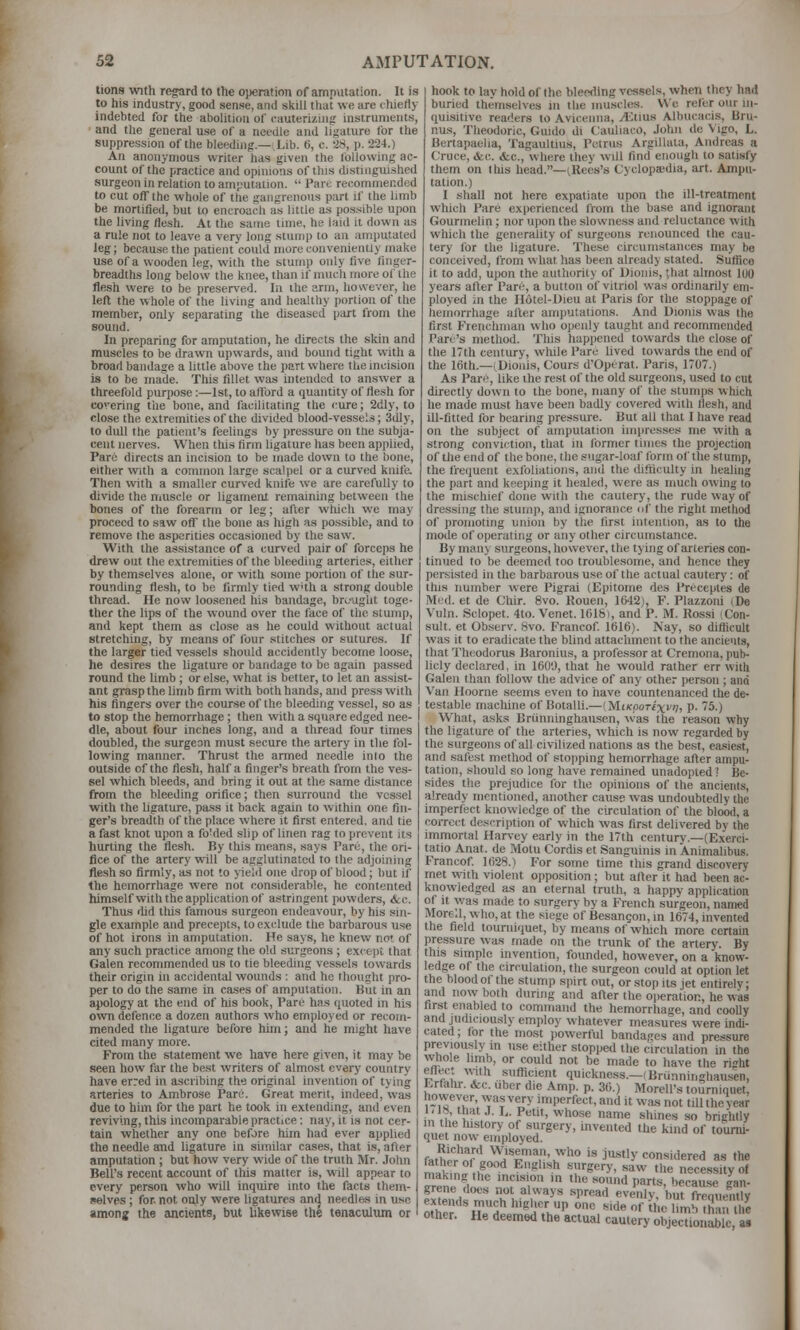 tions with regard to the oi)eration of amputation. It is to his industry, good sense, and slvill tliat we are chiefly indebtcd for the abohtiou of cauterizing instruments, and tlie general use of a needle and ligature for the suppression of the bleeding.—Lib. 6, c. -28, p. 224.) An anonymous writer has given the Ibllowing ac- count of the practice and opinions of this distinguished surgeon in relation to amj-'utation.  Pare recommended to cut off the whole of the gangrenous part if the limb be mortified, but to encroach as little as pos><ible upon the living /iesh. At the same lime, he laid it down as a rule not to leave a very long stump to an amputated leg; becau.sethe patient could more conveniently make use of a wooden leg, with the stump only five finger- breadths long below the knee, than if much more of the flesh were to be preserved. In ihe arm, however, he left the whole of the living and healthy jiortion of the member, oiUy separating the diseased part from the sound. In preparing for amputation, he directs the skin and muscles to be drawn upwards, and bound tight with a broad bandage a little above the part where the incision is to be made. This fillet was intended to an-swer a threefold purpose:—-Ist, to afford a quantity of flesh for covering the bone, and facilitating the cure; 2dly, to close the extremities of the divided blood-vesse'.s; 3dly, to dull the patient's feelings by pressure on tue subja- cent nerves. When this firm ligature has been applied, Pare directs an incision to be made down to the bone, either with a common large scalpel or a curved knifa Then with a smaller curved knife we are carefully to divide the nmscle or ligament remainuig between the bones of the forearm or leg; after which we may proceed to saw off the bone as high as possible, and to remove the asperities occasioned by the saw. With the assistance of a curved pair of forceps he drew out the extremities of the bleeding arteries, either by themselves alone, or with some portion of the sur- rounding flesh, to be firmly tied w'th a strong double thread. He now loosened his bandage, brc-uglit toge- ther the lips of the wound over the face of the stump, and kept them as close as he could without actual stretching, by means of four stitches or sutures. If the larger tied vessels should accidently become loose, he desires the ligature or bandage to be again passed round the limb ; or else, what is better, to let an assist- ant grasp the limb firm with both hands, and press with his fingers over the course of the bleeding vessel, so as to stop the hemorrhage; then with a square edged nee- dle, about four inches long, and a thread four times doubled, the surgeon must secure the artery in the fol- lowing manner. Thrust the armed needle inio the outside of the flesh, half a finger's breath from the ves- sel which bleeds, and bring it out at the same (Ustance from the bleeding orifice; then surround the vessel with the ligature, pass it back again to within one fin- ger's breadth of tlie place where it first entered, and tie a fast knot upon a fo'ded slip of linen rag to prevent its hurting the flesh. By this means, says Pare, the ori- fice of the artery will be agglutinated to the adjoining flesh so firmly, as not to yield one drop of blood; but if the hemorrhage were not considerable, he contented himselfwith the application of astringent powders, &c. Thus rUd this famous surgeon endeavour, by his sin- gle example and precepts, to exclude the barbarous use of hot irons in amputation. He says, he knew not of any such practice among the old surgeons ; except that Galen recommended us to tie bleeding vessels towards their origin in accidental wounds : and he thought pro- per to do the same in cases of amputation. But in an apology at the end of his book. Pare has ([uoted in his own defence a dozen authors who employed or recom- mended the ligature before him; and he might have cited many more. From the statement we have here given, it may be seen how far the best writers of almost every country have erred in ascribing the original invention of tying arteries to Ambrose Pare. Great merit, indeed, was due to him for the part he took in extending, and even reviving, this incomparable practice: nay, it is not cer- tain whether any one before him had ever applied the needle and ligature in similar cases, that is, after amputation ; but how very wide of the truth Mr. John Bell's recent account of this matter is, will appear to every person who will inquire into the facts them- selves ; for. not only were ligatures and needles in use among the ancients, but hkewise the tenactiltun or hook to lay hold of the bleeding vessels, wheti they had buried themselves in the muscles. We refer our in- quisitive readers to Avicenna, A:tius Albucacis, Bru- nus, Theodoric, Guido di ('auliaco, John de Vigo, L. Bertapaelia, Tagaultius, Potrus Argillala, Andreas a Cruce, &c. &c., where they will find enough to satisfy them on lliis head.—(Rees's Cyclopa;dia, art. Ampu- tation.) I shall not here expatiate upon the ill-treatment which Pare experienced from the base and ignorant Gourmelin; nor ujion the slowness and reluctance with which the generality of surgeons renounced the cau- tery for the ligature. These circumstances may be conceived, from w hat has been already staled. Suflice it to add, upon the authority of Uionis, ;hat almost 100 years after Pari>, a button of vitriol w-as ordinarily em- ployed in the Hotel-Uieu at Paris for the stoppage of hemorrhage alter amputations. And Uionis was the first Frenchman who openly taught and recommended Pan's method. This hapjiened towards the close of the 17th century, while Pare lived towards the end of the 16th.—(Uionis, Cours d'Operat. Paris, 1707.) As Pare, like ihe rest of the old surgeons, used to cut directly down to the bone, many of the stumps which he made must have been badly covered with llesh, and ill-fitted lor bearing pressure. But all tliat I have read on the subject of amputation iinjjresses me with a strong conviction, that in former times the projection of the end of the bone, the sugar-loaf form of tlie stump, the frequent exfoliations, and the difticulty in healing the part and keeping it healed, were as much owing to the mischief done wilh the cautery, the rude way of dressing the stump, and ignorance of the right method of promoting union by the first intention, as to the mode of operating or any other circumstance. By mail) surgeons, however, the tying of arteries con- tinued to be deemed too troublesome, and hence they persisted in the barbarous use of the actual cauterj-: of this number were Pigrai (Epitome des I'rcceptes de Med. et de Chir. 8vo. Rouen, 1642), F. Plazzoni (De Vuln. Sclopet. 4to. Venet. 1618), and P. M. Rossi Con- sult, et Observ. 8vo. Francof. 1616). Nay, so diflicult was it to eradicate the blind attachment to the ancients, that Thciodorus Baronius, a professor at Cremona, pub- licly declared, in 1600, that he would rather err with Galen than follow the advice of any other person ; and Van Hoorne seems even to have countenanced the de- testable machine of Rotalli.—IMiKpoTixvny P- ''5-) What, asks Brunninghausen, ^vas the reason why the ligature of the arteries, which is now regarded by the surgeons of all civilized nations as the best, easiest, and safest method of stopping hemorrhage after ampu- tation, should so long have remained unadopted? Be- sides the prejudice for the opinions of the ancients, already mentioned, another cause was undoubtedly the imperfijct knowledge of the circulation of the blood, a correct description of which was first delivered by the immortal Harvey early in the I7th century.—(Exerci- tatio Anat. de Motu Cordis et Sanguinis in Animalibus. Francof 1628.) For some time this grand discovery met with violent opposition; but after it had been ac- knowledged as an eternal truth, a happy application of it was made to surgery by a French surgeon, named Morell, who, at the .^iege of Besangon, in 1674, invented the field tourniquet, by means of which more certam pressure was made on the trunk of the artery. By this simple invention, founded, however, on a know- ledge of the circulation, the surgeon could at option let the blood of the stump spirt out, or stop Us jet entirely; and now both during and after the operation, he was first enabled to command the hemorrhage, and coolly and judiciously emjiloy whatever measures were indi- cated; for the most powerful bandages and pressure previously in use either stopped the circulation in the whole limb, or could not be made to have the right ellect w-ith sufficient quickness.-(Brunninghausen, Krfahr, &c. uber die Amp. p. 36.) Morell's tourniquet, hovveyer was very imperfect, and it was not till the year 1,18, that J. L. Petit, whose name shines so brightly m the history of surgery, invented the kind of tourni- quet now- employed, f^thifr'^f* VV'iseman, who is justly considered as the mik^n^.,^'^'' ^^''** '■;'»*^''>'' '''^ ^ necessity of making the incision in the sound parts, because gan- grene does not always spread evenly, but frenuenllv other. He deemed the actual cautery objectionable, as