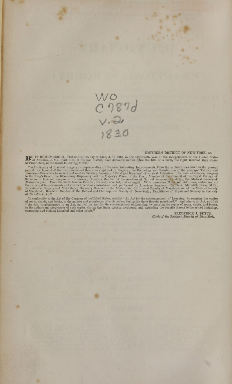 wo c n'i(i V o «•*' )ga<3 SOOTHERN DISTRICT OF NEW-YORK, «, BE IT REMEMBERED, That on the 15th day of June, A. D. 1830, in the fifty-fourth year of the indepen^lence of the United States of America, J. & J. HARPER, of the said district, have deposited in this office the title of a book, the right whereof they claim as Proprietors, in the words following, to wit:  A Dictionary of Practical Surgery: comprehending all the most interesting Improvements, from the earliest times down to the present period J an Account *rf the Inslruinents and Remedies employed in Surgtry ; the Etymology and Signification of the principal Terms; and numerous References to ancient and modern Works; forming a ' Catalogue Raisonne' of surgical Literature. By Samuel Cooper, Surgeon to the King's Bench, the Bloonisbury Dispensary, and his Majesty's Prison of the Fit-et; Member of the Council of the Royal College of Surgeons in London; Surgeon to ttie Forces; Honorary Member of the Academy of Natural Sciences at,Catania, the Medical Society of Marseilles; &c. From the Sixth London Edition ; recised, corrected, and enlarged. With numerous Noteb and Additions, embracing all the pnncipallmproveuients and greater Operations Inrroduced and performed by American Surgeons. By David Meredith Reese, M.D., Licentiate in Surgery and Midwifery ; Honorary Men ber of the Medical and Chirurgjcal Facully of Maryland, and of the Medical Societj' of Maryland; R(>sideut Member of the Medical and I'hilosophical Society of New-York: Practitioner of Physic and Surgery in the city of Ne^v-York, &c. In conformity to the Act of the Congress of the United States, entitled  An Act for the encouragement of Learning, hy securing the copies of nup3, charts, and l>ooks, to the authors and proprietors of such copies, during the times therein mentioned. And also to an Act, entitled  An Act, supplementary to an Act, entitled an Act for the encouragement of Learning, by securing the copies of maps, charts, and books, to the authors and proprietors of such copies, during the times therein mentioned, and extending the benefits thereof to the arts of designing, eDCTavmg, and etching historical and otlwr prints. FREDERICK J. BETTS, Clerk of the Southern District of NeW'Yor1i»