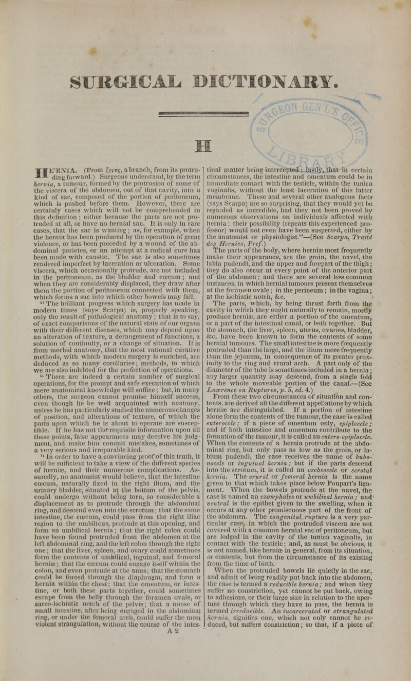 SURGICAIi DICTIONARY. H HE'UNlA. (From t'pi'Of, abranch, from its protru- ding f'oi ward.) Surfienns uiidcrslaii(l,l)y the term hernia, a tumnur, formed liy the protrusion of some of the viscera of the abdomen, out of that cavity, into a kind of sac, composed of the portion of peritoneum, which is pushed before them. However, there are certainly casis wliich will not be comprehended in this definition ; either because the parts are not pro- truded at all, or have no hernial sac. It is only in rare cases, that tlie sac is wanting; as, for example, when the hernia has been produced by the operation of great violence, or has been preceded by a wound of the ab- dominal parietes, or an attempt at a radical cure has been made with caustic. The sac is also sometimes rendered imperfect by laceration or ulceration. Some viscera, which occasionally protrude, are not included in the peritoneum, as the bladder and coecuni; and when they are considerably displaced, thoy draw after them the portion of peritoneum connected with them, which forms a sac into which other bowels may fall.  The brilliant progress which surgery has made in modern times (says Scarpa) is, properly speaking, only the result of pathological anatomy ; that is to say, of e.vact comparisons of the natural state of our organs with their difleient diseases, which may depend upon an alteration of texture, a derangement of functions, a solution of continuity, or a change of situation. It is from morbid anatomy, that the most rational curative methods, with which modern surgery is enriched, are deduced as so many corollaries; methods, to which we are also indebted for the perfection of operations.  There arc indeed a certain number of surgical operations, for the prompt and safe execution of which mere anatomical knowledge will suffice; but, in many others, the surgeon cannot promise himself success, even though he be well acquainted with anatomy, unless he has particularly studied the numerouschangcs of position, and alterations of texture, of which the parts upon which he is about to operate are suscep- tible, if he has not the-requisite information upon all these points, false appearances may deceive his judg- ment, and make him connnit mistakes, sometimes of a very serious and irreparable kind.  In order to have a convincing proof of this truth, it will be sufficient to take a view of the different species of hernix', and their numerous complications. As- suredly, no anatomist would believe, that the intestine coBCUm, naturally fixed in the right ilium, and the urinary bladder, situated at the bottom of the pelvis, could undergo without being torn, so considerable a displacement as to protrude through the abdominal ring, and descend even into the scrotum; that the same intestine, the coecuin, could pass from the right iliac region to the umbilicus, protrude at this opening, and form an umbilical hernia; that the right colon could have been found protruded from the abdomen at the left abdominal ring, and the left colon through the right one; that the liver, spleen, and ovary could sometimes form the contents of umbilical, inguinal, and femoral hernise; that the ctecum could engaae itself within the colon, and even protrude at the anus; that the stomach could be forced through the diaphragm, and form a hernia within the chest; that the omentum, or intes- tine, or both these parts together, could sometimes escape from the belly through the foramen ovale, or sacro-ischiatic notch of the pelvis; that a noose of small intestine, after being engaged in the abdominal ring, or under the femoral arch, could sulier the mos( violent strangulation, without the course of the inles- ASi final matter being intercepted ; lastly, that in certain circumstances, the intestine and omentum could be in immediate contact with the testicle, within the tunica vaginalis, without the least laceration of this latter membrane. These and several other analogous facta (says Scarpa) are so surprising, that they would yet be regarded as incredible, had they not been proved by numerous observations on individuals affected with hernia: their possibility (repeats this experienced pro- fessor) would not even have been suspected, either by the anatomist or physiologist.—(See Scarpa, Traiti dcs Hernies, Pref.) The parts of the body, where hernia; most frequently make their appearance, are the groin, the navel, the labia pudendi, and the upper and forei)art of the thigh; they do also occur at every point of the anterior part of the abdomen ; and there are several less common instances, in which hernial tumours present themselves at the foramen ovale; in the perineum ; in the vagina; at the ischiatic notch, &c. The parts, which, by being thrust forth from tlie cavity in wirich they ought naturally to remain, mostly produce hcrniffi, are either a portion of the omentum, or a part of the intestinal canal, or both together. But the stomach, the liver, spleen, uterus, ovaries, bladder, &c. have been known to form the contents of some hernial tumours. The small intestineis more frequently protruded than the large, and the ilium more frequently tlian the jejinumi, in consequence of its greater pro.v- iinity to the ring and crural arch. A part only of the diameter of the tube is sometimes included in a hernia; any larger quantity may descend, from a single fold to the whole moveable portion of the canal.—(See Lawrence on Rvplurcs, p. 5, cd. 4.) From these two circumstances of situation and con- tents, are derived all thedifferent appellations by which hernia; are distinguished. If a portion of intestine alone form the contents of the tumour, the case is called enterocele; if a piece of omentum only, eprplocele; and if both intestine and omentum contribute to the formation of the tumour, it is called an cntcro-cpiplocele. When the contents of a Iiernia protrude at the abdo- minal ring, but only pass as low as the groin, or la- bium pudendi, the case receives the name of Ijuho- nocele or inguinal hernia; but if the parts descend into the scrotum, it is called an oscheocele or scrotal hernia. The crural or femoral hernia is the name given to that which takes place below Poupart's liga- ment. When the bowels protrude at the navel, the case is named an cxomphales or umbilical hernia; and' ventral is the epithet given to the swelling, when it occurs at any other promiscuous part of the front of the abdomen. The congenital rupture is a very par- ticular case, in which the protruded viscera are not covered with a common hernial sac of peritoneum, but are lodged in the cavity of the tunica vaginalis, in contact with the testicle; and, as must be obvious, it is not named, like herniae in general, from its situaticm, or contents, but from the circumstance of its existing from the time of birth. When the protruded bowels lie quietly in the sac, and admit of being readily put back into the abdomenj the case is termed a reducible hernia; and when they suffer no constriction, yet cannot be put back, owing to adhesions, or their large size in relation to the aper- ture through which they have to pass, the Iiernia is termed irreducible. An incarcerated or strangulated hernia, signifies one, which not only cannot be re- duced, but sulfers constriction; so that, if a piece of