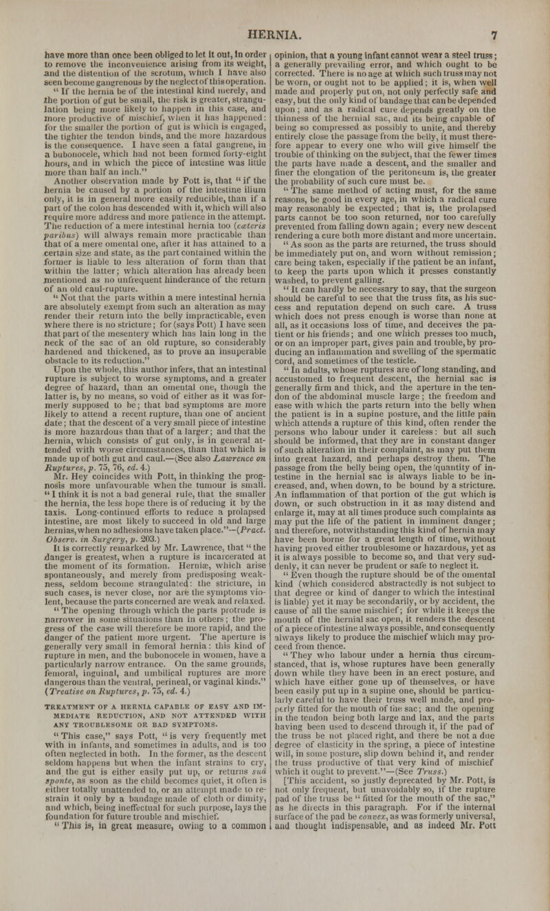 have more than once been obliged to let It out, In order to remove the inconveuieiice aiisiiig from its weiylit, and tlie disteiitiuii of the scrotum, which 1 liavc also seen become gauureiious by the neglect of this operation.  If the hernia be of the iniesliiial kind merely, and ihe portion of gut be small, thu risk is greater, strangu- lation being more likely to liappen in tliis case, and more productive of mischief, wlien it has liappeiicd: for the smaller the portion of gul is wliicii is engaged, tlie lighter the tendon binds, and the more hazardous is the consequence. I liave seen a fatal gangrene, in a bubonocele, which l)ad not been formed forty-eight hours, and in which tlie piece of intestine was little more than half an inch. Another observation made by Pott is, that  if the hernia be caused by a portion of the intestine ilium only, it is in general more easily reducible, than if a part of the colon has descended with it, whicli will also require more address and more patience in the attempt. TliK reduction of a mere intestinal hernia too {catcris paribus) will always remain more practicable than that of a mere omental one, after it has attained to a certain size and state, as the part contained within the former is liable to less alteration of form than that within the latter; which alteration has already been iiientioned as no unfrequent liinderance of the return of an old caul-rupture.  Not that the parts within a mere intestinal hernia are absolutely exempt from such an alteration as may render their return into the belly impracticable, even where there is no stricture; for (says Pott) I have seen that part of the mesentery which has lain long in the neck of the sac of an old rupture, so considerably hardened and thickened, as to prove an insuperable obstacle to its reduction. Upon the whole, this author infers, that an intestinal rupture is subject to worse symptoms, and a greater degree of hazard, than an omental one, though the latter is, by no means, so void of either as it was for- merly supposed to be; that bad symptoms are more likely to attend a recent rupture, than one of ancient date; that the descent of a very small piece of intestine is more hazardous than that of a larger; and that the hernia, which consists of gut only, is in genera! at- tended with worse circumstances, than that which is made up of both gut and caul.—(.See also Lawrence on Ruptures, p. 75, 76, ed. 4.) Mr. Hey coincides with Pott, in tliinking the prog- nosis more unfavourable when the tumour is small.  I think it is not a bad general rule, that the smaller the hernia, the less hope there is of reducing it by the taxis. Long-continued efforts to reduce a prolapsed intestine, are most likely to succeed in old and large hernias, when no adhesions have taken place.—(Pract. Observ. in Surgery, p. 203.) It is correctly remarked by Mr. Lawrence, that  the danger is greatest, when a rupture is incarcerated at tlie moment of its formation. Hernii, which arise spontaneously, and merely from predisposing weak- ness, seldom become strangulated: the stricture, in such cases, is never close, nor are the symptoms vio- lent, because the parts concerned are weak and relaxed.  The opening through which the parts protrude is narrower in some situations than in others; the pro- gress of the case will therefore be more rapid, and the danger of the patient more urgent. The aperture is generally very small in femoral hernia: this kind of rupture in men, and the bubonocele in women, have a particularly narrow entrance. On the same grounds, femoral, inguinal, and umbilical ruptures are more dangerous than the ventral, perineal, or vaginal kinds. (Treatise on Ruptures, p. 75, ed. 4.) TREATMENT OF A HERNIA CAPABLE OF EASY AND IM- MEDIATE REDUCTION, AND NOT ATTENDED WITH ANY TROUBLESOME OR BAD SYMPTOMS.  This case, says Pott,  is very frequently met with in infants, and sometimes in adults, and is too often neglected in both. In the former, as the descent seldom happens but when the infant strains to cry, and the gut is either easily put up, or returns sua. sponte, as soon as the child becomes quiet, it often is either totally unattended to, or an attempt made to re- strain it only by a bandage made of cloth or dimity, and which, being ineffectual for such purpose, lays the foundation for future trouble and mischief.  This is, in great nieasuie, owing to a common opinion, that a young infant cannot wear a steel truss; a generally prevailing error, and which ought to be corrected. There is no age at wliich such truss may not be worn, or ought not to be applied; it is, when well made and properly put on, not only perfectly safe and easy, but the only kind of bandage that can be depended upon ; and as a radical cure depends greatly on the thinness of the hernial sac, and its being capable of being so compressed as possibly to unite, and thereby entirely close the passage from the belly, it must there- fore appear to every one who will give himself the trouble of thinking on the subject, that the fewer times the parts have made a descent, and the smaller and finer the elongation of the peritoneum is, the greater the probability of such cure must be.  The same method of acting must, for the same reasons, be good in every age, in which a radical cure may reasonably be expected ; that is, the prolapsed parts cannot be too soon returned, nor too carefully prevented from falling down again; every new descent rendering a cure both more distant and more uncertain. As soon as the parts are returned, the truss should be immediately put on, and worn without remission; care being taken, especially if the patient be an infant, to keep the parts upon which it presses constantly washed, to prevent galling.  It can hardly be necessary to say, that the surgeon should be careful to see that the truss tits, as his suc- cess and reputation depend on such care. A truss which does not press enough is worse than none at all, as it occasions loss of time, and deceives the pa- tient or his friends; and one which presses too much, or on an improper part, gives pain and trouble, by pro- ducing an inflannnation and swelling of the spermatic cord, and sometimes of the testicle.  In adults, whose ruptures are of long standing, and accustomed to frequent descent, the hernial sac is generally firm and thick, and the aperture in the ten- don of the abdominal muscle large ; the freedom and ease with which the parts return into the belly when the patient is in a supine posture, and the little pain which attends a rupture of this kind, often render the persons who labour under it careless: but all such should be informed, that they are in constant danger of such alteration in their complaint, as may put them into great hazard, and perhaps destroy them. The passage from the belly being open, the fquantity of in- testine in the hernial sac is always liable to be in- creased, and, when down, to be bound by a stricture. An inflammation of that portion of the gut which ia down, or such obstruction in it as may distend and enlarge it, may at all times produce such complaints as may put the life of the patient in imminent danger; and tlierefore, notwithstanding this kind of hernia may have been borne for a great length of time, without having proved either troublesome or hazardous, yet as it is always possible to become so, and that very sud- denly, it can never be prudent or safe to neglect it.  Even though the rupture should be of the omental kind (which considered abstractedly is not subject to that degree or kind of danger to wliich the intestinal is liable) yet it may be secondarily, or by accident, the cause of all the same mischief; for while il keeps the mouth of the hernial sac open, it renders the descent of a piece of intestine always possible, and consequently always likely to produce the mischief which may pro- ceed from thence.  They who labour under a hernia thus circum- stanced, that is, whose ruptures have been generally down while they have been in an erect posture, and which have either gone up of themselves, or have been easily put up in a supine one, should be particu- larly careful to have their truss well made, and pro- (itrly fitted for the mouth of the sac; and the opening in the tendon being both large and lax, and the parts having been used to descend through it, if the pad of the truss be not placed right, and there be not a due degree of elasticity in the spring, a piece of intestine wiil, in some posture, slip down beliind it, and render the truss productive of that very kind of mischief which it ought to prevent.—(See Truss.) [This accident, so justly deprecated by Mr. Pott, is not only frequent, but unavoidably so, if the rupture pad of the truss be  fitted for the mouth of the sac, as he diiects in this paragraph. For if the internal surface of the pad be convex, as was formerly universal, and tliought indispensable, and as indeed Mr. Pott