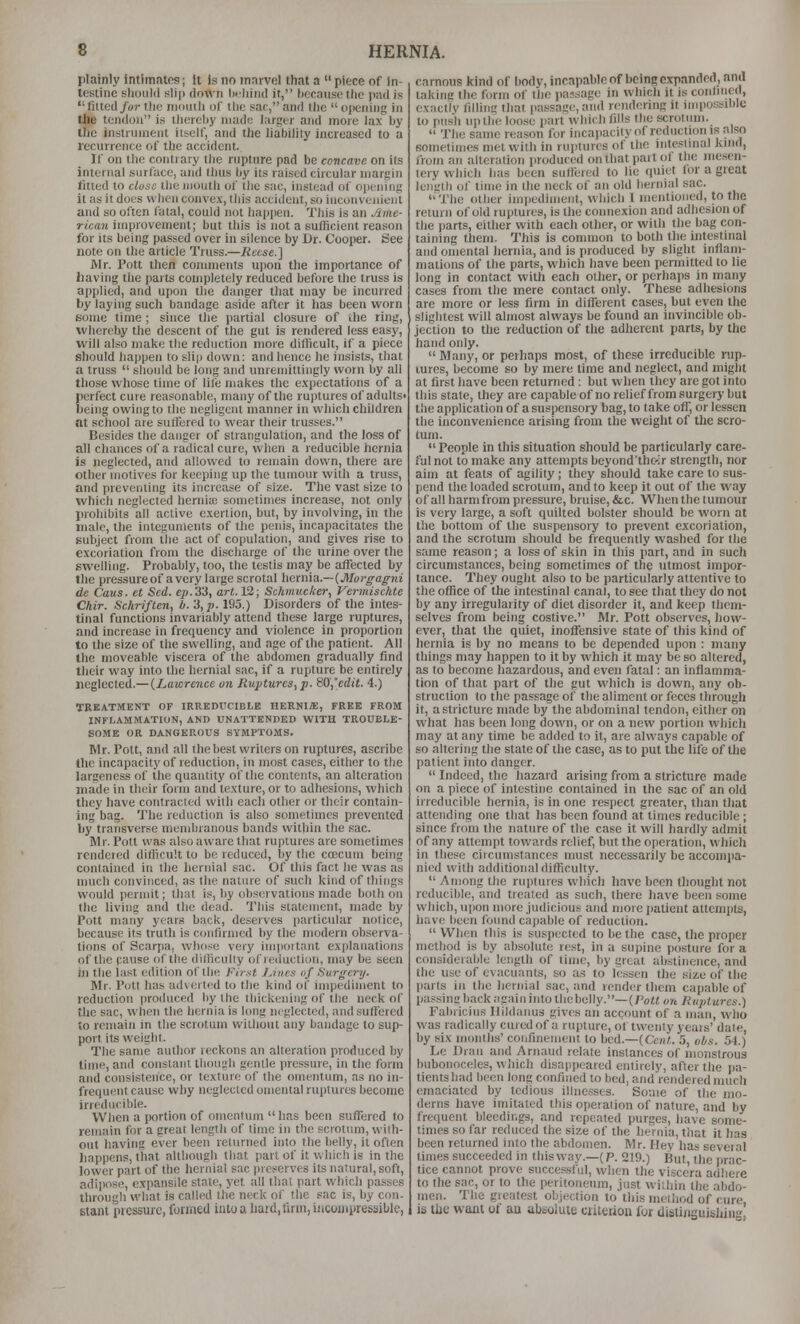 plainly intimntos; It is no marvel tiiat a  piece of in- testine should sliji down licliind if, liccausctlie pad is tilted/wrtliu nimitli of the sac,and the opening in the tendon is thereby made larger and more lax by the instrument iiself, and the habiliiy increased to a leciirrenee of the accident. If on the contrary tiie rupture pad be concave on ils internal surface, and thus by its raised circular margin fitted to close the luouth of the sac, instead of opening it as it does when convex, this accident, so incouvenienl and so often fatal, could not happen. This is an Aine- ricaji improvement; but this is not a sufficient reason for its being passed over in silence by Dr. Cooper. See note on the article Truss.—Reese.] Mr. Pott then connnents upon the importance of having the parts completely reduced before the truss is applied, and upon the danger that may be incurred by laying such bandage aside after it has been worn some time ; since the partial closure of the ring, whereby the descent of the gut is rendered less easy, will also make the reduction more difficult, if a piece should happen to slip down: and hence he insists, that a truss  should be long and unremittingly worn by all those whose time of lile makes the e.\pectations of a perfect cure reasonable, many of the ruptures of adults' being owing to the negligent manner in which children at school are sulfered to wear their trusses. Besides the danger of strangulation, and the loss of all chances of a radical cure, when a reducible hernia is neglected, and allowed to remain down, there are other motives for keeping up the tumour with a truss, and preventing its increase of size. The vast size to which neglected herni;c sometimes increase, not only prohibits all active e.xertion, but, by involving, in the male, the integunients of the penis, incai)acitates the subject from the act of copulation, and gives rise to excoriation from the discharge of the urine over the swelling. Probably, too, the testis may be affected by the pressureof a very large scrotal hetma.--{Morgaff7u dc Caus. et Sed. ep.'i'S, art. VI; Schmucker., Vermischte Chir. Schriften, h. 'i,p. 195.) Disorders of the intes- tinal functions invariably attend these large ruptures, and increase in frequency and violence in proportion to the size of the swelling, and age of the patient. All the moveable viscera of the abdomen gradually find their way into the hernial sac, if a rupture be entirely neglected.— (^Lawrence on Ruptures, p. 80,'cdit. 4.) TREATMENT OF IRREDUCIBLE HERNIA, FREE FROM INFLAMMATION, AND UNATTENDED WITH TROUBLE- SOME OR DANGEROUS SYMPTOMS. Mr. Pott, and all the best wrilers on ruptures, ascribe the incapacity of reduction, in most cases, either to the largeness of the quantity of the contents, an alteration made in their form and texture, or to adiiesions, which they liave contracted with each other or their contain- ing bag. The reduction is also sometimes prevented by transverse membranous bands within the sac. Mr. Pott was also aware that ruptures are sometimes rendered difficult to be reduced, liy the coecum being contained in tlie liernial sac. Of tliis fact he was as much convinced, as the nature of such kind of things would permit; that is, by observations made both on Ihe living and the dead. This statement, made by Pott many years back, deserves particular notice, because its trutli is confirmed by the modern observa- tions of Scarpa, whose very im|)()itnnt explanations of the pause of the difficulty of reduction, may be seen in the last edition of the First JJvcs of Surg-ery. Mr. Pott has adverted to the kind of impediment to reduction produced by the thickening of the neck of the sac, when the hernia is long neglected, and suffered to remain in the scrotum without any bandage to sup- port its weight. The same author reckons an alteration produced by lime, and constant though gentle pressure, in the form and consistence, or texture of the omentum, as no in- frequent cause why neglected omental ruptures become irreducible. When a portion of omentum  has been suffered to remain for a great length of lime in the scrotum, wilh- out having ever been returned into the belly, it often happens, that although that part of it which is in the lower part of the hernial sac preserves its natural, soft, adiiiose, expansile state, yet all that part which passes through what is called the neck of the sac is, by con- staiit pressure, formed into a hard, firm, incompressible, carnous kind of body, incapable of being expanded, and lakina the form of the passage in which it is conhuetl, exacllv fillinc that passage, and rendering it mipossible to push up the loose part which fills the scrotum.  The same reason for incapacityof reduction is also sometimes met with in ruptures of the intestinal kind, from an alteration produced on that part oi the mesen- icry which has been suflered to lie quiet for a great leimth of time in the neck of an old hernial sac. The other impediment, which I nientioued, to the return of old ruptures, is the connexion and adhesion of the parts, either with each other, or with the bag con- taining them. This is common to both the intestinal and omental hernia, and is produced liy slight inflam- mations of the parts, which have been permitted to lie long in contact with each other, or perhaps in many cases from the mere contact only. These adhesions are more or less firm in diffisrent cases, but even the slightest will almost always be found an invincible ob- jection to the reduction of the adherent parts, by the hand only.  Many, or perhaps most, of these irreducible rup- tures, become so by mere time and neglect, and might at first have been returned ; but when they are got into this state, they are capableof no relief from surgery but the application of a suspensory bag, to take off, or lessen the inconvenience arising from the weiglit of the scro- tum. People in this situation should be particularly care- ful not to make any attempts beyond'thc-;r strength, nor aim at feats of agility ; tliey should take care to sus- pend the loaded scrotum, and to keep it out of the way of all harm from pressure, bruise, &c. When the tumour is very large, a soft quilted bolster should be worn at the bottom of the suspensory to prevent excoriation, and the scrotum should be frequently washed for the same reason; a loss of skin in this part, and in such circumstances, being sometimes of the utmost impor- tance. 7^hey ought also to be particularly attentive to the office of the intestinal canal, to see that they do not by any irregularity of diet disorder it, and keep them- selves from being costive. Mr. Pott observes, how- ever, that the quiet, inoffensive state of this kind of hernia is by no means to be depended upon : many things may happen to it by wliich it may be so altered, as to become hazardous, and even fatal: an inflamma- tion of that part of the gut which is down, any ob- struction to the passage of the aliment or feces through it, a stricture made by the abdominal tendon, either on what has been long down, or on a new portion which may at any time be added to it, are always capable of so altering the state of the case, as to put the life of tlie patient into danger.  Indeed, the hazard arising from a stricture made on a piece of intestine contained in the sac of an old irreducible hernia, is in one respect greater, tlian that attending one that lias been found at times reducible; since from the nature of the case it will hardly admit of any attempt towards relief, but the operation, which in these ciicumstances must necessarily be accompa- nied with additional difficulty.  Among the ruptures which have been thought not reducible, and treated as such, there liave been some which, upon more judicious and more patient attempts, have been found capable of reduction.  Wlien this is suspected to be the case, the proper method is by absolute rest, in a supine posture for a considerable length of time, by great abstinence, and the use of evacuants, so as to lessen the size of the parts in the hernial sac, and render them capable of passing back again into tliebelly.—(i'o«« o7t/;«;;tures.) Fabricius Hildanus gives an account of a man, wlio was radicallycuredofarupture, of twenty years'dale, l)y six rnDiiths' confinement to hcd.—{Cent. 5, obs. 54.) Le Dran and Arimud relate instances of monstrous bubonoceles, which disappeared entirely, after the pa- tients had been long confined to bed, and rendered much emaciated by tedious illnesses. Some of the mo- derns have imitated this operation of nature, and by frequent bleedings, and repeated purges, have some- times so far reduced the size of the hernia, that it has been returned into the abdomen. Mr. Hey has several times succeeded in this way.—(P. 219.) But, the prac- tice cannot prove successful, when the viscera adhere to the sac, or to the peritoneum, just within the abdo- men. The greatest objection to this method of cure is tlie want of an absolute ciitetioa for distinsuisiiing.