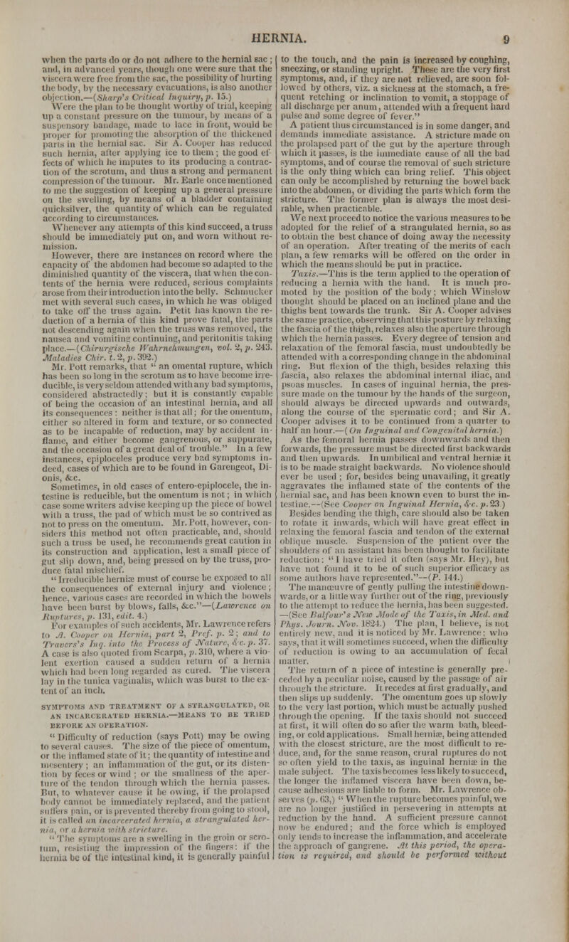 when the parts <lo or do not adhere to the hernial sac ; nnd, ia advanced years, ihousli one were sure that the viscera were fiec Iromtlie sac, the possibililyof liurting Die body, by tlie necessary evacuations, is also anotlier oljjecUoa.—{Sharp's Critical Inquiry, j}. 15.) Were the plan to be thought worthy of trial, keeping up a constant pressure on the tumour, by means of a suspensory bandayc, made to luce in front, would be proper for promoliiiKlhe absorption of the thickened pans in the hernial sac. Su A. Cooper has reduced Buch hernia, after api)lying ice to them; tlie good ef fects of which iie imputes to its producing a contrac- tion of the scrotum, and tlms a strong and permanent compression of the tumour. Mr. Earle once mentioned to me the suggestion of keeping up a general pressure on the swelling, by means of a bladder containing quicksilver, the quantity of which can be regulated according to circumstances. Whenever any atlemi)ts of this kind succeed, a truss should be immediately put on, and worn witliout re- mission. However, there are instances on record where the capacity of the abdomen had become so adapted to tlie diminished quantity of the viscera, that when the con- tents of the hernia were reduced, serious complaints arose from their introduction into the belly. Schinucker met with several such cases, in which he was obliged to take off the truss again. Petit lias known the re- duction of a hernia of this kind prove fatal, the parts not descending again when the truss was removed, the nausea and vomiting continuing, and peritonitis taking place.—{Chirurgische IVahrnehmuniren, vol. 2,^. 243. Maladies Chir. t. 2, p. 392.) Mr. Pott remarks, that  an omental rupture, which has been so long in the scrotum as to have become irre- ducible, is very seldom attended with any bad symptoms, considered abstractedly; but it is constantly t-.ipable of being the occasion of an intestinal hernia, and all its cimsequencos : neither is that all; for the omentum, cither so altered in form and texture, or so connected as to be incapable of reduction, may by accident in- flame, and either become gangrenous, or suppurate, and the occasion of a great deal of trouble. In a few instances, epiploceles produce very bad symptoms in- deed, cases of which are to be found in Garengeot, Di- on is, &c. Sometimes, in old cases of entero-epiploccle, the in- testine is reducible, but the omentum is not; in which case some writers advise keeping up the piece ol bowel with a truss, the pad of which must be so contrived as not to press on the omentum. Mr. Pott, however, con- siders this method not often practicable, and, should such a truss be used, he recommends great caution in its construction and application, lest a small piece of gut sli|) down, and, being pressed on by the truss, pro- duce fatal mischief. Irreducible herniffi must of course he exposed to all the consequences of external injury and violence; hence, various cases are recorded in which the bowels have been hurst by blows, falls, &.C.—{Lawrence on Hvjitures, p. 131, edit. 4.) For examples of such accidents, Mr. Lawrence refers to J?. Cooper on Jfcrvia, part 2, Prcf. p. 2; and to Traverses luq.into the Process of ■IN'ature^^c.p. Zl. A case is also quoted from Scarpa, p. 310, where a vio- lent exertion caused a sudden return of a hernia which had been long regarded as cured. The viscera lay in the tunica vaginalis, which was burst to the ex- tent of an inch. SYMPTOMS AND TRE.VTMKNT OF A STRAKGUL.iTED, OK AN INCARtKRATEU HERNIA.—MEANS TO BE TRIED BEFORE AN OPERATION.  Difficulty of reduction (says Pott) may be owing to several caust^s. The size of the piece of oniontuni, or the inflamed slate of it; the quantity of iiitestiiicaiid mesentery ; an inflammation of the gut, or its disten- tion by feces or wind ; or the smallness of the aper- ture of the tendon through which the hernia passes. But, to whatever cause it he owing, if the prolapsed hody cannot be immediately replaced, and the patient snlfers pain, or is prevented thcri-by from going to stool, it is called an incarcerated hernia, a strangulated her- nia, or a hernia toith stricture.  Tlie symptoms are a swelling in the groin or scro- tum, resisting the impression of the fingers: if the hernia be of the intestinal kind, it is generally painful to the touch, and the pain is increased by coughing, sneezing, or standing upright. These are the very first symptoms, and, if they are not relieved, arc soon fol- lowed by others, viz. a sickness at the stomach, a fre- quent retching or inclination to vomit, a stoppage of all discharge per anum, attended with a frequent hard pulse and some degree of fever. A patient thus circumstanced is in some danger, and demands immediate assistance. A stricture made on the prolapsed part of the gut by the aperture through which it passes, is the immediate cau.-;e of all the bad symptoms, and of course the removal of such stricture is the only thing which can bring relief. This object can only be accomplished by returning the bowel back into the abdomen, or dividing the parts which form the stricture. The former plan is always the most desi- rable, when practicable. We next proceed to notice the various measures to he adopted for the relief of a strangulated hernia, so as to obtain the best chance of doing away the necessity of an operation. After treating of the merits of each plan, a few remarks will be otlered on the order in wliich the means should be put in practice. Taxis.—1'his is the term applied to the operation of reducing a hernia with the hand. It is much pro- moted by the position of the body; which Winslow thought should be placed on an inclined plane and tlic thighs bent towards the trunk. Sir A. Cooper advises the same practice, observing that this posture by relaxing the fascia of the thigh, relaxes also the aperture through wliich the hernia passes. Every degree of tension and relaxation of the femoral fascia, must undoubtedly he attended with a corresponding change in the abdominal ring. But flexion of the thigh, besides relaxing this fascia, also relaxes the abdominal internal iliac, and psoas muscles. In cases of inguinal hernia, the pres- sure marie on the tumour by the hands of the surgeon, should always be directed upwards and outwards, along the course of the s))erinatic cord; and Sir A. Cooper advises it to be continued from a quarter to half an hour.—(On Inguinal and Congenitid hernia.) As the femoral hernia passes downwards and then forwards, the iiressure must be directed first backwards and then upwards. In umbilical and ventral herniie it is to be made straight backwards. No violence should ever be used ; for, besides being unavailing, it greatly aggravates the inflamed state of the contents of the hernial sac, and has been known even to hurst the ni- testine.—(See Cooper on Inguinal Hernia, S,-c.p.i'A) Besides bending the thigh, care should also be taken to rotate it inwards, which will have great eflect in relaxing the femoral fascia and tendon of the external obliipie muscle. Suspension of the patient over the shoulders of an assistant has been thought to facilitate reduction: I have tried it often (says Mr. H<:y), but have not found it to be of such superior efficacy as some authors have represented.—(P. 144.) The manoeuvre of gently pulling the intestine down- wards, or a liltle way further out of the ring, previously to thealleinpt to leducelhe hernia, has been sUL'gestcd. —(See ISalfuur's JVcm Mode of the Taxis, in J\hd. and Phys. .hum. JVov. 1824.) The plan, 1 believe, is not entirely new, and it is noticed by Mr. Lawrence; who says, that it will sometimes succeed, when the difficulty of leduction is owing to an accumulation of fecal matter. i The return of a piece of intestine is generally pre- ceded by a peculiar noise, caused by the passage of air lliKJiigh the stricture. It recedes at first gradually, and then slips up suddenly. The omentum goes up slowly to the very last portion, which must be actually pushed through the opening. If the taxis should not succeed at fiist, it will often do so after the warm bath, bleed- ing, or cold applications. Small herniie, being attended with the closest stricture, are the most difficult to re- duce, and, for the same reason, crural ruptures do not so often yield to the taxis, as inguinal hernia. in the male subject. The laxishecomes less likely to succeed, the longer the inflamed viscera have been down, be- cause adhesions are liable to form. Mr. Lawrence ob- seives (j>. 03,) When the rupture becomes painful, we are no longer justified in persevering in attempts at reduction by the hand. A sufficient pressuie cannot now be endured; and the force which is employed only tends to increase the inflammation, and accelerate the approach of gangrene. Jit this period, the opera- tion is required, and should be performed without