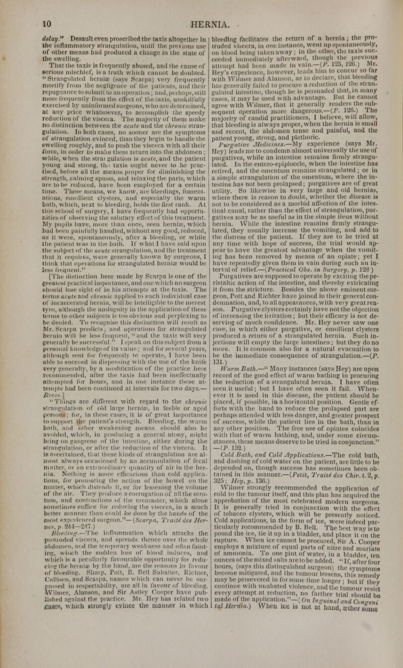 delay. Desault even proscribed the taxis altogether in Uie inflamniaiory siraiigulalinii, uiilll the previous use of other means had produced a change in the stale of the swellini;. Tliat tlie taxis is frequently abused, and the cause of serious niiscliief, is a truth vvliich cannot be doubled. Strangulated lieruis (says Scarpa) very frequently mortify from the negligence of the patients, and their repugnance to subiniflo an operation; and, perhaps, still more I'requeiilly from llie etl'ect of the taxis, unskilfully exercised by uninformed surgeons, who are determined, at any price whatsoever, to accomplish tlie speedy reduction of the viscera. The majority of them make no distinction between the acute and the chronic slran- gulalion. In both cases, no sooner are the symptoms of strangulation evinced, tlianthey bfgin to handle the swelling rounhly, and to push the viscera with all their force, in order to malie tijeni return into the abdomen ; while, when the slrai gulalion is acute, a.u(i tijc patient young and strong, th.; taxis ought never to be prac- tised, before all the means proper for diminishing the etrength, calminc spasm, and relaxing the parts, which are to be reduced, liave been employed for a certain time. These means, we know, are bleedings, foment- ations, emollient clysters, and especially the warm bath, which, next U) bleeding, holds the first rank. At this school of surgery, I have frequently hail opportu- nities of obseiving the salutary ellcct of this treatment. My pupils liave, more llinn once, seen hernia;, wi)ich had been painfully handled, without any good, reduced, as it were, sponlaneously, after a bleeding, or while the patient was in the bath. If what I have said upon the subject of the acute strangulation, and the treatment that it requires, were generally known by surgeons, I think that operations for strangulated herniie would be less frequent. [The distinction here made by Scarpa is one of the greatest practical importance, and one wliith no surgeon should lose sight of in his attempts at the taxis. The terms acute and chronic applied to each indivi<lual case of incarcerated hernia, will be intelligible to the merest tyro, although llie ambiguity in the aiiplicalion of these terms to other subjects is too obvious and perplexing to be denied. To recognise tliis distinction will result as Wr. Scariia predicts; and operations for strangulated hernia will be less fre^nent, and the taxis will very generally besuccesstul. I speak on this subject from a personal knowledgeof its value ; and for several years, slihough sent for frecpiently to operate, I have been able to succeed in dispen^itii! with the use of the knife very generally, by a modihcation of the i)ractice here recommended, after the taxis liad been ineffectually attempted for hours, and in one instance these at- tempts had been continued at intervals for two days.— Tliiinr.'! are different with regard to the chronic Biraiignlation of old laige lierniB-, in feeble or aged persons; for, in these cases, it is of great importance to support the patient's stienglh. Bleeding, the warm bath, and oilier weakening means should also be avoided, which, in producing a general atony, might bring on gangrene of the intestine, either during the strangulation, or after the reduction of the viscera. It is ascertained, that these kinds of strangulation are al- most always occasioned by an accumulation of fecal niniter, or an extraordinary quantity of air in the her- nia. Nothing is more efficacious than cold applica- tions, for prtniiolirig the action of the bowel on the matter, which distends it, or for lessening the volume of lite air. They produce a corrugation of all the scro- tum, and conn actions of the cremasler, which alone EOmelimes siifiiie for reducing the viscera, in a much belter maimer than could be done by the hands of the most expnieiiced smgeon.—(Scarpa, Traititles Her- jics, V. 24-1—247.) Bleeiliii<r.—'\'Ue inflammation which attacks the protruded viscera, and spreads thence over the whole abdomen, and the lemporaiy weakness and ollen faint- ing, which the sudden lo.*s of blood induces, and which is o peculiarly favourable opportunity for redu- cini! the henii* by the hand, are the reasons in f;ivour of bleedinc Sharp, Pott, B. Bell Sabatier, Richter, Callisen, and Scarpa, names which can never be sur- passed in respectability, are all in favour of blerdine. Wilnier, Alanson, and Sir Asiley Cooper have pub- lished against the practice. Mr. Hey has related two fiases, wliich strongly evince the manner in which bleeding facilitates the return of a hernia; the pro- truded viscera, in one instance, went up spontaneously, on blood being taken away ; in the other, the taxis suc- ceeded immediately afterward, though the previous attempt had been made in vain.—(/'. 125, 12G.) Mr. Iley's experience, however, leads him to concur so far with Wilmer and Alanson, as to declare, that bleeding has generally failed to procure a reduction of the stran- gulated intestine, though lie is persuaded that, in many cases, it may be used with advantage. But he cannot agree with Wilmer, that it generally renders the sub- sequent operation more dangerous.—(P. 126.) The majority of candid practitioners, I believe, will allow, that bleeding is always proper, when the hernia is small and recent, the abdomen tense and painful, and the patient young, strong, and plethoric. Purgative Medicines.—My experience (says Mr. Hey) leads me to condemn almost univei sally the use of purgatives, while an intestine remains (irmly strangu- lated. In the entero-epiplocele, when the intestine has retired, and the omentum remains strangulated ; or in a sim|)le strangulation of the omentum, where the in- testine has not been prolapsed; purgatives are of great utility. So likewise in very large and old hernias, where there is reason to rloubt, whether the disease is not to be considered as a morbid affection of the intes- tinal canal, rather than the effect of strangulation, pur- gatives may be as useful as in the simple ileus without hernia. While the intestine remains firmly strangu- lated, they usually increase the vomiting, and add to the distress of the patient. If they are to be tried at any time with hope of success, the trial would ap- pear to have the greatest advantage w'hen the vomit- ing has been removed by means of an opiate; yet I have repeatedly given them in vain during such an in- terval of relief.—{Practical Obs. in Surgery, p. 128 ) Purgatives are supposed to operate by exciting the pe- ristaltic action of the intestine, and thereby extricating it from the stricture. Besides the above eminent sur- geon, Pott and Richter have joined in their general con- demnation, and, to all appearances, wilh very great rea- son. Purgative clysters certainly have not the objection of increasing the irritation ; but their efficacy is not de- serving of much confidence. Mr. Hey never saw one case, in which either purgative, or emollient clysters produced a return of a strangulated hernia. Such in- jections will empty the large intestines ; but they do no more. It is common also for a natural evacuation to be the iinmediaie consequence of strangulation.—(P. 131.) Warm Bath.— Many instances (says Hey) are upon record of the good effect of warm bathing in procuring the reduction of a strangulated hernia. I have often seen it useful; but I have often seen it fail. When- ever it is used in this disease, the patient should be placed, if possible, in a horizontal position. Gentle ef- forts wilh the hand to reduce the prolapsed part are perhaps attended with less danger, and gieater prospect of success, while the patient lies in the bath, than in any other position. The free use of opiates coincides with that of warm bathing, and, under some circum- stances, these means deserve to be tried in conjunction. —(P. 132.) Cold Bath, and Cold ..Applications.—The cold bath, and dashing of cold water on the patient, are little to be depended on, though success has sometimes been ob- tained in this manner.—(Peiif, Traitides Chir. 1.2,0. 325: Hnj,p. 136.) Wilmer strongly recommended the application of cold to the tumour itself, and this plan has acquired the approbation of the most celebrated modern surgeons. It is generally tried in conjunction with the effect of tobacco clysters, which will be presently noticed. Cold applications, in the form of ice, were indeed par- ticularly recommended by B. Bell. The best way is to pound the ice, tie it up in a bladder, and place it on the rupture. When ice cannot be procured. Sir A. Cooper employs a mixture of equal parts of nitre and muriate of ammonia. To one pint of water, in a bladder ten ounces of themixed salts aretobe added. If,after'four hours, (says this distinguished surgeon) the .symptoms become mitigated, and the tumour lessens, this remedy may be persevered in for some time longer; but if thev continue with unabated violence, and the tumour iesi«t every attempt al reduction, no farther trial should^ba made of the application.-; On Ingvinal and Coneeni Ul Uerma.) When ice is not at Itand, cether some