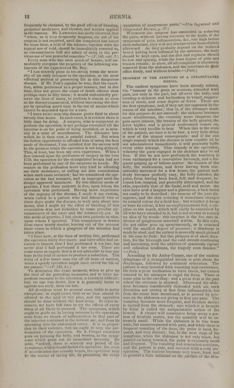 frequently hfi nl)vlat«l, liy the good nlllTts of l)lpp{linp, pur!!iiliv<; medicines, and tiysleis, ami Iccclics applied to the tuinoiir. Mr. I.awreiiee lias justly oliservcti, that  when, as it very IVequeiilly liappeiis, llie aid of llio surgeon is not reriiiired, until the complaint has lasted for some time, a trial of the tobacco, tofjetlier with tlio topical use of cold, should be immediately resorted to, as circumstances will not admit of delay in the pre- vious use of less powerful remedies.—(/'. 148, edit. 3.) Every man who has set>n much of liernia;, will im- mediately recognise the propriety of the following sen- timents of the experienced Mr. Hey.  1 can scarcely press in too strong terms the neces- sity of an early recourse to the operation, as the most effectual method of preserving life in this dangerous disease. If Mr. Pott's opinion be true, that the opera- tion, when performed in a proper manner, and in due time, does not prove the cause of death oftener than perhaps once in fifty times; it would uiidouhtedly pre- serve the lives of many, to perform it alninst as soon as the disease commenced, without increasing the dan- ger by spending much time in the use of means wliich cannot be depended upon Hw a cure. I have twice seen this disease prove fatal in about twenty-four hours. In such cases, it is evident there is little time for delay. A surgeon, who is competent to perform the operation, is not perhaps consulted till the intestine is on the point of being mortitied, or is actu- ally in a stale of motlilication. The dilemma into which he is then cast, is painful indeed. But when the fullest opportunity is aftbrded him of using the best niod<; of treatment, I am satisfied that his success will be the greatest when the operation is not long delayed. This, at least, has been my own experience. When I first entered upon the profession of surgery in the year llt-iS., the operation for the strangulated hernia had not lieen performed by any of the surgeons in liPeds. My seniors in the profession were very kind in allbrding me their as.sislance, or calling me into consultation when such cases occurred; but wc considered the ope- ration as the last resource, and as improper until the danger appeared imniiiient. liy this dilatory mode of practice, I lo.5t three patients in five, ujion whom the operation was performed. Having more experience of the urgency of the disease, I made it my custom, when called to a patient who had laboured two or three days under tlie disease, to wait only about two hours, that I might try the effect of bleeding (if this evacuation was not forbidden by some jieculiar cir- cumstances of the case) and the tobacco cly,;er. In this mode of practice, 1 lost about two patients in nine, upon whom I operated. This comparison is drawn from cases nearly similar, leaving out of the account those cases in which a gangrene of the intestine Jiad taken place.  I have now, at the time of writing this, performed (he opeiation thirty-five times; and haveof^len had oc- casion to lament, that I had performed it too late, but iK'ver that 1 bad per(ornie<l it too soon. Tiiere are some cases so urgent, that it is not advisable to lose any time in the trial of means to produce a reduction. The delay of a few hours may cut off all lioiie of success, when a speedy operation might have saved the life of the patient.—(/'. J41, f>-r..) To determine the exact moment, when to give up the trial of the preceding measures, and lo have im- mediate recourse to tlii! operation, is certainly difficult; but, no one can doubt, that it is generally better to operate too early, than too late. All directions must be ueneral ones, liable to many exceptions: in rapid cases, little or no time should be allotted to the tijal of any plan, and the operation should be done vviihont the least delay. In oilier iii- slances, we have full lime to try the effects of every tiling at all likely to succeed. Tlie symptoms, which ought lo guide us, in having recourse to the operation, arise froni an attack of inflaninialion in that part of the intestine contained in the hernial sac, and from its ypreadiiig into the abdominal cavity. It is in propor- tion to their violence, that we ought to urge the per- formance of the operation. Sir A. Cooper considers p.ain on pressing the belly, and tensicm, as the symi)- loms vvliich point out its immediate necessity. He pdd.s', indeed, there is scarcely any period of (he fymploms, which should forbid the opi-ration; for, even If mortification lias actually bi-giin, the operation may be llie means of savinj} life, by promoting tJio ready reparation of eancrronoiis parts.—((Oi Inguinal and Coiiscnilnl Hcrnta, v. 27.) ... , • . Whenever the surgeon lias succeodo.l in re.lue g the parts, without litiviuL' recourse to the knife, il the symptoms of pain, inflauimatioii, &c., ran high bclore such reduction, they will not always cease immediately afterward. As they probably depend on the reilucd how(;l having been inflamed by the stricture, the bo( y should be kept oiien, and the diet and regimen sliouh be low and sparing, while the least degree of paiii ami tension remain; in short, till all cumiilaint is absolutely removed from the abdomen, and the inlesliues do Uieir office freely, and without trouble.—(>VU.) PROGRESS OF TIIK SYMPTOMS OF A STRANGULATED HERNIA. The earliest symptoms have been already related, viz. tumour in the groin or scrotum, attended with pain, not only in the part, but all over the belly, and creating a sickness and inclination to vomit, sujipre.s- sion of stools, and some degree of fever. Tiiese are the first symptoms, and, if tliey are not appeased by the return of tlie intestine; that is, if the attempts inad(! for tliis purpo.=e do not succeed; the -sickness becomes more troublesome, the vomiting more fie(iuent, the pain more intense, the tension of the belly greater, the fever higher, and a general restlessness comes on, which is very terrible to bear When this is the state of the patient, no time is to be lost; a very little delay is now of the utmost consequence; and if the one single remedy which the disease is now capable of, be not administered immediately, it will generally balfie every other attempt. This remedy is the opcratirm, whereby the parts engaged in the stricture may be set free. If this be not now performed, the vomiting is soon exchanged for a convulsive hiccough, and a fre- quent gulping up of bilious matter: the tension of the belly, the restlessness, and fever having been con- siderably increased for a few hour-s the patient suif- denly becomes perfectly easy, the belly subsides, the pulse, from having been hard, full, and fie(iuent, be- comes low, languid, and generally interrupted, and ihc skin, especially that of the limbs, eold and moist; the eyes have now a languor and a glassiness, a lack-lustro not easily to be described; the tumour of the jiart dis- appears, and the skin covering it sometimes cliangt;s its natural colour for a livid hue; but whether it keeps or loses its colour, it has an einpliysematous feci, ;i cre- pitus to the touch, which will easily be conceived by all who have attended to it, but is not so easy to convey an idea of bywords: this crepitus is the too sure in- dicator of gangrenous mischief within. In this slate, the gut either goes up spontaneously, or is returned with the smallest degree of pressure; a discharge is made by stool, and the'patient is generally much pleased at the ease he finds; but this pleasure is of short dura- tion, for the hiccough and the cold sweats continuing and increasing, with the addition of spasmodic rigours and subsultus teudinuin, the tragedy soon finishes. —{Pott.) According to Sir Astley Cooper, one of the earliest symptoms of a .strangulated hernia is pain about the diaphragm, followed by continual eructation. The patient is next troubled with vomiting and costiveness. He feels a great inclination to have stools, but cannot succeed in his attempts to expel the feces. There is some pain in the swelling; and a great deal at the part whore the stricture is situated. Afterward the abdo- men becomes considerably distended with air, sucli distention not arising at first from inflammation, but from the cause Iiere mentioned, as is provcil by j)res- sure on the abdomen not giving at first any pain. The vomiting becomes more frequent, and feculent matter is ejected from the stomach; into which it is brouglit by what is called the antiperistaltic action of the bowels. A clyster will sometimes biing away a por- tion of feculent matter, but the quantity will be ex- tremely small. While the abdomen is in this tense state, but unaccompanied with pain, and while there is frequent vomiting of the feces, the pulse is hard, fre- quent, and very distinct; but, in the next sface of the symptoms, when the abdomen is not only tense, but painful on being touched, the pulse is extremely small and frequent. The vomiting and eriiclalion continue, and the patient is pale, and covered with a cold pei- spiratiim. The tumour becomes very tense, bard, and in general a little inflamed on llie .surface of the skin.