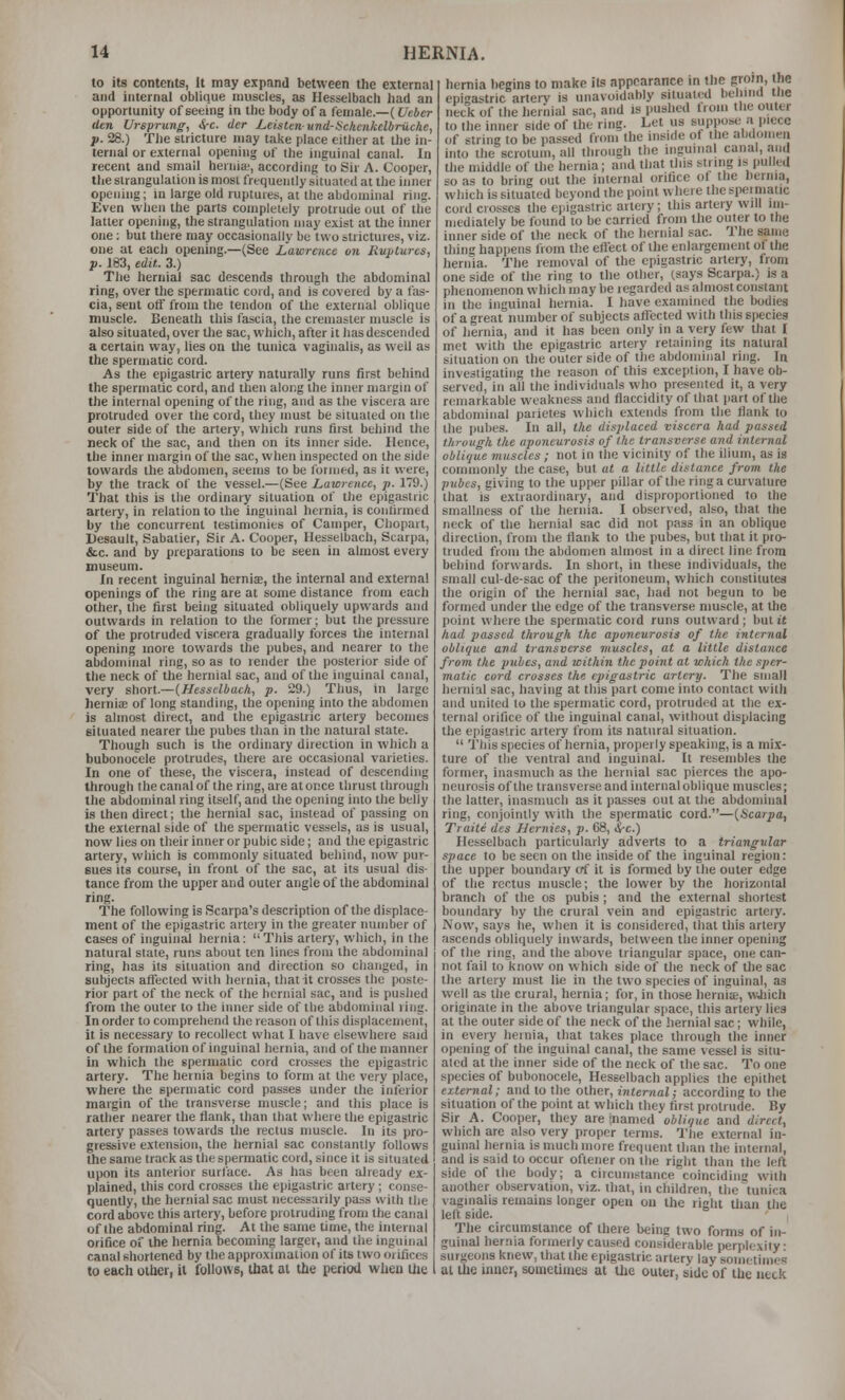 to its contents, It may expand between the external and internal obliiiue muscles, as Uesselbacli had an opportunity of seeing in the body of a female.—(C-eier dtn Ursprung, &-c. tier Leistenund-iic/ienkelbruche, p. 28.) The stricture may take place either at the in- ternal or external opening of the inguinal canal. In recent and small hernia', according to Sir A. Cooper, tlie strangulation is most frequently situated at the iiuier opening; in large old ruptures, at the abdominal ring. Even when the parts completely protrude out of the latter opening, the strangulation may exist at the inner one: but there may occasionally be two strictures, viz. one at each opening.—(See Lawrence on Ruptures, p. 183, edit. 3.) The hernial sac descends through the abdominal ring, over the spermatic cord, and is covered by a fas- cia, sent otf from the tendon of the external oblique muscle. Beneath this fascia, the cremaster muscle is also situated, over the sac, which, after it has descended a certain way, lies on lite tunica vaginalis, as well as the spermatic cord. As the epigastric artery naturally runs first behind the spermatic cord, and then along the inner margin of the internal opening of the ring, and as the viscera are protruded over the cord, they must be situated on the outer side of the artery, which runs first behind the neck of the sac, and then on its inner side. Hence, the inner margin of the sac, when inspected on the side towards the abdomen, seems to be I'ormed, as it were, by the track of the vessel.—(See Lawrence, p. 179.) That this is the ordinary situation of the epigastric artery, in relation to the inguinal hernia, is confirmed by the concurrent testimonies of Camper, Chopart, Uesault, Sabatier, Sir A. Cooper, Hesselbach, Scarpa, &c. and by preparations to be seen in almost every museum. In recent inguinal herniae, the internal and external openings of the ring are at some distance from each other, the first being situated obliquely upwards and outwards in relation to the former; but the pressure of the protruded viscera gradually forces the internal opening more towards the pubes, and nearer to the abdominal ring, so as to render the posterior side of the neck of the hernial sac, and of the inguinal canal, very short.—{Hesselbach, p. 29.) Thus, in large hernia; of long standing, the opening into the abdomen is almost direct, and the epigastric artery becomes situated nearer the pubes than in the natural state. Though such is the ordinary direction in which a bubonocele protrudes, there are occasional varieties. In one of these, the viscera, instead of descending through the canal of the ring, are at once thrust through the abdominal ring itself, and the opening into the belly is then direct; the hernial sac, instead of passing on the external side of the spermatic vessels, as is usual, now lies on their inner or pubic side; and the epigastric artery, which is commonly situated behind, now pur- sues its course, in front of the sac, at its usual dis- tance from the upper and outer angle of the abdominal ring. The following is Scarpa's description of the displace- ment of Ihe epigastric artery in the greater number of cases of inguinal hernia: This artery, which, in the natural state, runs about ten lines from the abdominal ring, has ils situation and direction so changed, in subjects affected with hernia, that it crosses the poste- rior part of the neck of the hernial sac, and is pushed from the outer to the inner side of the abdominal ling. In order to comprehend the reason of this displacemenl, it is necessary to recollect what I have elsewhere said of the formation of inguinal hernia, and of the manner in which the spermatic cord crosses the epigastric artery. The hernia begins to form at the very place, where the spermatic cord passes under the inferior margin of the transverse muscle; and this place is rather nearer the flank, than that where the epigastric artery passes towards the rectus muscle. In its pro- gressive extension, the hernial sac constantly follows the same track as the spermatic cord, since it is situated upon its anterior surface. As has been already ex- plained, this cord crosses the epigastric artery ; conse- quently, the hernial sac must necessarily pass with the cord above this artery, before protruding from the canal of the abdominal ring. At the same time, the internal orifice of the hernia becoming larger, and the inguinal canal shortened by the approximation of its two orifices to each oilier, il follows, that al the period when Uie hernia begins to make ils appearance in the groin, I he epi'-astric artery is unavoidably situated beliina the neck of the hernial sac, and is pushed from the outer to the inner side of the ring. Let us suppos*; a piece of string to be passed from the inside of the abdomen into the scrotum, all through the inguinal canal, and the middle of the hernia; and that this string is pulled so as to bring out the internal orifice of the hernia, which is situated beyond ihe point where thespeimatic cord crosses the epigastric artery; this artery will iin- niedialely be found to be carried from the outer to the inner side of the neck of the hernial sac. The same thing happens from the eflect of the enlargement of the hernia. The removal of the epigastric artery, from one side of the ring to the other, (says Scarpa.) is a phenomenon which may be regarded as almost constant in the inguinal hernia. I have examined the bodies of a great number of subjects affected with this species of liernia, and it has been only in a very few that t met with the epigastric artery retaining iu natural situation on the outer side of the abdominal ring. In investigating the reason of this exception, I have ob- served, in all the individuals who presented it, a very r(!inarkable weakness and flaccidity of that part of the abdominal parietes which extends from the flank to the pubes. In all, the displaced viscera had passed through the aponeurosis of the transverse and internal oblique muscles ; not in the vicinity of the ilium, as is commonly the case, but at a little distance from the pubes, giving to the upper pillar of the ring a curvature that is extraordinary, and disproportioned to the smallness of the hernia. I observed, also, that the neck of the hernial sac did not pass in an oblique direction, from the flank to the pubes, but that it pro- truded from the abdomen almost in a direct line from behind forwards. In short, in these individuals, the small cul-de-sac of the peritoneum, which constitutes the origin of the hernial sac, had not begun to be formed under the edge of the transverse muscle, at the point where the spermatic cord runs outward ; but it had passed through the aponeurosis of the internal oblique and transverse muscles, at a little distance from the picbcs, and within the point at which the sper- matic cord crosses the epigastric artery. The small hernial sac, having at this part come into contact with and united to the spermatic cord, protruded at the ex- ternal orifice of the inguinal canal, without displacing the epigastric artery from its natural situation.  This species of hernia, properly speaking, is a mix- ture of the ventral and inguinal. It resembles the former, inasmuch as the hernial sac pierces the apo- neurosis of the transverse and internal oblique muscles; the latter, inasmuch as it passes out at the abdominal ring, conjointly with the spermatic cord.—{Scarpa, Traite des Uernies, p. 68, i-c.) Hesselbach particularly adverts to a triangular space to be seen on the inside of the inguinal region: the upper boundary erf it is formed by the outer edge of the rectus muscle; the lower by the horizontal branch of the os pubis ; and the external shortest boundary by the crural vein and epigastric artery. Now, says he, when it is considered, that this artery ascends obliquely inwards, between the inner opening of the ring, and the above triangular space, one can- not fail to know on which side of the neck of the sac the artery must lie in the two species of inguinal, as well as the crural, hernia; for, in those herniae, \which originate in the above triangular space, this artery lies at the outer side of the neck of the hernial sac; while, in every hernia, that takes place through the inner opening of the inguinal canal, the same vessel is situ- ated at the inner side of the neck of the sac. To one species of bubonocele, Hesselbach applies the epithet external; and to the other, internal; according to the situation of the point at which they first protrude. By Sir A. Cooper, they are jnamed oblique and direct, which are also very proper terms. The external in- guinal hernia is much more frequent than the internal, and is said to occur oftener on the right than the left side of the body; a circumstance coinciding with another observation, viz. that, in children, the tunica vaginalis remains longer open on the right tlian the left side. The circumstance of there being two forms of in- guinal hernia formerly caused considerable perplexity: surgeons knew, that the epigastric artery lay sometimes at the inner, sometimes at the outer, side of the ueck