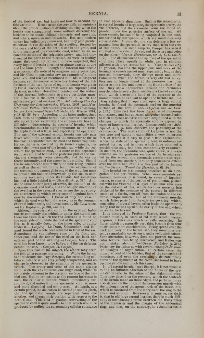 of the hernial sac, but knew not iiow to account for this variation. llRuce arose the very different opinions about the proper method of dividing the ring when tlie hernia was strangulated; some authors directing llie incision to be made obliquely inwards and upwards, and others, upwards and outwards. But, as a modern writer has judiciously remarked, had they paid greater attention to the direction of the swelling, formed by tlie neck and body of the hernial sac in the groin, and to the position of the spermatic cord, wliich is as in- constant as that of the epigastric artery; and had they dissected the parts in the diseased, as well as healthy state; they could not fail soon to have suspected, that every inguinal hernia does not originate exactly at one and the same point. Though the internal bubonocele was occasionally noticed by surgeons many years ago, and Mr. Cline in particular saw an example of it in the year 1777, and always mentioned it in his subsequent lectures, yet the earliest satisfactory history of the dif- ferences of the two forms of inguinal hernia was given by Sir A. Cooper, in his great work on ruptures ; and the tract, in wliicli Ilesselbach pointed out the nature of the internal bubonocele in a very particular man- ner, I believe is the next publication in which the subject is explained.—{Anat.Chir.Abhandliinguberden Ursprung iter Leistenbriiche, fVurzb. 1806; and JVtu- esteAnat. Pathol. Unlcrsiichungenuberden Vrsprtmg, ^c. der I,cisten-und-Sckcnkelbruche, 4to. IVurib. 1814, p. 18. 26. 26, cS-c.) According to the latter author, since each form of inguinal hernia also presents character- istic appearances externally, the surgeon can have no difficulty in determining the species of hernia; which discrimination must be highly important in the taxis, the application of a truss, and especially the operation. The sac of the external scrotal hernia can only pass down within the expansion of ihe cremaster as far as this part is separate from the cord and tunica vaginalis. Hence, the testis, covered by its tunica vaginalis, lies under the lowest part of the hernial sac, while the ves- sels of the spermatic cord, in a more or less separated form, are situated behind the posterior part of the sac ; viz. the spermatic veins externally, and the vas de- ferens internally, and the artery in the middle. Should the hernia descend still farther, the testis being included as well as the sac within the tendinous expansion of the cremaster, it cannot glide out of the way, but must be pressed still farther downwards by the sac, so as to continue invariably under its fundus, but sometimes inclined a little behind it.—(Hessclbach, p. 34.) And, as the same author justly observes, the position of the spermatic cord and testis, and the oblique direction of the swelling in the external species, are the two strong- est characters by which every case of inguinal hernia may be discriminated. I know of only one case in which the cord was behind the sac, as in the common external bubonocele, and it was seen by Mr. Lawrence. —(On liiiptures, p. 210, cdit.4.) Although the spermatic cord, in the external bubo- nocele, commonly lies behind, or under, the hernial sac, there are cases in which the vas deferens is found on the outer side of it, while the rest of the spermatic cord lies, as it usually does, on the inner side, or rather under it.—(Cooper.) Le Dran, Schmucker, and Bli- zard found the whole cord situated in front of the sac. Sometimes the vas deferens runs on the front and inner part, and the rest of the cord on the back and external part of the swelling.—(Camper, Hey.) The cord has been known to be before, and the vas deferens behind, the sac.—(Caviper, A. Cooper.) Upon this part of the subject, the reader may deem the following passage interesting.  While the hernia is of moderate size (says Scarpa), the surrounding cel- lular substance is not very greatly compressed, and no change is observed in the situation of the spermatic vessels. The artery and veins of this name always form, with the vas deferens, one single cord, which is intimately adherent to the ])osterior surface of the her- nial sac. But, in proportion as the tumour increases in size, the cellular substance, which immediately sur- rounds it, and unites it to the spermatic cord, is more and more distended and compressed. At length, at a certain period, the distention is carried to such a pitch, that the spermatic vessels are separated from one another, and change their position with respect to the hernial sac. This kind of gradual unravelling of the Epermatic cord is quite similar to that which would be produced by pulling the surrounding cellular suhsiaiice in two opposite directions. Such is the reason why, in scrotal hernia of large size, the spermatic artery, the vas deferens, and the spermatic veins are found se- parated upon the po.^terior surface of the sac. All these vessels, instead of being conjoined in one cord, are divided by interspaces, which are sometimes very considerable. Ordinarily, the vas deferens is less se- parated from the spermatic artery than from the vein of this name. In some subjects. Camper has seen it situated on one side of the sac, and Ihe artery and veins on the oilier.—(Icunis fferniarinn, tab. 5, /^. O. tab. 8. 1, 2.) The displacement and splitting of the spermatic cord take place equally in adults and in cliildren affected with large scrotal hernia.—(Camper, loco cit.) In general, towards the upper part and neck of the hernia, the vessels are not much separated; but, as they proceed downwards, they diverge more and more. Sometimes, when the hernia is very old and bulky, they are no longer found at the posterior part, but rather at the sides, and even on the front surface of the sac; they show themselves thiough the cremaster muscle, which covers them, and form a kind of vascular train, wliich arrests the liand of the operator at the moment when he is about to open the hernial sac. Le Dran relates, that in operating upon a large scrotal hernia, he found the spermatic cord on the anterior surface of the hernial sac.—(Operations de Chir. p. 127.) This fact has been the cause of numerous conjectures, and has appeared altogether inconceivable to such surgeons as have not been acquainted with the changes to which the spermatic cord is exposed in cases of large scrotal lierniaB. Lassus could not (Mid. Opirat. t. 1, p. 152) conceive the possibility of the occurrence. The observation of Le Dran is not the less true and exact: it exemplifies a very imporUmt fact, of which it is easy to give a true explanation, when the state of the spermatic cord, in ordinary in- guinal hernia;, and in those which have obtained a considerable size, has been comparatively examined. In the first, the spermatic cord, quite entire, is always situated on the posterior surface of the hernial sac; but in the second, the spermatic vessels aie so sepa- rated from one another, that they sometimes extend over tlie sides and even the fore part of the hernial sac.—(Scarpa, Traili des Hernief, p. 61, &-c.) The hernial sac is coiimnonly described as an elon- gation of the peritoneum. When more minutely ex- amined, however, it is found, in cases of inguinal hernia, to consist of the portion of peritoneum, pushed out with the viscera; of a layer of cellular substance on the outside of this, which becomes more or less thickened by the pressure of the rupture in different cases; of a fascia, sent off from tlie tendon of the ex- ternal obhque muscle; and of the cremaster muscle, which latter parts form the exterior covering, which, consisting of several layers, often leads the operator to fancy that lie has opened the cavity of the sac, when, in reality, he has not. It is observed by Professor Scarpa, that  the cre- master muscle, in cases of old large scrotal hernia>, acquires a thickness which is really surprising. Its fibres, which are naturally very thin, become from four to six limes more considerable. Being spread over the neck and body of the hernial sac, they sometimes pre- sent a remarkable consistence, and a yellowish colour. Such alteration, however, docs not prevent the mus- cular texture from being discovered, and Haller was not mistaken about it.—(Opusc. Patholog. p. 317.) Pathology furnishes us with several examples of simi- lar changes of organization. In certain cases, the muscular coat of the bladder, that of the stomach and intestines, and even the exceedingly delicate tleshy fibres of the ligaments of the colon, are found to have become yellow and much thickened. In old scrotal herniffi (says Scarpa) it is not unusual to find an intimate adhesion of the fibres of the cre- master muscle to the edges of the abdominal ring. This may depend on Ihe pressure, which the contents of the hernia make on those edges, and perhaps it may also depend on the union of the cremaster muscle willi Ihe prolongation of the aponeurosis of the fascia lata, which is continued from the margins of the ring to the groin and scrotum. Howsoever it may be, certain it is, that in old large scrotal hernia;, there \s much difli- culty in introducing a probe between the fleshy fibres of the cremaster and the margin of the abdominal ring; and that, on the contrary, in recent lierniie, a