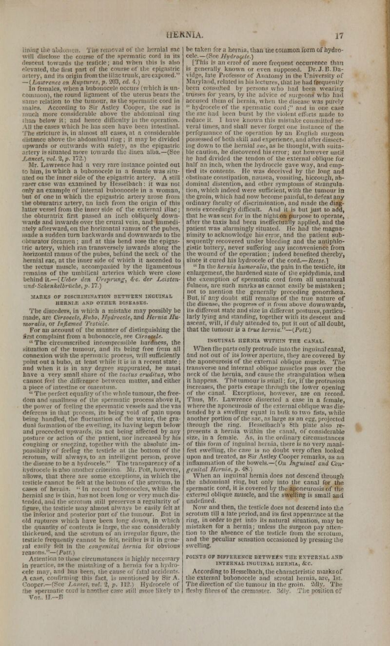 lining liie abiluiimi). Tiie removal of the hernial sac will disclose the course of the spermatic cord in its descent towards the testicle; and when this is also elevated, the first part of the course of the epigastric artery, and its origin from the iliac trunk, are exposed. — (.Lawrence on Ruptures, p. 203, ed. 4.) In females, when a bubonocele occurs (which is vm- connuon), the round ligament of the uterus bears the same relation to the tumour, as the spermatic cord in males. According to Sir Astley Cooper, the sac is much more considerable above the abdominal ring than below it; and hence difficulty in the operation. All the cases which he has seen have been intestinal. The stricture is, in almost all cases, at a considerable distance above the abdominal ring ; it may be divided upwards or outwards with safety, as the epigastric artery is situated more towards the linea alba.—(See J^ancet, vol. 2, p. 172.) Mr. Lawrence had a very rare instance pointed out to him, in which a bubonocele in a female was situ- ated on the inner side of the epigastric artery. A still rarer case was examined by Hesselbach ; it was not only an example of internal bubonocele in a woman, but of one in which the epigastric artery arose from the obturatrix artery, an inch from the origin of this latter vessel from tlie inner side of the external iliac; the obturatrix first passed an inch obliquely down- wards and inwards over the crural vein, and immedi- .itely afterward, on the horizontal ramus of the puhes, made a sudden turn backwards and downwards to the obturator foramen; and at this bend rose the epigas- tric artery, which ran transversely inwards along the horizontal ramus of the pubes, behind the neck of the hernial gac, at the inner side of which it ascended to the rectus muscle, accompanied by the ligamentous remains of the umbilical arteries which were close behind it.—(Ufber Jen Vrsprung, Src. der Leisten- und-Sdienkelbriic/ie, p. 17.) MARKS OF DISCaiMINATION BHTWEEN IKGUINAL HGRNI£ AND OTHER DISEASES. The disorders, in which a mistake may possibly be made, arc Cirsocele, Bubo, Hydrocele, and Hernia IIu- moralis, or Inflamed Testicle. For an account of the manner of distinguishing the first complaint from a bubonocele, see Cirsocele. The circumscribed incompressible hardness, the b'ituation of the tumour, and its being free from all conne.xion with the spermatic process, will sufficiently point out a bubo, at least while it is in a recent state ; and when it is in any degree suppurated, he must have a very small share of the tnctus eruditus, who cannot feel the difference between matter, and either a piece of intestine or omentinn.  The perfect equality of I lie whole tumour, the free- dom and sniallness of the spermatic process above it, the power of feeling the spermatic ves.«els and the vas deferens in that process, its being void of pain upon being handled, the fluctuation of the water, the gra- dual formation of the swelling, its having begun below and proceeded upwards, its not being affected by any posture or action of the patient, nor increased by his coughing or sntozinp, together with the absolute im- possibilly of feeling the testicle at the bottom of the scrotum, will always, to an intelligent person, prove the disease to be a hydrocele. The transparency of a hydrocele is also another criterion. Mr. Pott, however, allows, that there are some exceptions, in which the testicle cannot be felt at the bottom of the scrotum, in cases of hernia.  In recent bubonoceles, while the hernial sac is thin, has not been long or vcrj'much dis- tended, and the scrotum still preserves a regularity of figure, the testicle may almost always be easily felt at the inferior and posterior part of the tumour. But in old ruptures which have been long down, in which the quantity of contents is large, the sac considerably thickened, and the scrotum of an irregular figure, the testicle frequently cannot be felt, neither is it in gene- ral easily felt in the congenital hernia for obvious reasons.—(Pott.) Attention to these circumstances is highly ncce??ary in practice, as the mistaking of a liernia for a hydro- cele may, and has been, the cause of ihtal accidentr--. A case, confirming this fact, is mentioned by Sir A. Cooper.—(See Lancet, vol. 2, p. J12.) Hydrocele of the spermatic cord is another case still more like'v to Vof.. II.—B be taken for a hernia, than tiie common fwm of hydro- cele.—(See Hydrocele.) [This is an errof of more frequent occurrence than is generally known or even supposed. Dr. J. B.na- vidge, late Professor of Anatomy in the University of Maryland, related in his lectures, that he had frequently been consulted by person.^ who had been wearing trusses for years, by the advice of surgeons who had accused them of hernia, when the disease was purely  hydrocele of the spermatic cord; and in one case the sac had been burst by the violent efforts made to reduce it. I have known this mistake comniilted se- veral times, and shall never forget one instance of the performance of the operation by an English surgeon possessed of both skill and e.\perience, and after dissect- ing down to the hernial sat, as he thought, with suita- ble caution, he discovered his error; not however until he had divided the tendon of the external oblique for half an inch, when the hydrocele gave way, and emp- tied its contents. He was deceived by the long and obstinate constipation, nausea, vomiting, hiccough, ab- dominal distention, and other syn\ptoms of strangula- tion, which indeed were sufficient, with the tumour in the groin, which had now become painful, to defeat any ordinary faculty of discrimination, and made the diag- nosis exceedingly difficult. And it is but just to add, that he was sent for in the niphton purpose to operate, after the taxis had been ineffectually applied, and the patient was alarmingly situated. He had the magna- nimity to acknowledge his error, and the patient sub- sequently recovered under bleeding and the antiphlo- gistic battery, never suffering any inconvenience from the wound of the operation; indeed benefited thereby, since it cured his hydrocele of the cord.—Reese.]  In the hernia humoralis, the pain in the testicle, its enlargement, the hardened state of tiie epidydimis, and the exemption of spermatic cord from all unnatural fulness, arc such marks as cannot easily be mistaken; not to mention the generally preceding gonorrhoea. But, if any doubt still remains of the true nature of the disease, the progress of it from above downwards, its different state and size in different postures, particu- larly lying and standing, together with its descent and ascent, will, if duly attended to, put it out of all doubt, that the tumour is a true hernia.—(Pott.) INGriNAL HERNIA WITHIN THE CANAl. When the parts only protrude into the inguinal canaj, and not out of its lower apcrluve, they are covered by the aponeurosis of the external oblique muscle. TJie transverse and internal oblique muscles pass over the neck of the hernia, and cause the strangulation when it happens. The tumour is small; for, if the protrusion increase.'!, the parts escape through the lower opening of the canal. Exceptions, however, are on record. Thus, Mr. Lawrence dis.?ected a case in a female, where the aponeurosis of the external oblique was dis- tended by a swelling equal in bulk to two fists, while another portion of the sac, as large as an egg, projected through the ring. Hcsselbach's 8th plate also re- presents a hernia within the canal, of considerable size, in a female. As, in the ordinary circumstances of this form of inguinal hernia, there is no very mani- fest swelling, the case is no doubt very often looked upon and treated, as Sir Astley Cooper remarks, as an inflammation of the bowels.—(On Inguinal and Cow genital Hiniia,p. 48.) When an inguinal hernia does not descend through the abdominal ring, but only into the canal for the spermatic cord, it is covered by the aponeurosis of the cxtermd oblique muscle, and the swelling is small and undefined. Now and then, the testicle does not descend into tl;e scrotum till a late (leriod, and its first appear.jice at the ring, in order to get into its natural situation, may be mistaken for a hernia; unless the surgeon pay atten- tion to the absence of the testicle from the scrotum, and the peculiar sensation occasioned by pressing the swelling. POINTS OF DIFFERGNCe BKTWKEN THE EXTERNAL AND INTERNAL INGUINAL HERNIA, &C. According to Hesselbach, the characteristic marks of the external bubonocele and scrotal hernia, are, 1st. The direction of the tumour in the groin. 2dly. The fleshy fibres of the cremnster. 3iilj'. Tiie position of