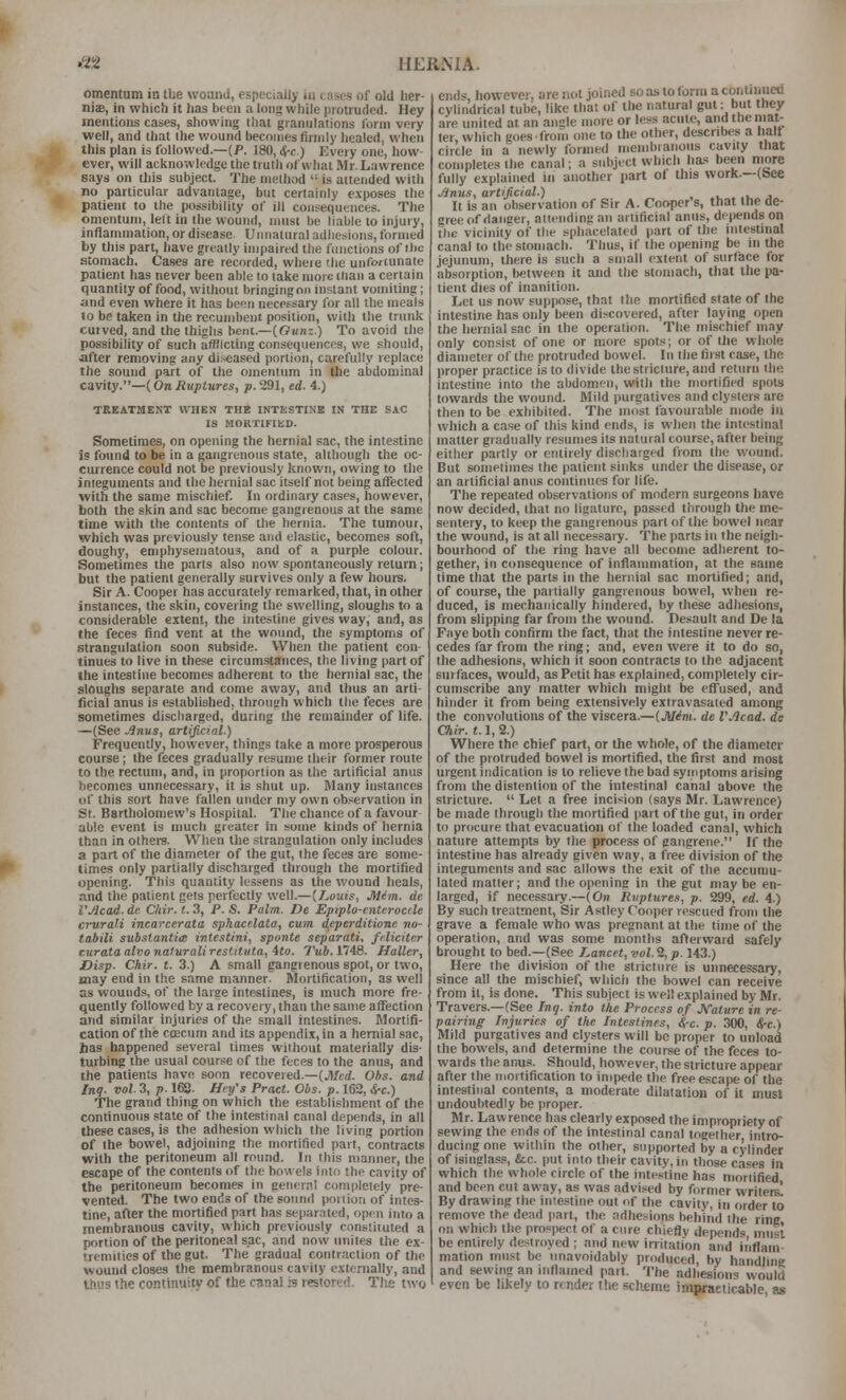 omentum in tlie woanii, especially in c nscs- of old lier- niae, in which it lias been a long while piotrufled. Hey mentions cases, showing that giannlntions Ibrni very well, and that the wound becomes firmly healed, when this plan is followed.—(/>. 180, ^c.) Every one, how- ever, will acknowledye the truth of what Mr. Lawrence says on this subject. The method  is attended with no particular advantage, but cerlainly exposes the patient to the possibility of ill consequences. The omentum, left in the wound, must be liable to injury, inflammation, or disease Unnatural adhesions, formed by this part, have greatly impaired the functions of the stomach. Cases are recorded, where f.he unforcunale patient has never been able to talte more than a certain quantity of food, without bringing on instant vomiting; and even where it has been necessary for all the meals 10 be talcen in the recumbent position, with the trunk curved, and the thighs bent.—(Gunz.) To avoid the possibility of such afflicting consequences, we should, after removing any di:^ased portion, carefully replace the sound part of the omentum in the abdominal cavity.—(OnRuptures, p. 291, ed. 4.) TRKATMENT WHEN THE INTESTINE IN THE SAC IS MORTIFIED. Sometimes, on opening the hernial sac, the intestine is found to be in a gangrenous state, although the oc- currence could not be previously known, owing to the integuments and the hernial sac itself not being affected with the same mischief. In ordinary cases, however, both the skin and sac become gangrenous at the same time with the contents of the hernia. The tumour, which was previously tense and elastic, becomes soft, doughy, emphysematous, and of a purple colour. Sometimes the parts also now spontaneously return; but the patient generally survives only a few hours. Sir A. Cooper has accurately remarked, that, in other instances, the skin, covering the swelling, sloughs to a considerable extent, the intestine gives way, and, as the feces find vent at the wound, the symptoms of strangulation soon subside. When the patient con- tinues to live in these circumstances, the living part of the intestine becomes adherent to the hernial sac, the sloughs separate and come away, and thus an arti- ficial anus is established, throueh which llie feces are sometimes discharged, during the remainder of life. —(See Anus, artificial.) Frequently, however, things take a more prosperous course; the feces gradually resume their former route to the rectum, and, in proportion as the artificial anus becomes uimecessary, it is shut up. Many instances of this sort have fallen under my own observation in St. Bartholomew's Hospital. The chance of a favour able event is much greater in some kinds of hernia than in others. When the strangulation only includes a part of the diameter of the gut, the feces are some- times only partially discharged through the mortified opening. This quantity lessens as tlie wound heals, and the patient gets perfectly weW.—[Louis, JiUm. de VAcad. de C/iir. t. 3, P. S. Palm. De Epiplo-enterocde crurali incarcerata sphacelata, cum deperditione. no- tabili substantia intestini, sponte separati, filiciter r.urata alvo naturali restttuta, 4to. Tub. 1748. Haller, Disp. Chir. t. 3.) A small gangrenous spot, or two, may end in the same manner. Mortification, as well as wounds, of the large intestines, is much more fre- quently followed by a recovery, than the same affection and similar injuries of the small intestines. Mortifi- cation of the coEcum and its appendix, in a hernia! sac, has happened several times without materially dis- turbing the usual course of the feces to the anus, and the patients have soon recovered.—(Jl/cd. Obs. and Inq. vol. 3, p. 168. Hn/s Pract. Obs. p. 162, Ji-c.) The grand thing on which the establishment of the continuous state of the intestinal canal depends, in all these cases, is the adhesion which the living portion of the bowel, adjoining the mortified part, contracts with the peritoneum all round. In this manner, the escape of the contents of the bowels into the cavity of the peritoneum becomes in genernl completely pre- vented. The two ends of the sound portion of intes- tine, after the mortified part has separated, open into a membranous cavity, which previously constiiuted a portion of the peritoneal sac, and now iniites the ex- tremities of the gut. The' gradual contraction of the wound closes the membranous caviiy externally, and thus the continuity of the canal is restored. Tlie two eiuk however, are not joined so as to form a continued cylindrical tube, like that of the natural gut; but they are united at an angle more or less acute, andthemat- ler, which goesfroin one to the other, describes a half circle in a newly formed menibianoiis cavity that completes the canal; a subject which ha-: been more fully explained in another part of this work.—(See Anus, artificial.) .... j It is an observation of Sir A. Cooper's, that the de- gree of danger, attending an artificial anus, depends on tlic vicinity of the sphacelated part of the intestinal canal to the stomach. Thus, if the opening be in the jejunum, there is such a small extent of surface for absorption, between it and the stomach, that the pa- tient dies of inanition. Let us now suppose, that the mortified state of the intestine has only been discovered, after laying open the hernial sac in the operation. The mischief may only consist of one or more spots; or of the whole diameter of the protruded bowel. In the first case, the proper practice is to divide the stricture, and return the intestine into the abdomen, with the mortified spots towards the wound. Mild purgatives and clysters are then to be exhibited. The most favourable mode in which a case of this kind ends, is when the intestinal matter gradually resumes its natural course, after being either partly or entirely discharged from the wound. But sometimes the patient sinks under the disease, or an artificial anus continues for life. The repeated observations of modern surgeons have now decided, that no ligature, passed through the me- sentery, to keep the gangrenous part of the bowel near the wound, is at all necessary. The parts in the neigh- bourhood of the ring have all become adherent to- gether, in consequence of inflammation, at the same time that the parts in the hernial sac mortified; and, of course, the partially gangrenous bowel, when re- duced, is mechanically hindered, by these adhesions, from slipping far from the wound. Desault and De la Fiiye both confirm the fact, that the intestine never re- cedes far from the ring; and, even were it to do so, the adhesions, which it soon contracts to the adjacent surfaces, would, as Petit has explained, completely cir- cumscribe any matter which might be effused, and hinder it from being extensively extravasated among the convolutions of the viscera.—{Mini, de VAcad. de Oiir. 1.1, 2.) Where the chief part, or the whole, of the diameter of the protruded bowel is mortified, the first and most urgent indication is to relieve the bad symptoms arising from the distention of the intestinal canal above the stricture.  Let a free incision (says Mr. Lawrence) be made through the mortified part of the gut, in order to procure that evacuation of the loaded canal, which nature attempts by the process of gangrene. If the intestine has already given way, a free division of the integuments and sac allows the exit of the accumu- lated matter; and the opening in the gut may be en- larged, if necessary.—(Oh Rvptures, p. 299, ed. 4.) By such treatment, Sir Astley Cooper rescued from the grave a female who was pregnant at the time of the operation, and was some months afterward safely brought to bed.—(See Lancet, vol. 2, p. 143.) Here the division of the stricture is unnecessary, since all the mischief, which the bowel can receive from it, is done. This subject is weii explained by Mr. Travers.—(See Inq. into the Process of JVaiure in re- pairing Injuries of the Intestines, cj-c. p. 300, (J-c.) Mild purgatives and clysters will be proper to unload the bowels, and determine the course of the feces to- wards the anus. Should, however, the stricture appear after the mortification to impede the free escape of the intestinal contents, a moderate dilatation of it must undoubtedly be proper. Mr. Lawrence has clearly exposed the impropriety of sewing the ends of the intestinal canal together, intro- ducing one within the other, supported by a cylinder of isinglass, &c. put into their cavity, in those cases in which the whole circle of the intestine has moriified and been cut away, as was advised by former writersi By drawing the intestine out of the cavity, in order to remove the dead part, the adhesions behind the ring on which the prospect of a cure chiefly depend must be entirely destroyed ; and new irritation and it'iflam mation must be unavoidably produced, by handling and sewing an inflamed part. The adhesions would even be likely to render the scheme imprapticable as