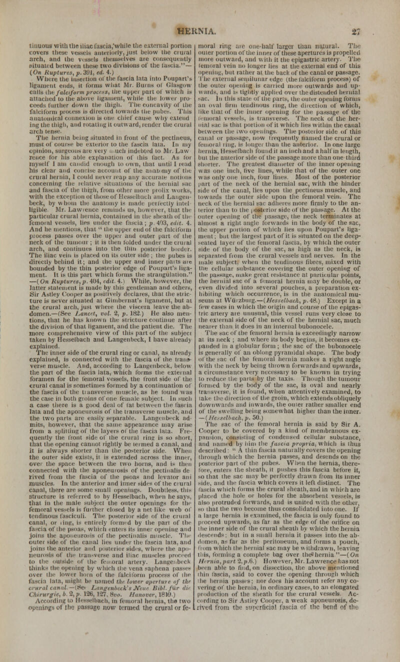 linuous with tile iliac fascia,'wliilc tlie extomal portion covers these vessels anteriorly, just below tlie crural arch, and the vessels themselves are consequently t^ituated between these two divisions of the lastia.— (On Ruptures, p. 391, ed. 4.) Wliere the insertion ol'tlie fascia lata into Poupart's ligament ends, it forms what Mr. Burns ol Glasgow calls iht falcifurm process, the upper part ol which is atlaclied to the alHive ligament, wliile the lower pro teeds further down the thigh. The concavity of the falciform process is directed towards the piibet^. This anatomical connexion is one chief cause why extend ing the tliigh, and rotating it outward, render the crural arch tense. The hernia being situated in front of the pectineus, must of course be exterior to the fascia lata. In my opinion, surgeons are veiy u.uch indebted to Mr. Law rence for his able explanation of ihis fact. As lor myself I am camlid enough to own, that until I read his clear and concise account of the anatumy of tlie crural hernia, 1 could never reap any accurate notions concerning (he relative situations of the hernial sac atid fascia of the thigh, from other more piolix works, with the exception of those of Hesselbach and Langen- beck, by whom the anatomy is made perfectly Intel ligible. Mr. Lawrence reminds us, however, that the particular crural hernia, contained in the sheath of tlie femoial vessels, lies under the fascia ; p. 403, edit. 4. And he mentions, that  the upper end of the falciform process passes over the upper and outer part of the neck of the tumoin ; it is then folded under the crural arch, and continues into the tlini posterior border. The iliac vein is placed on its outer side ; the pubes is directly behind it; and ihe upper and imier paits are bounded by the thin posterior edge of Poupart's liua- ment. It is this part which forms the strangulation. —(On Ruptures, p. 404, edit. 4. i While, however, the latter statement is made by this gentleman and others, Sir Astley Cooper as posilively declares, that the stric- ture is never situated ai Gimbeinat's ligament, but at Ihe crural arch, just where the viscera leave tlie ab- domen.—(See l,ancet, vol. 2, p. 182.) He also men- tions, that he has known the stricture continue after the division of that ligament, and the patient die. The more comprehensive view of this part of the subject taken by Hesselbach and Langenbeck, 1 have already explained. The inner side of the crural ring or canal, as already explained, is cormected with the fascia of the trans- verse muscle. And, according to Langenbeck, below the part of the fascia lata, which forms the extei nal foramen for the liemoral vessels, the front side of the crural canal is sometimes formed by a continuation ot the fascia of the transverse niustle, as he lound was the case in both groins of one female subject. In such a case there is a good deal of fat between the fascia lata and the aponeurosis of ihe transverse muscle, and the two parts are easily separable. Langenbeck ad- mits, however, that the same appearance may arise from a splitting of the layers of the fascia lata. Fre- quently the front side of the crural ring is so short, that the opening cannot rightly be lermed a canal, and it is always shorter than the posterior side. When the outer side exists, it is extended across the inner, over the space between the two horns, and is then connected with the aponeurosis of the pectiiialis de rived from the fascia of the psoas and levator aiii muscles. In the anterior and inner sides of the ciural canal, there are some small openings. Doubtless, this structure is referred to by Hesselbach, when he says, thai in the male subject the outer openings for the femoral vessels is further closed by a net like web ol' tendinous fasciculi. The posterior side of the crnial canal, or ling, is entirely formed by the pan of the fascia of the psoas, which enters its inner openini; and joins the aponeurosis of the pectiiialis muscle. Thr outer side of the canal lies under the fascia lata, and joins the anterior and posterior sides, where the apo- neurosis of the transverse and iliac muscles proceed to the outside of the fen^ora! artery. Langenbeck thinks the opening by which the vena saphena passes^ over the lower horn of the falciform process of ihe fascia lata, mighi be named the lower aperture of the crural caniil.—i^ei Langenbeck's Jfeiie Bihl. fiir dii Chirurgie, h. 2, p. 126, 127, »uo. Hanover, 18Ii9.) According to Hesselbach, in femoral hernia, the two openings of the passage now termed the crural or fe- moral ring are one-half larger than natural. The outer portion of ilie inner of these apertures ia propelled more outward, and with it the epigastric artery. The lemoral vein no longer lies at the external end of this opening, but rather at the back of the canal or passage. Ihe external semilunar edge (the falciform process) of the outer opening is carried more outwards and up- wards, and is tightly applied over the distended hernial riac. ill this stale of the pans, the outer openhig forms an oval hrin tendinous ring, the diiection of which, like that of the inner opening for the passage of the lemoral vessels, is transverse. The neck of the her- nial sac is that portion of it which lies within the canal between the rwo openings. The posterior side of this canal or passage, now frequently named the crural or femoral ring, is longer than the anterior. In one large hernia, Hesselbach found it an inch and a half in length, but the anterior side of the passage more than one third shorter. The greatest diameter of the inner opening was one inch, rtve lines, while that of the outer one was only one inch, four lines. Most of the posterior part of the neck of the heniial sac, with the hitider side of the canal, lies upon the pectineus muscle, and Inwards the outer side upon the femoral vein. The neck of the hernial sac adheres more firmly to the an- terior than to the iiosterior side of the passage. At the outer opening of the passage, the neck terminates at almost a right angle forwards in the body of the sac, the upper portion of which lies upon Poupart's liga- ment ; but the largest jiart of it is situated on the deep- seated layer of the femoral fascia, by which the outer side of the body of the sac, as high as the neck, Is separated from the crural vessels and nerves. In the male subject, when the tendinous fibres, mixed with tlie cellular substance covering the outer opening of the passage, make great resistance at particular points, the hernial sac of a femoral hernia may be double, or even divided into several pouches, a [iieparation ex- hibiting which occurrence, is in the anatomical mu- seum at Wurzbiiig.—(Hesselbach, p. 48.) Except in a few cases in which the origin and course of the epigas- tric artery are unusual, this vessel runs very close to the external side of the neck of the hernial sac, much nearer than it does in an internal bubonocele. The sac of the femoral hernia is exceedingly narrow ai its neck ; and where its body begins, it becomes ex- panded in a globular form ; the sac of the bubonocele is generally of an oblong pyramidal shape. The body of the sac of the femoral hernia makes a right angle with Ihe neck by being thiown forwards and lipwards, a circumstance very necessary to be known in trying to reduce the parts by the taxis. Though the tumour formed by the body of the sac, is oval and nearly transverse, it is found, when attentively examined, to take the direction of the groin, which extends obliquely downwards and inwards, the outer rather smaller end of the swelling being so.mewhat higher than the inner. — {He.-isclback,p.50.) The sac of the femoral hernia is said by Sir A. Cooper to be covered by a kind of membranous ex- pansion, consisting of condensed cellular substance, and named by liiiii the fascia propria, which is thus described:  A thin fascia natuially covers the opening through which the hernia passes, and desends on the posterior part of the pubes. When the hernia, there- lore, enters the sheath, it pushes this fascia before it, so that the sac may be perfectly drawn from its inner side, and the fascia which covers it left distinct, 'rhe fascia which forms the crural sheath, and in which are placed ihe hole or holes for the absorbent vessels, is also protruded forwards, and is united with the other, so that the two become thus consolidated into one. If a large hernia is examined, the fascia is only found to proceed upwards, as far as the edge of the orifice on the inner side of the crural sheath by which the hernia ilesceiids: but in a small hernia it passes into the ab- domen, as far as the peritoneum, and forms a pouch, t'lom which the hernial sac may be w ilhdrawn, leaving this, formhig a complete bag over the4hernia—(.On Hirnia,part 2, p.G.) However, Mr. Lawrence has not been able to find, on dissection, the above mentioned ihin lascia, said to cover the opening through which ihe hernia passes; nor does liis account refer any co- vering of the hernia, in ordinary cases, to an elongated production of the sheath for the crural vessels. Ac- cording to Sir Astley Cooper, a weak aponeurosis, de- rived from the superficial fascia of the bend of the