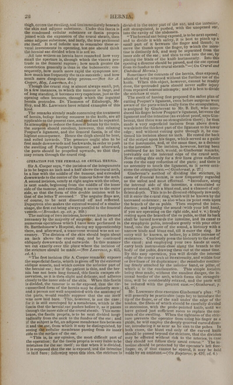 thigh, covers the sueilmg, and lies immediately beneath the skin and adipose substance. Under ibis fascia is the condensed cellular substance or fascia propria joined with the expansion of the crural sheath, then some adipose substance, and lastly, the true peritoneal sac itself. It is of infinite use to remember these se- veral investments in operating, lest one should think the hernial sac divided when it is not so. All late writers on hernia have remarked how very small the aperture is, through which the viscera pro- trude in the femoral rupwre; how much greater the constriction generally is than in the bubonocele; con- sequently, how much more rapid the symptoms are; how much less frequently the taxis succeeds ; and how much more dangerous delay proves.—(See Sir M. Cooper, Hey, Lawrence, /Ire.) Though the crural ring is almost always small, yet, in a few instances, in which the tumour is large, and of long standing, it becomes very capacious, just as the opening often becomes, through which the inguinal hernia protrudes. Dr. Thomson of Edinburgh, Mr. Hey, and Mr. Lawrence have related examples of this kind. The remarks already made concerning the treatment of hernia, before having recourse to the knife, are all applicable to the present case, and need not be repeated. In attempting to reduce the femoral hernia by the taxis, the surgeon should recollect, however, that relaxing Toupart^s ligament, and the femoral fascia, is of the highest consequence. Hence the thigh should be bent, and rolled inwards. The pressure ought also to be first made downwards and backwards, in order to push the swelling off Poupart's ligament; and afterward, the parts should be propelled upwards, so that they may return through the crural ring. OPERATION FOR THE FBMOR.A.L OR CRURAL HERNIA. Sir A. Cooper says,  the incision of the integuments is to be begun an inch and a half above the crural arch, in a line with the middle of the tumour, and extended downwards to the centre of the tumour below the arch. A second incision, nearly at right angles with the other, is next made, beginning from the middle of the inner side of the tumour, and extending it across to the outer side, so that the form of this double incision will be tliat of the letter T reversed. The angular flaps are, of course, to be next dissected off and reflected. Dupuytren also makes the external wound of a similar shape, the first cut being always parallel to the femoral vessels.—(Breschrt. op. cit. p. 169.) The making of two incisions, however, is not deemed necessary by the majority of surgeons; and in all the numerous operations which I have seen performed in St. Bartholomew's Hospital, during my apprenticeship there, and afterward, a transverse wound was not ne- cessary. The division of the skin should begin about an inch above the cnnal ring, and be continued obliquely downwards and outwards. In this manner we cut exactly over the place where the incision of the stricture should be made.—(See Lawrence, p. 425, ed. 4.) The fir.at incision (Sir A. Cooper remarks) exposes the supeificial fascia, which is given off by ihe external oblique muscle, and which covers the anterior part of the hernial sac; but if the patient is thin, and the her nia has not been long I'ornied, this fascia escapes ob- servation, as it is then'sliaht and delicate, and adheres closely to the inner side of the skin. When this fascia is divided, the tumour is so far exposed, that the cir- cumscribed form of the heniia may be disthictly seen :. and a person not well acquainted with the anatomy of the parts, would readilv suppose that the sac itself was now laid bare. This, however, is not the case; for it is still enveloped by a membrane, which is the fascia that the hernial sac pushes before it, as it passes through the inner side of the crural sheath. This mem- brane, the fas-cia propria, is to be next divided longi- tudinally from the neck to the fundus of the sac; and if the subject is fat, an adipose membrane lies betw(^n it and the sac, from which it may be distinguished, by seeing the cellular membrane passing from its inner side to the surface of the sac. This is, in my opinion, the most difficult part of the operation; for the fascia propria is very liable to be mistaken for the sac itself; so that when it is divided, it is supposed that the sac is exposed, and the intestine is laid bare; following upontiis idea, the stricture is divided in the outer part oi the sac, and i>'e intcstme, still strangulated, is pushed, with the unopened sac, into the cavity of the abdomen. „„„„„j  The hernial sac being exposed, is to be next opened; and to divide it with safety, it is best to pinch up a small part of it between the finger and thumb; to move the thumb upon the finger, by which the intes- tine is distinctly felt, and may be separated from the inner side of the sac ; and then to cut into the sac, by placiiig the blade of the knife horizontally. Into Una ontning a director should be passed, and the sac opened from its fundus to the crural sheath.—(07t Crural and Umbilical Hernia.) . . u j Sometimes the contents of the hernia, thus exposed, admit of being returned without the further use of the knife. When this object, however, cannot be readily done, the protruded parts should never suffer injury from repeated manual attempts; and it is best to divide the stricture at once. The merit of having first proposed the safest plan of cutting Poupart's ligament, even before surgeons were awareof the parts which really form the strangulation, is assigned by Gimbernat to Mr. B. Bell, who intro- duced his finger below Poupart's ligament, between the ligament and the intestine (an evident proof, says Gim- bernat, that there was no strangulation there); he then made a very superficial incision from above down- wards into the thickest part of the ligament to its lower edge; and without cntiing quite through it, he con- tinued his incision about an inch. He rested the back of the scalpel upon his finger, which served as a guide to the instrument, and, at the same time, as a defence to the intestine. The incision, however, having been continued for an inch, would, .is Gimbernat remarks, inevitably cut the internal edge of the crural arch. Now cutting this only for a few lines gives sufficient room for the easy reduction of the parts; and there is no necessity to touch the ligament, as it never occa- sions the strangnlaiVin.—(Oiinbcrnat, p. 27.) Gimbernat's method of dividing the stricture, in cases of femoral heinije, is now frequently regarded as the safest and most effectual. Introduce, along the internal side of the intestine, a cannulated or grooved sound, with a blunt end, and a chamiel of suf- ficient depth. This is to be directed obliquely inwards, till it enter the crural ring, which will be known by the increased resistance; as also when its point rests upon the branch of the os pubis. Then suspend the intro- duction; and keeping the sound (with your left hand, if you are operating on the right side, and v. v.) firmly resting upon the branch of the os pubis, so that its back shall be turned towards the intestine, and its canal to the symphysis pubis, introduce gently with your other hand, into the groove of the sound, a bistoury with a narrow blade and blunt end, till it enter the ring. Its entry will be known, as before, by a little increase of resistance. Cautiously press the bistoury to the end of the canal; and employing your two hands at once, carry both instrunients close along the branch to the body of the pubis, drawing them out at the same time. By this easy operation, you will divide the internal edge of the crural arch at its extremity, and within four or five lines of its dnplicature; the remainder continu- inc firmly attached by the inferior band, or pillar, of which it is the continuation. This simple incision being thus made, without the smallest danger, the in- ternal border of the arch, which forms the strangula- tion, will be considerably relaxed, and the parts will be reduced with the greatest ease.—(Oimbemat, v. 45, 46.) Mr. Lawrence thus e.xecutes Gimbernat's plan: It will generally be practicable (says he) to introduce the tip of the finger, or of the nail under the edge of the tendon, the fibres of which should be carefully divided in succession, with the probe-pointed knife, until we have gained just snffirient room to replace the con- tents of the swelling. When the tightness of the stric- ture prevents Ihe operator from using his finger as a guide, he will employ the deeply-grooved curvid direc- tor, introducing it as near as he can to the pnbes. In both cases, the blunt end only of the curved knife should be passed beyond thestiictnre, that the division may be effected without risk to the arteries, in case they should not follow their usual course. The in- testine should be protected by the operator's left fore- finger, or, if that cannot be spared, it may be held aside by an assistant.—(On Rvvtures. p. 43'3. erf 4 %