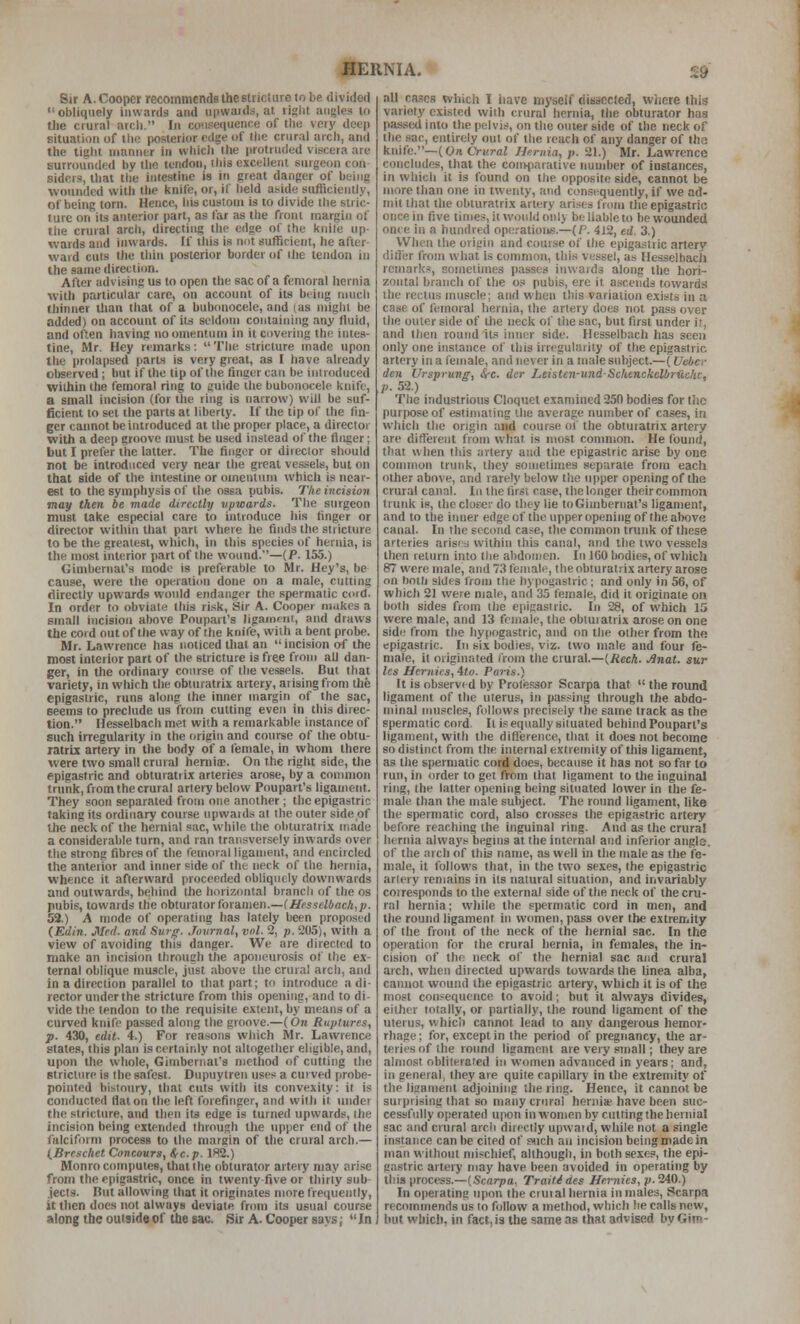 Sir A. Cooper recommends the stricture to be divided obliquely inwards and upwauls, at right angles to the crural arch. In co'isequcnce of the very deep situation of the posterior edge of tlin crural arch, and the tight manner in which the protruded viscera are surrounded by the tendon, ihis excellent surgeon con sidcrs, that the intestine is in great danger of being wounded with the knife, or, if held aside sufficiently, of being torn. Hence, his custom is to divide the stric- ture on its anterior part, as far as the front margin of the crural arch, directing the edge of the knile up- wards and inwards. If this is not sufficient, he after- ward cuts the thin posterior border of rhe tendon in the same direction. After advising us to open the sac of a femoral hernia with particular care, on account of its being much thinner than that of a bubonocele, and (as miglii be added) on account of its seldom containing any fluid, and often having no omentum in it covering the intes- tine, Mr. Hey remarks:  The stricture made upon the prolapsed part-s is very great, as I have already observed; but if the tip of the finger can be introduced within the femoral ring to guide the bubonocele knife, a small incision (for tlie ring is narrow) will be suf- ficient to set the parts at liberty. If the tip of the fin- ger cannot be introduced at the proper place, a directoj with a deep groove must be used instead of the tinker; but I prefer the latter. The finger or direclor should not be introduced very near the great ves.sels, but on that side of the intestine or omentum which is near- est to the symphysis of the ossa pubis. The incision may then be made directly tipwards. The surgeon must lake especial care to introduce his finger or director within that part where he finds the stricture to be the greatest, which, in this species of hernia, is the most interior part of the wound.—(P. 155.) Gimbernal's mode is preferable to Mr. Hey's, be cause, were the operation done on a male, cutting directly upwards would endanger the spermatic coid. In order to obviate ihis ri.sk. Sir A. Cooper mukes a small incision above Poupart's llgamf-nt, and draws the cord out of the way of the knife, with a bent probe. Mr. Lawrence has noticed that an  incision of the most interior part of the stricture is free from all dan- ger, in the ordinary course of the ve.ssels. But that variety, in which the obturatrix artery, aiisingfrom the epigastric, runs along the Inner margin of the sac, Beems to preclude us from cutting even in this direc- tion. Hesselbach met with a remarkable instance of such irregularity in the origin and course of the obtu- ratrix artery in the body of a female, in whom there were two small crural hernis. On the right side, the epigastric and obturatrix arteries arose, by a conurion trunk, from the crural arleiy below Poupart's ligament. Tliey soon separated from one another; the epigastric taking its ordinary course upwaids at the outer side of the neck of the hernial sac, while the obturatrix made a considerable turn, and ran transversely inwards over the strong fibres of the femoral ligament, and encircled the anteiior and inner side of the neck of the hernia, whence it afterward proceeded obliquely downwards and outwards, behind tlie horizontal branch of the os pubis, towards the obturator foramen.—(Hesselbach,]). 53.) A mode of operating has lately been proposed (Edin. Med. and Surg. Jovrnal, vol. 2, p. 205), with a view of avoiding this danger. We are directed to make an incision through the aponeurosis of the ex- ternal oblique muscle, just above the crural arch, and in a direction parallel to that part; to introduce a di- rector under the stricture from this opening, and to di- vide the tendon to the requisite extent, by means of a curved knife passed along the groove.—(On Ruptures, p. 430, edit. 4.) For reasons which Mr. Lawrence states, this plan is certainly not .■dtogether eligible, and, upon the whole, Gimberiiat's method of cutting the Btriclnre is the safest. Dupuytren uses a curved probe- pointed bistoury, that cuts with its convexity: it is conducted flat on the left forefinger, and with it under the stricture, and then its edge is turned upwards, ihe incision being extended through the upper end of the falciform process to the nmrgin of the crural arch.— (Brcschet Concours, i/c.p. 182.) Monro computes, that the obturator artery may ari.se from the epigastric, once in twenty-five or thirty sub- jects. But allowing that it originates more frequently, it then does not always deviate from its usual course along tbe outside of the sac. Sir A. Cooper savs; In all cases which I liave myself dissected, wiicre this variety existed with crural hernia, the obturator has passed into the pelvis, on the outer side of the neck of the sac, entirely out of the reach of any danger of the knife.—(On. Crural J-Jernia, p. 21.) Mr. Lawrence concludes, that the comparative nuuiber of instances, in which it is found on tlie opposite side, cannot be more than one in twenty, and consequently, if we ad- mit that the obturatrix artery arises from the epigastric once in five times, it woidd only be liable to be wounded once in a hundred opcations.—(R 412, erf. 3.) When the oriirin and course of the epigastric artery ditTer from what is common, llii.s vessel, as Hesselbach remarks, sometimes passes inwards along the hori- zontal branch of the o.« pubis, ere it ascends towards the rectus muscle; and when this variation exists in a case of femoral hernia, the artery does not pass over the outer side of the neck of the sac, but first under it, and then round its inner side. Hesselbach has seen only one instance of this irregularity of the epigastric artery in a female, and never in a male subject.—(Uebcr den Ursprung, Src. der Leisten-undScUenckelbriiche, p. 52.) The industrious Cloquet examined 250 bodies for the purpose of estimating '.he average number of cases, in which the origin and cour.se of the obturatrix artery are different from what is most conmion. He found, that when this artery and the epigastric arise by one common trunk, they sometimes separate from each other above, and rarely below Ihe upper opening of the crural canal. In the first case, the longer their common trunk is, theclofer do they lie toGimbernat's ligament, and to the iimer edge of the upper opening of the above canal. In the sccimd case, the conmion trunk of these arteries arisiH within this canal, and the two vessels then return into Ilie abdomen. In 160 bodies, of which 87 were male, and 73 female, the obturat.'-ix artery arose on both sides from the hypogastric ; and only in 56, of which 21 were male, and 35 female, did it originate on both sides from the epigastric. In 28, of which 15 were male, and 13 female, the obturatrix arose on one sidi; from the hypogastric, and on the other from the epigastric. In six bodies, viz. two male and four fe- male, it originated from the crural.—(Rech. Jinat. sur Ics Hernics, ito. Paris.) U is observed by Profe.'jsor Scarpa that  the round ligament of the uterus, in passing through the abdo- minal muscles, follows precisely the same track as the spermatic cord It i? equally siluated behind Poupart's ligament, with the diflerence, that it does not become so distinct from the internal extremity of this ligament, as the spermatic cord does, because it has not so far to run, in order to get from that ligament to the inguinal ring, the latter opening being situated lower in the fe- male than the male subject. The round ligament, like the spermatic cord, also crosses the epigastric artery before reaching the inguinal ring. And as the crural hernia always begms at the internal and inferior angle, of the arch of this name, as well in the male as the fe- male, it follows that, in the two sexes, (he epigastric arlery remains in its natural situation, and invariably coiresponds to the external side of the neck of the cru- ral hernia; while the spermatic cord in men, and the round ligament in women, pass over the extremity of the front of the neck of the hernial sac. In the operati(m for the crural hernia, in females, the in- cision of the neck of the hernial sac and crural arch, when directed upwards towards the Unea alba, cannot wound the epigastric artery, which it is of the most consequence to avoid; but it alsvays divides, either totally, or partially, the round ligament of the uterus, which cannot lead to any dangerous hemor- rhage ; for, except in the period oi' pregnancy, the ar- teries of ihe roimd ligament are very small; they are almost obliterated in women advanced in years; and, in general, they are quite capillary in the extremity of the ligament adjoining the ring. Hence, it cannot be surprising that so many crural hernia have been suc- cessfully operated u|ion in women by cutting the hernial sac and crural arch directly upwaid, while not a single in.stance can be cited of piich au incision being made in man without mischief, although, in both sexes, the epi- gastric arteiy may have been avoided in operating by this process.—(Scarpa. Traiti des Hernies, p.'MO.) In operating upon the cruial hernia in males, Scarpa recommends us lo follow a method, which he calls new, hut which, in fact, is the same as that advised by Gim-