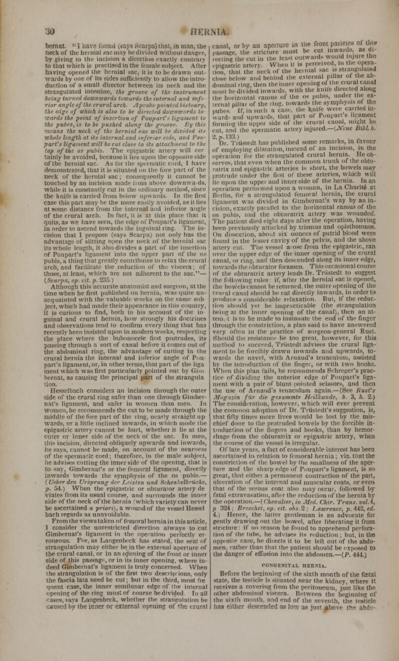 bernat.  I have foiind (saj's Scarpa) iliat, in man, the neck of the hernial sac may be divided witlioul danger, by giving to the incision a direction exactly contrary to that which is practisedin the female subject After having opened the hernial sac, it is to be drawn out- wards by one of its sides sufficiently to allow the intro- duction of a small director between its neck and the strangulated intestine, tke ffroave of the instrument being tiirned downwards towards the internal and wfr rior angle of the crural arch. ~1 probe pointed histuuri/, the edge of which is also to be directed duwnwiirds to 7C(irds the point of insertion of Poupart's ligament to the pubes, is to be pushed along the groove. By this ?ncans the neck of the hernial sac will he divided it.-: whole length at its internal and inferior side, and Pou- part's ligament will be cut close to its attachment to the top of the OS pubis. The epigastric artery will cer lainly be avoided, because ii lies upon the opposite side of the hernial sac. As for llie spermatic cord, t have demonstrated, that it is situated on the fore part of the neck of the hernial sac; consequently it cannot be touched by an incision made Ijom above downwa ds, while it is constantly cut in the ordinary method, since the knife is carried from below upwards. In the tirst case this part may he the more easily avoided, as it lies at some distance from the internal and inferior angle of the crural arch. In fact, it is ai this place that it quits, as we have seen, the edge of Poupart's ligament, in order to ascend towards the inguinal ring. The in- cision that I propose (says Scarpa) not only has the advantage of slitting open the neck of the hernial sac its whole length, it also divides a part of the insertion of Poupart's ligament into the upper part of the os pubis, a thing tliat greatly contributes to relax the crural arch, and facilitate the reduction of the viscera; of those, at least, which are not adherent to the sac.— {Scarpa, op. cit. p. 235.) Although this accurate anatomist and surgeon, at the time when he first published on hernia, was quite un- acquainted with the valuable works on the satne snb ject, which had made their appearance in this country, it is curious to find, both in his account of the in guinal and crural hernia, how strongly his doctrines and observations lend to confirm every thing that has recently been insisted upon in modern works, respecting the place where the bubonocele first protrudes, its passing through a sort of canal before it comes out of the abdominal ring, the advantage of culling in the crural hernia the internal and inferior angle of Pou- part's ligament, or, in other terms, that part of the liga ment which was first particularly pointed out by Giin hernat, as causing the principal part of the strangula tion. Hesselbach considers an incision through the outer side of the crural ring safer than one through Gimber- nat's ligament, and safer in women than men. In women, he recommends the cut to he made through the middle of the fore part of the ring, nearly straight up wards, or a little inclined inwards, in which mode the epigastric artery cannot be hurt, whether it lie at the outer or Inner side of the neck of the sac. In men, this incision, directed obliquely upwards and inwards, he says, cannot be made, on account of the nearness of the spermatic cord; tlierefore, in the male subject, he advises cntting the inner side of the opening, that is to say, Gimbernat's or the femoral ligament, directly inwards towards the symphysis of the os pubis.— (Ueberden Ursprung der JLfisfen und Schenkelbriiche, p. 54.) When the epigastric or obturator artery de viates from its usual course, and surrounds the inner side of the neck of the hernia (which variety can never be ascertained o priori), a woujidof the vessel Hesfsel bach regards as unavoidable. From the views taken of femoral hern ia in this article, I consider the unrestricted direction always to cut Gimbernat's ligament in the opcation perfectly er- roneous. For, as Langenbeck has stated, the seat of strangulation may either be in the external aperture of the crural canal, or in an opening of the front or inner side of this passage, or in its inner opening, where in- deed Ginibernat's ligament is truly concerned. When the strangulation is of the first two descrip'jons, only the fascia lata need be cut; but in the third, most fre qnent case, the inner semilunar edge of the internal opening of the ring must of course be divided. In all cases, says Langenbeck, whether the strangulation be caused by the inner or external opening of the crural canal, or by an aperture in the front panetes of Uiis passage, the stricture must be cut inwards, as di- recting the cut in the least outwards would '.lU'e the ..pigastric artery. When it is perceived, ii. the opera- tion, that the neck of the hernial sac is strangulatej close below and behind the external pi War of the ab- dominal ring, then theinner opening of the crural canal nmst be divided inwards, with the knile directed along the horizontal ramus of the os pubis, under the ex- lernal pillar of the ring, towards the symphysis of the pubes. If, in such a case, the knife weie carried m- ward' and upwards, tlial part of Poupart's ligament forming the upper side of the crural canal, inmht be cut, and the spermatic artery injured.—(JVcue Bibl b. Dr. Tiiistedt has published some remaiks, in favour of employing dilatation, instead of an incisiim, in the operation for the strangulated crural hernia. He ob- serves, that even when the common trunk of the obtu- ratrix and epigastric arteries is short, the bowels may protrude under the first of these arteries, which will lie upon the upper and inner side of the hernia. In an operation pertoimed uiKin a woman, in La Charity at Berlin, for a strangulated femoral hernia, the crural ligament was divided in Gimbernat's way by an in- cision, exactly parallel to the horizontal ramus of the OS pubis, and the ohturatrix artery was wounded. The patient died eight days after the operation, having been previously attacked by trismus and opisthotonos. On dissection, about six ounces of putrid blood were found in the lesser cavity of the pelvis, and the above artery cut. The vessel aiose from the epigastric, ran over the upper edge of the inner opening of the crural canal, or ring, anil then descended along its inner edge, towards the obturator foramen. Tliis occasional course of the obturatrix artery leads Dr. Triistedt to suggest the following rules: if, after the hernial sac is opened, the bowels cannot be returned, the outer opening of the crural canal should be cut diiectly inwards, in order to produce a considerable relaxation. But, if the reduc- tion should yei be impracticable (the strangulation being at the inner opening of the canal), then an at- tem t Is to be made to insinuate the end of the finger through the constriction, a plan said to have answered \ety often in the practice of surgeon-general Rust. Should the resistance be too great, however, for this nietliod to succeed, Triistedt advises the crural liga- ment to be forcibly drawn inwards and upwards, to- wards the navel, with Arnaud's tenaculum, assisted by the introduction of the finger, or with two hooks. When this plan fails, he recommends Schreger's prac- tice of dividing the anterior edge of Poupart's liga- ment with a pair of blunt-pointed scis.'iors, and then the use of Arnaud's tenaculum again.— (See Rust's Miigazin fiir die gesammte Hiilkuvde, b. 3, h. 2.) The consideration, however, which will ever prevent the common adoption of Dr. Triistedt's suggestion, is, that fifty times more lives would be lost by the mis- chief done to the protruded bowels by the forcible in- troduction of the fingers and hooks, than by hemor- rhage from the obturatrix or epigastric artery, when the course of the vessel is irregular. Of late year-s a fact of considerable interest has been ascertained in relation to femoral hernia; viz. that the constriction of the bowel by the sniallness of the aper- ture and the sharp edge of Poupart's ligament, is so great, that either a permanent contraction of the part, ulceration of the internal and muscular coats, or even that of the serous coat al.'^o may occur, followed by fatal extravasation, after the reduction of the hernia by the operation.—{Chevalier, in Med. Chir. Trans, vol.4, p 324; Brrscltet, op. cit. ohs.'i; Lawrence, p. A42, ed. 4.) Hence, the latter gentleman is an advocate for gently drawing nut the bowel, after liberating it from stricture: if no reason be found to apprehend perfora- titm of the tube, he advise.* its reduction ; but, in the opposite case, he directs it to be left out of the abdo- men, rather than that the patient should be exposed to the danger of effusion into the abdomen.—(P. 444.) rOSGENITAL HERNIA. Before the beginning of the sixth month of the foetal slate, the testicle is .situated near the kidney, where it receives a covering from the peritoneum, just like the other abdominal viscera. Between the beginning of the sixth month, and end of the seventh, the testicle has eitlier descended as low as just ^bove the abdo-