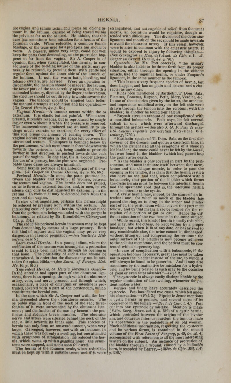 ST liievagiua and ramus iscbii, and forms an oMong tu- mour in the labium, capable of being traced within the pelvis as Tar as the os uteri. He thinks, that this case ^as sometimes been mistaken for a lierula of the foramen ovale. When reducible, a common female bandage, or the truss used for a prolapsis ani sliould he worn. A petisary, unless very large, could not well keep the parts from descending, as the protrusion hap- pens so far from the vagina. Sir A. Cooper is of opinion, that, when strangulated, this hernia, in con- sequence of the yielding nature of tlie parts, may ge- nerally be reduced, by pressing them, with gentle and regular force against the inner side of the branch of the ischium. If not, the warm bath, bleeding, and tobacco clysters, are advised. Were an operaiion in- dispensable, the incision should be made in the labium, the lower part of the sac carefully opened, and with a concealed bistoury, directed by the finger, in the vagina, the stricture should be cut directly inwards towards the vagina. The bladder should be emptied both before the manual attempts at reduction and the operation.— (On Crural Hernia, Src.p. 64.) Vaginal Hernia.—A tumour occurs within the os externum. It is elastic but not painful. When com- pressed, it readily recedes, but is reproduced by cough- ing, or even without it when the pressure is removed. The inconveniences produced are an inabiliiy to un- dergo much exercise or exertion; for every effort of this sort brings on a sense of bearing down. The vaginal hernia protrudes in the space left between the uterus and rectum. This space is bounded below by the peritoneum, which membrane is forced downwards towards the perineum; but, being unable to protrude further in that direction, is pushed towards the back partof the vagina. In one case. Sir A. Cooper advised the use of a pessary, but the plan was neglected. Pro- bably these cases are always intestinal. Some herniie protrude at the anterior part of the va- gina.—[A. Cooper on Orural Hernia, i-c.p. 6.5, 66.) Perineal Hernia.—In men, the parts protrude be- tween the bladder and rectum ; in woujen, between the rectum and vagina. The hernia does not project, so as to form an external tumour, and, in men, its ex- istence can only be distinguished by examining in the rectum. In women, it may be detected both I'runi this part and the vagina. In case of strangulation, perhaps this hernia might be reduced by pressure from within the rectum. An interesting case of perineal hernia, which took place from the peritoneum being wounded with the gorget in lothotomy, is related by Mr. BtomfielA.—iCMrurgical Obs. p. S264.) The reducible perineal hernia in women may be kept from descending, by means of a large pessary. Both this kind of rupture and the vaginal may prove very dangerous in cases of pregnancy.—(See Smellie's Mid- wifery, case 5.) Sacro-rtclal Hernia.—In a young infant, where the ossification of the sacrum was incomplete, a protrusion is said to have been met with through an opening in that bone. The possibility of such a case should be remembered, in order that the disease may not be mis- taken for spina bifida.—(See Jown. of Foreign Med. ;Ve. 16,i>. 616.) Thyroideal Hernia, or Hernia Foraminis Ovale.— In the anterior and upper part of the obturator liga- ment, there is an opening, through which the obturator artery, vein, and nerve proceed, and through which, occasionally, a piece of omentum or intestine is pro- truded, covered with a part of the peritoneum, which constitutes the hernial sac. In the case which Sir A. Cooper met with, the her- nia descended above the obturatoros muscles. The 03 pubis was in front of the neck of the sac; three- fourths of it were surrounded by the obturator liga ment; and the fundus of the sac lay beneath the pec- tineus and abductor bievis muscles. The obturator nerve and artery were situated behind the neck of the sac, a little towards its inner side. This species of hernia can only form an outward tumour, when very large. Garengeot, however, met with an instance, in which there was not only a swelling, but one attended with symptoms of strangulation ; he reduced the her- nia, which went up with a guggling noise ; the symp- toms were stopped, and stools soon followed. The hernia of the foramen ovale, when reducible, muit be Kept up wilh a suitable truss; and if jt were strangulated, and not capable of relief IrOBi tlie usual means, an operation would be requisite, though at- tended vv ith difficulties. The division of the obturator ligament and mouth of the sac should be made inwarda to avoid the obturator artery. If this vessel, however were to arise in common with the epigastric artery, it would be exposed to injury by following this plan.— (See Oarengeol in Mem. de VJlcad. de Chir. 1.1. j?. Cooper on CVuraJ Hernia, &-c. p. 70.) Ci/stocele.—As Mr. Pott observe.s,  the urinary bladder is also liable to be thrust forth from its proper situation, either through the opening in the oblique muscle, like tiie inguinal hernia, or under Poupart's ligament, in the same manner as the femoral.  This is not a very frequent species of hernia, but docs happen, and has as plain and determined a cha^ racter as any other.  It has been mentioned by Bartholin, T. Dom. Sala, Platerus, Bonetus, Ruysch, Petit, Mery, Verdier, &c. In one of the histories given by the latter, the urachus, and impervious umbilical artery on the left side were drawn through the tendon into the scrotum, with the bladder; in another he found four calculi.  Ruysch gives an account of one complicated with a mortified bubonocele. Petit says, he felt several calculi in one, which were afterward discharged through the urethra.—(See also J. O. F. John de inso- litd Calculi Ingentis per Scrotum Exclusione. Wit- tenberg, 1750.)  Bartholin speaks of T. Dom. Sala as the first dis- coverer of the disease, and quotes a case from him, in which the patient had all the symptoms of a stone in his bladder; the stone could never be felt by the sound, but was found in the bladder (which bad passed into the groin) after death.  As the bladder is only covered in part by the peri- toneum, and nmst insinuate itself between that mem- brane and the oblique muscle, in order to pass the openmg in the tendon, it is plain that the hernia cystica can have no sac, and that, when complicated viiith a bubonocele, that portion of the bladder which forms the cystic hernia must lie between the intestinal hernia and the spermatic cord, that is, the intestinal hernia must be anterior to the cystic.  A cystic hernia may, indeed, be the cause of an in- testinal one; for when so much of the bladder has passed the ring, as to drag in the upper and hinder part of it, the peritoneum which covers that part must follow, and by that means a sac be formed for the re- ception of a portion of gut or caul. Hence the dif- ferent situation of the two herniie in the same subject.  While recent, this kind of hernials easily reducible, and may, like the others, be kept within by a proper bandage; but when it is of any date, or has arrived to any considerable size, the urine cannot be discharged, without lifting up, and compressing the scrotum: the outer surface of tlie bladder is now become adherent to the cellular membrane, and the patient must be con- tented with a suspensory bag.  In case of complication with a bubonocele, if the operation becomes necessary, great care must be taken not to open the bladder instead of the sac, to which it will always Ix; found to be posterior. And it may also sometimes by the inattentive be mistaken for a hydro- cele, and by being treated as such may be the ocxasion of great or even fatal mischief.—(FoZ. 2.) The cystocele is al v.'ays easily distinguishable by the regular diminution of the swelling, whenever the pa- tient makes water. Verdier and Sharp have accurately described the cystocele. Pott has offered two cases, which fell under his observation.—(Vol. 3.) Pipelet le Jeune mentions a cystic hernia in perinaeo, and several cases of its occurrence in the female.—(./Jcad. de Oar. t. 4.) Pott cut into one cystocele by mistake. Mention is made {F.din. Surg, journ. vol. 4, p. 512) of a cystic hernia, which protruded between the origins of the levator ani, and obturator internus muscles; the tumour made its appearance in the pudendum of an old woman. Much additional information, respecting the cy.<:toceIe and its various forms, is contained in the second volume of the First Lines of Surgery, p. 49, &c. ed. 4, accompanied with references to all the most interesting writers on the subject. An instance of protnision of the bladder through a wound, caused by a bullock's horn, is recorded by Larrey,—(Jlf^m. de Chir. JSit- Ut. •>, 289.^
