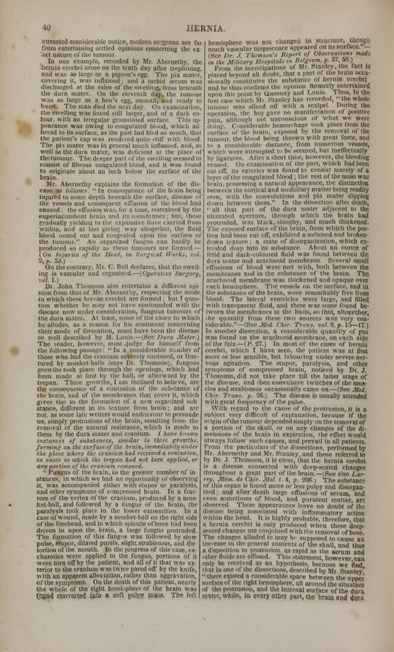 attracted consiueraWe notice, modern surgeons are fai }Vom entertaining settled opinions concerning the ex- act nature of the tumour. , In one example, recorded by Mr. Aberneihy, the hernia cerebri arose on the tenth day after trephining, and was as large as a pigeon's egg. The pia mater, covering it, was inflamed; and a turbid serum was discharged at the sides of the swelling, from beneath the dura mater. On the elevciiih day, the lumuu< was as large as a hen's egg, smooth, and ready to burst. The man died the next day. On examination, the swelling was found still larger, and of a dark co- lour, with an irregular granulated surface. This ap- pearance was owing to coagulated blood, which ad tiered to its surface, as the part had bled .so much, that the patient's cap was rendi-red quite still' witl; blood. Tlie pi.i mater was in general much inflamed, and, as well as the dura mater, was deficient al the place of the tumour. The deeper part of the swelling seemed to consist of fibrous coagulated blood, and it was found to originate about an inch below the surface of the brain. Mr. Abernethy explains the formation of the dis- ease as follows; In consequence of the biain being injured to some depth beneath the surface, disease of the vessels and consequent effusion of the blood had ensued: the effusion was, for a lime, restrained by the euperiucumbent brain and its njenibiaiies; but, these gradually yielding to the expansive foice exerted from within, and at last giving way altogether, the fluid blood oozed out and congealed upon the surface of the tumour. An organized fungus can hardly be produced so rapidly as these tumours are formed — (Oh Injuries of tke Head, in Surgical (forks, vol. 2, p. 53.) On the contrary, BIr. C. Bell declares, that the swell- ing is vascular and organized.—(^Operative Surgery, vol. 1.) Dr. John Thomson also entertains a different opl nion from that of Mr. Abernetliy, respecting the mode in which these hernis cerebri are formed ; but I ques- tion whether he may not have confounded with tlic disease now under consideration, fungous tumours of the dura mater. At least, some of the cases to which he alludes, as a reason for his sentiment concerning their mode of formation, roust have been the disease ao well described by M. Louis.—(See Dura Mater.) The reader, however, must 'judge for himself from the following passage: In a considerable number of those who had the cranium severely contused, or frac- tured by musket-balls (says Dr. Thomson), fungous growths took place through the openings, which had been made at first by the ball, or afterward by the trepan. These growths, I am incUned to believe, are the consequence of a contusion of the substance of the brain, and of the membranes that cover it, which gives rise to the formation of a new organized sub stance, different in its texture from brain; and are not, as some late writers would endeavour to persuade us, simply protrusions of the brain, resulting from the removal of the natural resistance, which is made to them by the dura mater and cranium. / have knoicn instances of sxihstances, similar to tlie.ie growths, forming on tke surface of the brain,immeiiiately under the place -where the cranium had received a contusion, in cases in which the trepan had not been applied, or any portion of the cranium removed. Fungus of the brain, in the greater number of in stances, in which we had an opportunity of observing it, was accompanied either with stupor or paralysis, and other symptoms of compressed brain. In a frac- ture of the vertex of the cranium, produced by a mus- het-ball, and followed by a fungus of the biain, the paralysis took place in the lower extremities. In a case of wound, made by a musket-ball on the right side of the forehead, and in which spicute of bone had been driven in upon the brain, a large fungus protruded. The formation of this fungus was followed by slow pulse, gtupor, dilated pupils, slight strabismus, and dis- tortion of the mouth. In the progress of ibis case, es- chaiotics were applied to the fungus, portions of it were torn off by the patient, and all of ii that was ex- terior to the cratiium was twice pared off by the knife, with an apparent alleviation, rather than aggravation, of the symptoms. On tlie death of this patient, nearly tlie whole of the right beml-phere of the brain was fQund converted into a soft pulpy mass. The left hemisphere was not changed in structure, thoiigb much vascular turgescence appeared on iLs sttrtace. — (See Dr. J. Thomson's Report of Observations made m the Military Hospitals in Belgium, p. 57, 58.) From the investigations of Mr. btanley, the fact is placed beyond all doubt, that a part of the brain occa- sionally constitutes the substance ol herniSB cerebri and he thus confirms the opinion (brmerly entertained upon this point by Ouesnay and Louis. Thus, In the first case which Mr. Stanley has recorded,  the whole tumour was sliced off wiih a scalpel. During the operation, the boy gave no manifestation of positive pain, although not unconscious of what we were doing. Considerable hemorrhage took place from the surface of the brain, exposed by the removal of the tumour, the blood being thrown with great force, and to a considerable distance, from numerous vessels, which were atten)pted to be secured, but ineffectually by ligatures. After a short time, however, the bleeding ceased. On examination of the part, which had been cui off, its exterirr was found to consist merely of a layer of the coagulated blood ; the rest of the mass was brain, possessing a natural appearance, the distinction between llie cortical and medullary matter being readily seen, with the convolutions and pia mater dipping down between them. In the dis.sectlori after death, '■ all that part of the dura mater adjacent to the ulcerated aperture, through which the brain bad protruded, was black, sloughy, and much thickened. The exposed surface of the brain, from which the por- tion had been cut off, exhibited a softened and broken- down texture ; a state of disorganization, which ex- tended deep into its substance. About an ounce of tetid and dark-coloured fluid was found between the dura mater and arachnoid membrane. Several small effusions of blood were met with, botli between the membranes and in the substance of the brain. The arachnoid membrane was thickened and opaque over each hemisphere. The vessels on the surface, and in the substance of the brain, were remarkably free from blood. The lateral ventricles were large, and filled with transparent fluid, and there was some found be- tween the membranes at the basis, so that, altogether, ihe quantity from these two sources was very con- siderable.—(See Med. Chir. Trans, vol. 8, p. 15—17.) In another dissection, a cxinsiderable quantity of pus was found on the arachnoid membrane, on each side of the falx.—(P. 27.) In most of the cases of hernia cerebri, which I have seen, the patient was at first more or less sensible, but labouring under severe ner- vous agitation. The stupor, paralysis, and other symptoms of compressed brain, noticed by Dr. J. Thomson, did not take place till the latter stage of the disease, and then convulsive twitches of the mus- cles and strabismus occasionally came on.—(See Med. Chir. Trans, p. 26.) The disease is usually attended with ereat frequency of the pulse. With regard to the cause of the protrusion, it is a subject very difficult of explanation, because if the origin of the tumour depended simply on the removal of a portion of the skull, or on any chances of the di- mensions of the brain in expir,ition, the effect would always follow such causes, and prevail in all patients. From the particulars of the dissections, performed by Mr. Aberneihy and Mr. Stanley, and those referred to by Dr. J. Thomson, it Is clear, that the hernia cerebri is a disease connected with deep-seated changes throughout a great part of the brain.—(See also/.or- rey, Mdm. de Chir. Mai t. 4, p. 206.) The substance of this organ is found more or less pulpy and disorgan- ized ; and after death large effusions of serum, and even sometimes of blood, and purulent matter, are observed. These appearances leave no doubt of the disease being associated with inflammatory action within the head. It is highly probable, therefore, that a hernia cerebri is only produced when these deep- seated changes are conjoined with the removal of bone. The changes alluded to may be supposed to cause an increase in the general contents of the skull, and thus a disposition to protrusion, as rapid as the serum and other fluids are effused. This statement, however can only be received as an hypothesis, because we find that in one of the dissections, described by Mr. Stanley' there existed a considerable spare between the upper siirfticeof the right hemispliere, all around the situation of the protrusion, and the internal surface of the dura mater, while, in every other part, the brain and dura