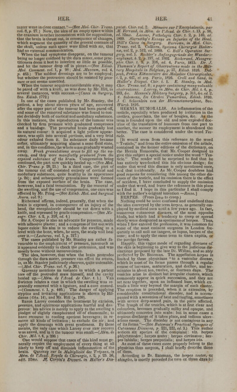 mater weie in close contact.—(See Med. Ckir. Trans, vol. 8, p. 27.) Now, the idea of aii empty space within the cranium is rather inconsistent with tlie supposition, that the brain is ilirust out, in consequence of changes, which augment tlie quantity of the general contents of the skull, unless such space were filled with air, that had no external communication. When the bad symptoms disappear, on the tumour being no longer confined by the dura maler, some prac- titioners deem it best to interfere as litlle as possible, and let the tumour drop off in pieces.—(See Edinb. Med. Comment, vol. 1, p. 98; Med. Museum, vol. 4, p. 463.) The mildest dressings are to be employed; but whether the protrusion should be resisted by pres- sure or not seems unsettled. When the tumour acquires considerable size, it may be pared off with a knife, as was done by Mr. Hill, in several instances, witli success.—(Cases in Surgery, 8eo. Edinb. 1772.) In one of the cases published by Mr. Stanley, the patient, a boy about eleven yeais of age, recovered after the upper part of the tumour had been pared off, and some of the removed substance was found to con sist decidedly both of cortical and medullary substance. In this instance, the reproduction of the tumour was checked by firm pressure with graduated compresses and a bandage. The protruded brain gradually lost its natural colour; it acquired a light yellow appear- ance, was split into several portions, and a very fetid odour exhaled from it. Its substance daily became soAer, ultimately acquiring almost a semi fluid stale, and, in this condition, the whole mass gradually wasted away. Fresh granulations arose to fill up the va- cancy, and they were manifestly produced from the exposed substance of the brain. Compression being continued, the part now quickly healed up. —(See Med. Chir. Trans, p 20,21.) In a third case, the part of the tumour cut off consisted entirely of cortical and medullary substance, quite healthy in its appearance (p. 24); and subsequently granulations were formed from the exposed surface of the brain. The case, however, had a fatal termination. By the removal of the swelling, and the use of compression, one cure was effected by iWr. Pring.—(See Edinb. Med. and Surgical Joum. vol. 0.) Richerand affirms, indeed, generally, that when the brain is exposed, in consequence of an injury of the head, the encephalocele should be cut down with a knife, and repressed by gentle compression.—(See JVa- sogr. Ckir. t. 2, p. 318, ed. 4.) Sir A.Cooper is also an advocate for pressure, made whh adhesive plaster; and a compress of lint wet with liquor calcis: bis aim is to reduce the swelling to a level with the bone, when, he says, the scalp will heal over it.—(Lectures, vol. 1, p. 317.) The cases published by Mr. Stanley are rather fa- vourable to the employment o* pressure, inasmuch as it appeared evidently to check the protrusion, and was mostly borne without inconvenience. The idea, however, that when the brain protrudes through the dura mater, pressure can effi'ct its return, is, as Mr. Stanley judiciously observes, quite untenable. —(Med. Chir. Trans, vol. 8, p. 36.) Quesnay mentions an instance in which a patient tore off the protruded mass himself, and the cavity healed up.—(Mim. de VJlcad. de Chir. t. 1.) Van Swieten relates a case in which the swelling was re peaiedly removed with a ligature, and a cure ensued. —(Comment, t. 1, p. 440.) The danger of applying styptics and irritating applications is shown by Hil- danua (Obs. 14), and Mr. Hill [p. 198). Baron Larrey considers the treatment by excision, pressure, and spirituous applications hurtful and dan gerous: his advice is merely to apply to the swelling a pledget of slightly camphorated oil of chamomile; to have recourse to cooling aperient beverages; to re move all kinds of irritation ; to exclude the air; and apply the dressings with great gentleness. By tliese means, the only case which Larrey ever saw recover was saved, and in it the tumour was small.—(Mim. de Chir. Mil. «.4, p.206) One would suppose that cases of this kind must ge- nerally require the employment of every thing at all likely to keep off and diminish inflammation of the brain. Quesnay sur la MuUiplicite des Tripans, in Mim. de VAcaa. Royale de Chirurgic, t. 2, p. 25. 56, tdit. Kmo. Jit Corvin's Dissert, in Halter's Dit- putat. Chir. vol. 2. Mimoire sur VEncephalocele, par M. Ferrand, in Min. de VJlcad. de Chir. 1.13, p. 96, ed. limo. Lassua, Pathologic Chir. t. 2, p. 140, erf. 1809. Mcrnethy's Essays on Injuries of the Head. HilVs Cases in Surgery. Burrows, in Med. Chir. Trans, vol. 2. Callisen, Systema Chirurgice Hodier- n<B, vol 2, p. 512, ed. 1800. C. Bell's Operative Sur- gery, vol. I. Richtcr's Jlnfaiigsgriinde der Wundarz- neykunst, b. 2, p. 197, id. 1802. Richerand, JsTosogra- phie Oiir. t. 2, p. 316, ed. 4, Pans, 1815. Dr. J. Thomson's Report of Observations made in the Mili- tary Hospitals in Belgium, p: 57, Edinb. 1816. Del- pcch, Pricis EUmentaire des Maladies Chirurgicales, t. 2, p. 447, et seq. Paris, 1816. Crcll and Sand, in Haller's Disput. Chir. t. I. E. Stanley, in Med. Chir. Trans.vol. 8; upaper containing many valuable observations. Larrey, in Mim. de Chir. Mil. t. 4, p. 203, &-C. Hennen's Military Surgery, p. 311, <J-c. ed. 2. i. Solomons, De Cirebri Tumoribus, Edinb. 1810. ./. C. Schocnlein von der Hirnmetamorphose, 8vo. JViirib. I8J0. HEKNIA HUMORALIS. An inflammation of the lesticle, especially when produced by irritation in the urethra, gonorrhoea, the use of bougies, &c. As the term is founded upon the old and now exploded doc- trine of the translation of humours from one part to anollier, the sooner its employment is abandoned the better. The case is considered under the word Tes- ticle. [It would seem fVom this reference to the word  Testicle, and from the entire omission of the article, contained in the former editions of the dictionary, on the Hernia Huinoralis, that Mr. Cooper designed to give this subject a special notice under the word  Tes- ticle. The reader will be surprised to find that he has entirely overlooked this his obvious design; for under that word this disease is only mentioned once, and that incidentally. As Mr. Cooper doubtless had good reasons for considering this among the otlier dis- eases of the testicle, and its omission there is the effect of accident, I have concluded to supply the omission under that word, and leave the reference in this place as I find it. I hope in this particular I shall comply with the author's original intention —Reese.'\ HERPES. (Prom ^pno) to creep.) Nothing could he more confused and undefined than the idea conveyed by the term herpes, as generally em- ployed by medical men until a few years ago. In fact, numerous cutaneous diseases, of the most opposite kinds, but which had a tendency to creep or spread slowly were designated as specimens of herpes. Thus, when I first entered the profession, it was common for some of the most eminent surgeons in London fre- quently lo call noli me langere, or lupus, herpes of the nose; and to apply the same term to tinea capitis, or the porrigo favosa. Happily, this vague mode of regarding diseases of the skill is beginning to give way to the judicious dis- tinctions proposed by the late Dr. Willan, and so ably pevfectf'i by Dr. Bateman. The appellation herpes is limitid by these physicians to a vesicular disease, which in most of its forms pa.sse3 through a regular course of increase, maturation, and decline, and ter- minates in about ten, twelve, or fourteen days. The vesicles arise in distinct but irregular clusters, which commonly appear in quick succession, and they are set near together, upon an inflamed base, which ex- tends a little way beyond the margin of each cluster. The eruption is preceded, when it is extensive, by con.siderable constitutional disorder, and is accom- panied with a sensation of heat and tingling, sometimes with severe deep-seated pain, in the parts affected. The lymph of the vesicles, which is at first clear and colourless, becomes gradually milky and opaque, and ultimately concretes into scabs: but in some cases a copious discharge of it takes place, and tedious ulcer- ations ensue. The disorder is not contagious in any of its forms.—(See Bateman's Practical Synopsis of Cutaneous Diseases, p. 221, 222, cd. 3.) This author notices six species of the complaint: viz. herpes phlycisnodes ; herpes zoster; herpes circinatiis; her- pes lahialis; herpes prsputialis; and herpes iris. As most of these cases more properly belong to the physician than surgeon, I shall briefly describe three of them. According to Dr. Bateman, the herpes zoster, o\ shingles, is mostly preceded for two or three days by