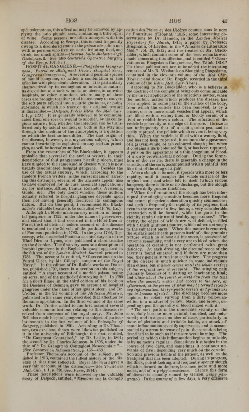 HOS and (Edematous, this affection may be removed by ap- plying the lotio plunibi acel., containing a little spirit of wine. Some persons are often annoyed with this disease. According to Scarpa, this is most frequently owing to a disordered state of the primat viw, often met with in persons who live on acrid irritating food, and drink too much spirits.—(Scarpa, HuUe J\ialatUe degli Occhi,cap.% See also Guthrie's Operative isurgery of the Eye, p. 107, Ji,c.) HOSPITAL GANGRENE.—(PAa^edana Oangra- nosa; Putrid or Malignant Ulcer, Hospital Hare; Oangriena Contagiosa.) A severe and peculiar species of humid gangrene, or rather a combination ol this affection with pliagtdenic ulceration. It is particulaily characterized by its contagious or infectious nature; its disiMJsition to attack wounds, or ulcers, in crowded hospitals, or other siiuatlons, where many of these cases are brought together; and its tendency to convert the soft parts affected into a putrid glutinous, or pulpy substance, in which no trace of tliuir ori<jinal texture is disceinibie.—{Ddpeck, Fiicis EUm. de.i Mai. C/iir. 1.1, p. 123.) It is generally believed to be communi- cated from one sore or wound to another, by its conta- gious nature; but, whether the infection can be trans- ferred only by actual contact, or both in liiis way and through the medium of the atmosphere, is a question en which the best authors differ. The first origin of the disease, however, is a mysterious subject, which cannot invariably be explained on any certain princi- ples, as will be hereafter noticed. From the researches of Mr. Blackadder, it appears probable that several of the ancient writers, in their descriptions of foul gangrenous bleeding ulcers, must have alluded to the same kind of disease which is now usually denominated hospital gangrene. Besides the use of the actual cautery, which, according to the modern French writers, is the surest means of arrest- ing this distemper, several of the ancients appear also to have employed for its cure arsenical applications ; as, for instance, i£tius, Paulus, Rolandus, Avicenna, Guido, &.C. The only doubt whether these authors actually referred to hospital gangrene depends upon their not having generally described its contagious nature. But on this point, I recommend Air. Black- adder's valuable treatise to be consulted.—(P. 76, &c.) Although La Motte made cursory mention of hospi tal gangrene in 172'2, under the name of poumture, and stated that it had occurred ui the Hotel-Dieu at Paris, the first distinct modern account of this disease is contained in the 3d vol. of the posthumous works of Pouteau, published in 1783. In the year 1788, Dus- sassoy, who suci eeded Pouteau as chief surgeon of the Hdtel-Dieu at Lyons, also published a short treatise on the disorder. The first very accurate description ol hospital gangrene in the English language appeared hi the 6th vol. of the London Medical Journal, printed in 1785. The account is entitled,  Observations on the Putrid Ulcer, by Mr. Gillespie, surgeon of the Royal Navy. In the edition of Dr. Rollo's works <m Diabe- tes, published 1797, there is a section on this subject, entitled,  A short account of a morbid poison, acting on sores, and of the method of destroying it. In 1799 Sir Gilbert Blane, in the third edition of his book on the Diseases of Seamen, gave an account of hospital gangrene under the name of malignant ulcer; and Dr Trotter, in the 2d volume of his Medicina JVautica, published in the same year, described that affection by the same appellation. In the third volume of the same work. Dr. Trotter added to his first account several valuable communications relating to this disease, re- ceived from surgeons of the royal navy. Mr. John Bell also made hospital gangrene the subject of particu- lar remark in the first volume of his Principles of ■Surgery, published in 1801. According to Dr. Thum son, two excellent theses were likewise publislied on it in the university of Edinburgh', the first, entitled,  De GansrEBnd ContagiosA, by Dr. Leslie, in 1804; the second by Dr. Charles Johnson, in 1805, under tlie title of  De Grangra;n4 Cimtagiosa Nosocoiniale.— (See Lectures on Infiammation, p. 456—458.) Professor Thomson's account of the subject, pub- lished in 1813, contained the fullest history of the dis- ease at tliat lime collected. Boyer afterward gave a very fair account of the distemper.—(See Traiti des Mai. Chir. t. 1, p. 320, Svo. Paris, 1814.) These descriptions were followed by the valuable i»398y of Pelpecb, entitled, Mtmoire snr It* Compli- HOS 43 cation des Plaies et des Ulcdrcs connuc sous le nom de Pourriture d'Hdpital, 1815; some interesting ob- servations by Dr. Hennen, in the London Medical Repository for March, 1815; a paper by Professor Brugmann, of Leyden, in the  Annales de Littirature Mid. vol. 19, 1815; and the treatise of Mr. Black- adder, which contains some of the best remarks ever made concerning this atttiction, and is entitled  Obser- vations on PhagedanaGangrenosa, Svo. Edinb. 1818. To these publications are to be added the interesting remarks of Mr. R. Welbank on Sloughing Phagedena, contained in the eleventh volume of the Med. Chir. Trans.; and those oi Dr. Boggie, recorded in the third volume of the Edin.Med. Chir. IVans. According to Mr. Blackadder, who is a believer in the doctrine of the complaint being only communicable by the direct application of the infectious matter, when the morbific matter which produces the disease, hag been applied to some part of the surlacf of the body, from which the cuticle has been removed, as by a blister, one or more small vesicles first appear, whicli are tilled with a watery fluid, or bloody serum of a livid or reddish brown colour. The situation of the vesicle is generally at the edge of the sore. Its size is not unfrequently lliat of a split garden pea, and is easily ruptured, the pellicle which covers it being very thill. When the vesicle is filled with a watery fluid, and has not been ruptured, it assumes the appearance of a grayish-white, or ash-coloured slough; but when it contains a dark-coloured fluid, or has been ruptured, it puts on the appearance of a thin coagulum of blood, of a dirty brownish-black colour. During the forma- tion of the vesicle, there is generally a change in tlie sensation of the sore, accompanied witli a painful feel like that of the sling of a gnat. After a slough is formed, it spreads with more or less rapidity, until it occupies the whole surface of the original sore; and when left to itself (which seldom happens), there is little or no discharge, but the slough acquires daily greater thickness.  When the formation of the slough has been inter- rupted, the stinging sensation becomes more frequent and acute; phagedenic ulceration quickly commences; and sudi is frequently the rapidity of its progress, lliat even in the course of a few hours, a very considerable excavation will be formed, while the parts in the vicinity retain their usual healthy appearance. The cavity, the edges of which are well defined, is filled with a thick gluthious matter, which adheres strongly to the subjacent parts. When this matter is removed, the surface underneath presents itself of a fine granular texture, which, in almost all instances, is pos.-^essed of pxtreme sensibility, and is very apt to bleed when the operation of cleaning is not performed with great delicacy. At each dressing, the circumference of the cavity is found enlarged, and if there are more than one, they generally run into each other. The progress of the disease is much quicker in some individuals than others, but it never ceases until the whole surface of the original sore is occupied. The stinging pain gradually becomes of a darting or lancinating kind; and either about the fourth or sixth day from the time when the morbific matter had access to the sore, or afterward, at the period of what may be termed second- ary inflammation, the lymphatic vessels and glands are apt to become affected. The discharge becomes more copious, its colour varying from a dirty yellowish- white, to a mixture of yellow, black, and brown, de- pending upon the quantity of blood mixed with it. The soft parts in tlie immediate vicinity of the sore, daily become more painful, tumefied, and indu- rated ; and in a great number of cases, particularly in those of plethoric and irritable habits, an attack of acute inflammation speedily supervenes, and is accom- [laiiied by a great increase of pain, the sensation being described to be such as if the sore were burning. The period at which this inflammation begins to subside, is by no means regular. Sometimes it subsides in the course of two days, and sometimes it continues up- wards of five; depending very much on the constitu- tion and previous habits of the patient, as well as the treatment that has been adopted. During its progress, the th'ick, putrid-looking, and frequently spongy slough which is formed on the sore, becomes more and more moist, and of a pu/py consistence. (Hence this form of disease is actually named by Gerson, pulpy gan- grene.) In the course of a few days, a very offensive