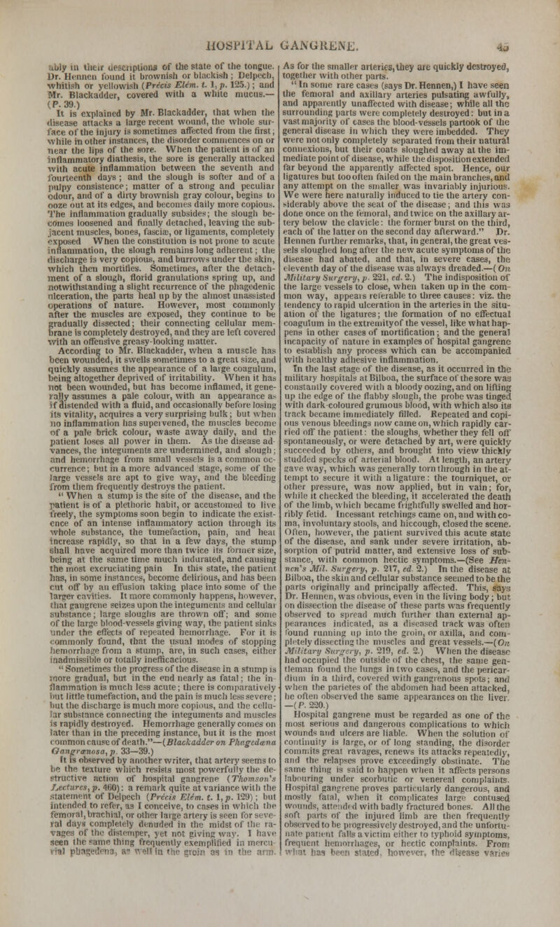 ubiy 111 liieu uesciiplions of the state of the tongue. Dr. Henncii found it brownish or blackish ; Delpecb, whitish or yellowish {Precis EUm. t. 1, p. 125.); and Mr. Blackadder, covered with a white mucus.— (P. 39.) It is explained by Mr. Blackadder, that when the disease attacks a large recent wound, the whole sur- face of the injury is sometimes affected from the first, while in other instances, the disorder comniences on or near the lips of the sore. When the patient is of an inflammatory diathesis, the sore is generally attacked with acute inflammation between the seventh and fourteenth days ; and the slough is softer and of a pulpy consistence; matter of a strong and peculiar odour, and of a dirty brownish gray colour, begins to ooze out at its edges, and becomes daily more copious. The inflammation gradually subsides; the slough be- comes loosened and finally dctaclied, leaving the sub- jacent muscles, bones, fascice, or ligaments, completely exposed When the constitution is not prone to acute inflammation, tlie slough remains long adherent; the discharge is very copious, and burrows under the skin, which then mortities. Sometimes, after the detach- ment of a slough, florid granulations spring up, and notwithstanding a slight recurrence of the phagedenic nlceration, the parts heal up by the almost unassisted operations of nature. However, most couunonly after Uie muscles arc exposed, they continue to be gradually dissected; their connecting cellular mem- brane is completely destroyed, and they are left covered with an offensive greasy-looking matter. According to Mr. Blackadder, when a muscle has been wounded, it swells sometimes to a great size, and quickly assumes the appearance of a large coaguluni, being altogether deprived of irritability. Wlien it has not been wounded, but has become inflamed, it gene- rally assumes a pale colour, with an appearance a.-^ if distended with a fluid, and occasionally before losing its vitality, acquires a very surprising bulk; but when no inflammation has supeivened, the muscles become of a pale brick colour, waste away daily, and the patient loses all power in them. As the disease ad- vances, the integuments are undermined, and slough; and hemorrhage from small vessels is a common oc- currence ; but in a more advanced stage, some of the large vessels are apt to give way, and the bleeding from them frequently destroys the patient.  When a stump is the site of the disease, and the patient is of a plethoric habit, or accustomed to live freely, the symptoms soon begin to indicate the exist- ence of an intense inflammatory action through its whole substance, the tumefaction, pain, and heai increase rapidly, so that in a ffew days, tlie stump shall have acquired more than twice its former size, being at the same time much indurated, and causing the most excruciating pain In this state, the patient has, in some instances, become delirious, and has been cut off by an effusion taking place into some of the larger cavities. It more commonly happens, however, that gangrene seizes upon the integuments and cellulai substance; large sloughs are thrown oft'; and some of the large blood-vessels giving way, the patient sinks under the effects of repeated hemorrhage. For it is commonly found, that the usual modes of slopping hemorrhage from a stump, are, in such cases, either inadmissible or totally inefBcacious.  Sometimes the progress of the disease in a stump is more gradual, but in the end nearly as fatal; the in jlammation is much less acute; there is comparatively Imt little tumefaction, and the pain is much less severe; but the discharge is much more copious, and the cellu- lar substance connecting the integuments and muscles is rapidly destroyed. Hemorrhage generally comes on later than in the preceding instance, but it is the most common cause of death.—{Blackadder on P/ingcdtsna Oanpra:nosa,p. 33—39.) It IS olwerved by another writer, that artery seems to he the te.\ture which resisis most powerfully the de- structive action of hospital gangrene (Thomsoii\i f^ectures, p. 4t>0): a remark quite at variance with the statement of Delpech {Precis EUm. t. 1, p. 129); but intended to refer, as I conceive, to cases in which the femoral, brachial, or other large artery is seen for seve- ral days completely denuded in the midst of the ra- vages of the distemper, yet not giving way. I have seen the same thing frequently exemplifled in mercu- rial phatjedpna, a well in the groin as in the arm. As for the smaller arteries, they are quickly destroyed, together with other parts.  In some rare cases (says Dr. Hennen,) I have seen the femoral and axillary arteries pulsating awfully, and apparently unaffected with disease; while all the surrounding parts were completely destroyed: but in a vast majority of cases the blood-vessels partook of tlie general disease in which they were imbedded. They were not only completely separated from their natural connexions, but their coats sloughed away at the im- mediate point of disease, while the disposition extended far beyond the apparently affected spot. Hence, our ligatures but toootlen failed on the main branches, and any attempt on the smaller was invariably injurious. We were here naturally induced to tie the artery con- siderably above the scat of the disease; and this was done once on the femoral, and twice on the axillary ar- tery below the clavicle: the former burst on the third, each of the latter on the second day afterward. Dr, Hennen further remarks, that, in general, the great ves- sels sloughed long after the new acute symptoms of the disease had abated, and that, in severe cases, the eleventh day of the disease was always dreaded.—(On Military Surgery, p. 221, cd. 2.) The indisposition of the large vessels to close, when taken up in the com- mon way, appeals reterable to three causes: viz. the tendency to rapid ulceration in the arteries in the situ- ation of the ligatures; the formation of no eflfectual coagulum in theextreniityof the vessel, like what hap- pens in other cases of mortification ; and the genera! incapacity of nature in examples of hospital gangrene to establish any process which can be accompanied with healthy adhesive inflammation. In the last stage of the disease, as it occurred in the military hospitals atBilbua, the surface of the sore was constanily covered with a bloody oozing, and on lifting up (he edge of the flabby slough, the probe was tinged whh dark coloured grumous blood, with which also it8 track became immediately filled. Repeated and copi- ous venous bleedings nowcameon, wliich rapidly car- ried off the patient: the sloughs, whether they fell off spontaneously, or were detached by art, were quickly succeeded by others, and brought into view thickly studded specks of arterial blood. At length, an artery save way, which was generally torn through in the at- tempt to secure it with a ligature: the tourniquet, or other pressure, was now applied, but in vain; for, while it checked the bleeding, it accelerated the death of the limb, wliich became frightfully swelled and hor- ribly fetid. Incessant retchings came on, and with co- ma, involuntary stools, and hiccough, closed the scene. Often, however, the patient survived this acute state of the disease, and sank under severe irritation, ab- sorption of putrid matter, and extensive loss of sub- stance, with common hectic symptoms.—(See ffen- ncn's Mil. Surgery, p. 217, ed. 2.) In the disease at Bilboa, the skin and cellular substance seemed to be the parts originally and principally affected. This, says Dr. Hennen, was obvious, even in the living body; bur, on dissection the disease of these parts was frequently observed to spread much fiirther than external ap- pearances indicated, as a diseased track was often ibund running up into the groin, or axilla, and com- pletely dissecting the muscles and great vessels.—{On Military Surgery, p. 219, ed. 2.) When the disease had occupied (he outside of the chest, the same gen- tleman found the lungs in two cases, and the pericar- dium in a third, covered with gangrenous spots; and when the parietes of the abdomen had been attacked, be often observed the same appearances on the liver, —(P. 220.) Hospital gangrene must be regarded as one of the most serious and dangerous complications to which wounds and ulcers are liable. When the solution of continuity is large, or of long standing, the disorder commits great ravages, renews its attacks repeatedly, and the relapses prove exceedingly obstinate. The same thing Is said to happen when it affects persons labouring under scorbutic or venereal complaints. Hospital gangrene proves particularly dangerous, and mostly fatal, when it comjilicates large contused wounds, attended with badly fractured bones. All the soft parts of the injuted limb are then frequently observed to be progressively destroyed, and the unfortu- nate patient falls a victim either to typhoid symptoms, frequent heninrrhages, or hectic complaints. From what has been stated, however, the disease varies