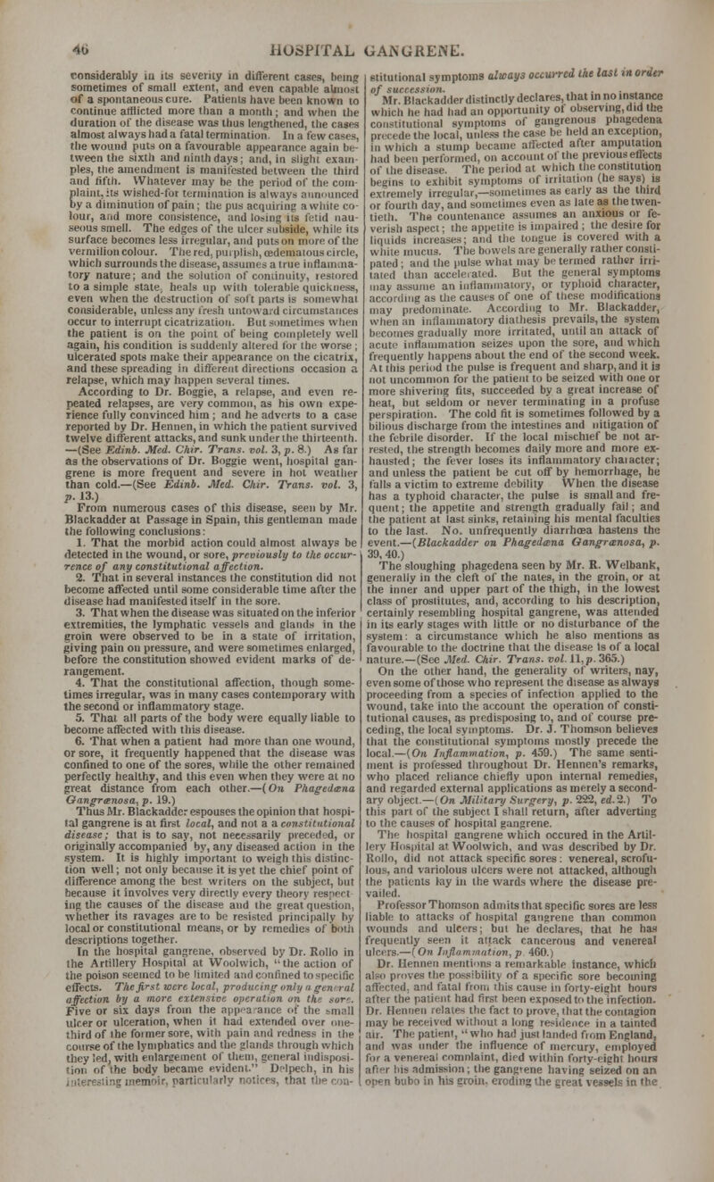 considerably in its severity in different cases, being sometimes of small extent, and even capable almost of a spontaneous cure. Patients have been known to continue afflicted more than a month; and when the duration of the disease was thus lengthened, the cases almost always had a fatal termination. In a few cases, the wound puts on a favourable appearance again be- tween the sixth and ninth days; and, in slight exam- ples, the amendment is manifested between the third and fifth. Whatever may be the period of the com- plaint, its wished-for termination is always announced by a diminution of pain; the pus acquiring a white co- lour, and more consistence, and losing its fetid nau- seous smell. The edges of the ulcer subside, while its surface becomes less irregular, and puts on more of the vermilion colour. The red, purplish, cedemalous circle, which surrounds the disease, assumes a true inflamma- tory nature; and the solution of coniinuily, restored to a simple state^ heals up with tolerable quickness, even when the destruction of soft parts is somewhat considerable, unless any fresh untoward circumstances occur to interrupt cicatrization. But .sometimes when the patient is on the point of being completely well again, his condition is suddenly altered for the vrorse ; ulcerated spots make their appearance on the cicatrix, and these spreading in different directions occasion a relapse, which may happen several times. According to Dr. Boggle, a relapse, and even re- peated relapses, are very common, as his own expe- rience fully convinced him ; and he adverts to a case reported by Dr. Hennen, in which the patient survived twelve different attacks, and sunk under the thirteenth. —(See Edinb. Med. Chir. Trans, vol. 3, p. 8.) As far as the observations of Dr. Boggie went, hospital gan- grene is more frequent and severe in hot weather than cold.—(See Edinb. Med. Chir. Trans, vol. 3, ;,. 13.) From numerous cases of this disease, seen by Mr. Blackadder at Passage in Spain, this gentleman made the following conclusions: 1. That the morbid action could almost always be detected in the wound, or sore, previously to the occur- rence of any constitutional affection. 2. That in several instances the constitution did not become affected until some considerable time after the disease had manifested itself in the sore. 3. That when the disease was situated on the inferior extremities, the lymphatic vessels and glands in the groin were observed to be in a state of irritation, giving pain on pressure, and were sometimes enlarged, before the constitution showed evident marks of de- rangement. 4. That the constitutional affection, though some- times irregular, was in many cases contemporary with the second or inflammatory stage. 5. That all parts of the body were equally liable to become affected with this disease. 6. That when a patient had more than one wound, or sore, it frequently happened that the disease was confined to one of the sores, while the other remained perfectly healthy, and this even when they were at no great distance from each other.—(On Phagedtsna Gangrenosa, p. 19.) Thus Mr. Blackadder espouses the opinion that hospi- tal gangrene is at first local, and not a a constitutional disease; that is to say, not necessarily preceded, or originally accompanied by, any diseased action in the .system. It is highly important to weigh this distinc- tion well; not only because it is yet the chief point of difference among the best writers on the subject, but because it involves very directly every theory respect ing the causes of the disease and the great question, whether its ravages are to be resisted principally by local or constitutional means, or by remedies of boiii descriptions together. In the hospital gangrene, observed by Dr. RoUo in the Artillery Hospital at Woolwich, the action of the poison seemed to be limited and confined tospecific effects. The first were local, producing only n gemral affection by a more extensive operation on the sore. Five or six days from the app'-a-ance of the small ulcer or ulceration, when it had extended over one- third of the foimersore, with pain and redness in the course of the lymphatics and the glands through which they led, with enlargement of them, general indisposi- tion of the body became evident. Delpech, in his interesting memoir, particularly notices, that the con- stitutional symptoms almys occurred Ike last in order of succession. , . . . Mr. Blackadder distinctly declares, that in no instance which he had had an opportunity of observing, did the coiL^^titutional symptoms of gangrenous phagedena precede the local, unless the case be held an exception, in which a stump became affected after amputation had been performed, on account ol the previous effects of the disease. The period at which the constitution begins to exhibit symptoms of irritation (he says) is extremely irreaular,—sometimes as early as the third or fourth dav, and sometimes even as late as the twen- tieth. The countenance assumes an anxious or fe- verish aspect; the appeiire is impaired ; the desire for liquids increases; and the tongue is covered with a while mucus. The bowels are generally rather consti- pated ; and the pulse what may be termed rather irri- tated than accelerated. But the general symptoms may assume an infianiniatory, or typhoid character, according as tlie causes of one of these moditicaiiong may predominate. According to Mr. Blackadder, when an inflammatory diathesis prevails, the system becomes gradually more irritated, until an attack of acute inflammation seizes upon the sore, and which frequently happens about the end of the second week. At this period the pulse is frequent and sharp, and it is not uncommon for the patient to be seized with one or more shivering fits, succeeded by a great increase of heat, but seldom or never terminating in a profuse perspiration. The cold fit is sometimes followed by a bilious discharge from the intestines and iiitigation of the febrile disorder. If the local mischief be not ar- rested, the strength becomes daily more and more ex- hausted ; the fever loses its inflammatory chaiacter; and unless the patient be cut off by hemorrhage, be falls a victim to extreme debility When the disease has a typhoid character, the pulse is small and fre- quent ; the appetite and strength eradually fail; and the patient at last sinks, retaining his mental faculties to the last. No., unfrequently diarrhoea hastens the event.—(Blackadder on Phagedmna Oangranosa, p. 30, 40.) The sloughing phagedena seen by Mr. R. Welbank, generally in the cleft of the nates, in the groin, or at the inner and upper part of the thigh, in the lowest class of prostitutes, and, according to his description, certainly resembling hospital gangrene, was attended in its early stages with little or no disturbance of the system: a circumstance which he also mentions as favourable to the doctrine that the disease Is of a local nature.—(Sec Med. Chir. Trans, vol. 11, p. 365.) On the other hand, the generality of writers, nay, even some of those who represent the disease as always proceeding from a species of infection applied to the wound, take into the account the operation of consti- tutional causes, as predisposing to, and of course pre- ceding, the local symptoms. Dr. J. Thom.son believes that the constitutional symptoms mostly precede the local.—(On Inflammation, p. 459.) The same senti- ment is professed throughout Dr. Hennen's remarks, who placed reliance chiefly upon internal remedies, and regarded external applications as merely a second- ary object—(On Military Stirgery, p. 222, ed.2.) To this part of the subject I shall return, after adverting to the causes of hospital gangrene. The hospital gangrene which occured in the Artil- lery Hospital at Woolwich, and was described by Dr. Rollo, did not attack specific sores: venereal, scrofu- lous, and variolous ulcers were not attacked, although the patients lay in the wards where the disease pre- vailed. Professor Thomson admits that specific sores are less liable to attacks of hospital gangrene than common wounds and ulcers; but he declares, that he has frequently seen it attack cancerous and venereal ulcers.—(On Iiiflommation,p 460.) Dr. Hennen mentions a remarkable instance, which al,=.c) proves the po.ssibility of a specific sore becoming affected, and fatal from this cause in forty-eight hours after the patient had first been exposed to the infection. Dr. Hennen relates the fact to prove, that the contagion may be received without a long residence in a tainted air. The patient, ''who had just landed fiom England, and was under the influence of mercury, employed for a venereal comnlaint, died within forty-eight hours afier his admission; the gangrene having seized on an open bubo in his groin, eroding the great vessels in the