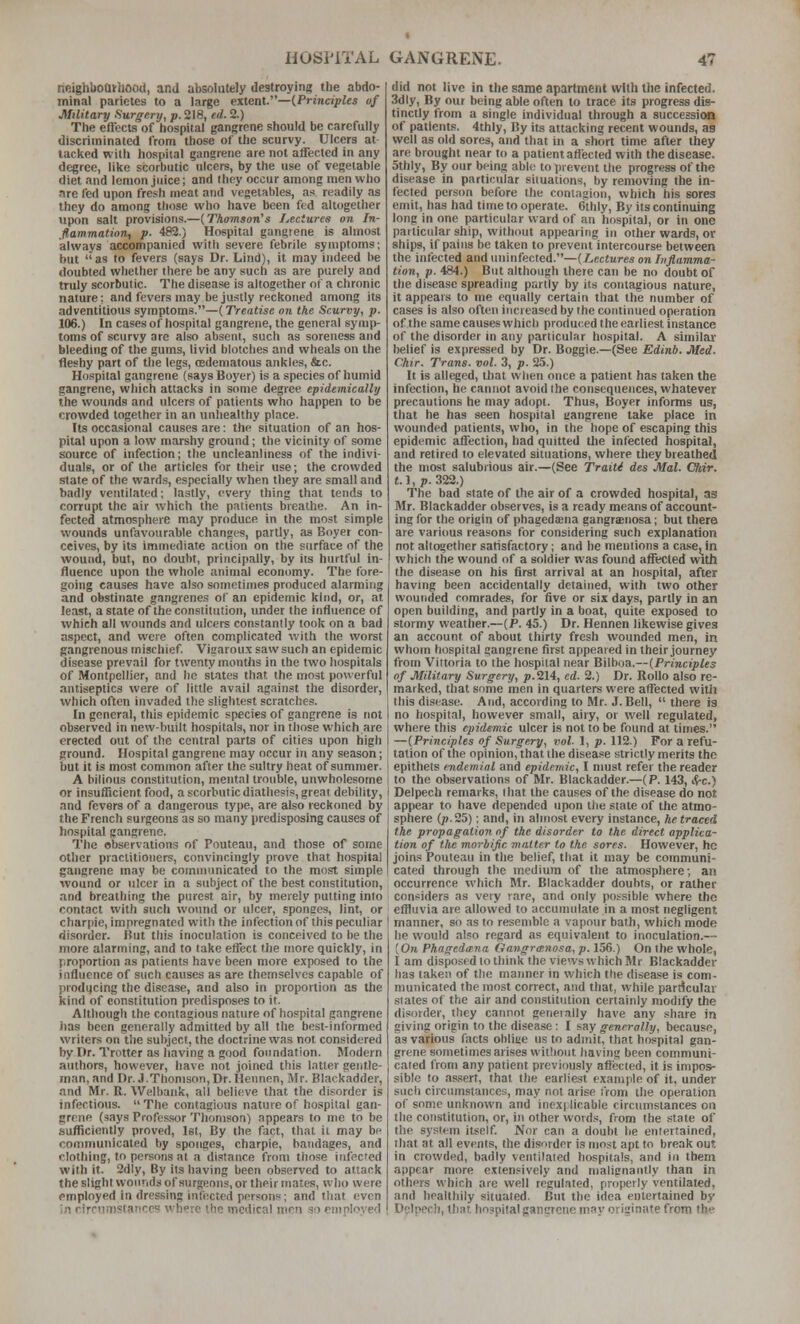 rieighboQirliOod, and absolutely destroying the abdo- minal parietes to a large extent.—{Principles of Military Surgery, p. 218, ed. 2.) The eftccts of hospital gangrene should be carefully discriminated from those of the scurvy. Ulcers at lacked with hospital gangrene are not affected in any degree, like scorbutic ulcers, by the use of vegelable diet and lemon juice; and they occur among men who are fed upon fresh meat and vegetables, as readily as they do among those who have been fed altogether upon salt provisions.—(Thomson's Lectures on In- flammation, p. 482.) Hospital gangrene is almost always accompanied with severe febrile symptoms; but as to fevers (says Dr. Lind), it may indeed be doubted whether there be any such as are purely and truly scorbutic. The disease is altogether of a chronic nature; and fevers may be justly reckoned among its adventitious symptoms.—(Treatise on the Scurvy, p. 106.) In cases of hospital gangrene, the general symp- toms of scurvy are also absent, such as soreness and bleeding of the gums, livid blotclies and wheals on the fleshy part of the legs, (Edematous ankles, &c. Hospital gangrene (saysBoyer) is a species of humid gangrene, which attacks in some degree epidemically the wounds and ulcers of patients who happen to be crowded together in an unhealthy place. Its occasional causes are; the situation of an hos- pital upon a low marshy ground; the vicinity of some source of infection; the uncleanliness of the indivi- duals, or of the articles for their use; the crowded state of the wards, especially when they are small and badly ventilated; lastly, every thing that tends to corrupt the air which the patients breathe. An in- fected atmosphere may produce in the most simple wounds unfavourable changes, partly, as Boyet con- ceives, by its immediate action on the surface of the wound, but, no doubt, principally, by its hurtful in- fluence upon the whole animal economy. The fore- going causes have also sometimes produced alarming and obstinate gangrenes of an epidemic kind, or, at least, a state of the constitution, under the influence of which all wounds and ulcers constantly took on a bad aspect, and were often complicated with the worst gangrenous mischief. Vigaroux saw such an epidemic disease prevail for twenty months in the two hospitals of Montpollier, and he states that the most powerful antiseptics were of little avail against the disorder, which often invaded the slightest scratches. In general, this epidemic species of gangrene is not observed in new-built hospitals, nor in those which are erected out of the central parts of cities upon high ground. Hospital gangrene may occur in any season; but it is most common after the sultry heat of summer. A bilious constitution, mental trouble, unwhole.=!ome or insufficient food, a scorbutic diathesis, great debility, and fevers of a dangerous type, are also reckoned by the French surgeons as so many predisposing causes of hospital gangrene. The observations of Pouteau, and those of some other practitioners, convincingly prove that hospital gangrene may be communicated to the most simple wound or ulcer in a subject of the best constitution, and breathing the purest air, by merely putting into contact with such wound or ulcer, sponces, lint, or charpie, impregnated with the infection of this peculiar disorder. But this inoculation is conceived to be the more alarming, and to lake effect the more quickly, in proportion as patients have been more exposed to the influence of such causes as are themselves capable of producing the disease, and also in proportion as the kind of constitution predisposes to it. Although the contagious nature of hospital gangrene has been generally admitted by all the best-informed writers on the subject, the doctrine was not considered by Dr. Trotter as having a good foundation. Modern authors, however, have not joined this latter gentle- man, and Dr. J.Thonison,Dr. Hennen, Mr. Blackadder, and Mr. R. Welbank, all believe that the disorder is infections.  The contagious nature of hospital gan- grene (says Profc.s.sor Thomson) appears to me to be sufliciently proved, Ist, By the fact, that il may be communicated by sponges, charpie, bandages, and clothing, to persons at a di.stance from those infected with it. 2dly, By its having been observed to attack the slight wounds of surgeons, or their mates, who were employed in dressing infected persons; and that even in rirptimstancc? where the medical men so employed did not live in the same apartment with the infected. 3dly, By out being able often to trace its progress dis- tinctly from a single individual through a succession of patients. 4thly, By its attacking recent wounds, as well as old sores, and that in a short time after they are brought near to a patient affected with the disease. 5thly, By our being able to prevent the progress of the disease in particular situations, by removing the in- fected person before the contagion, which his sores emit, has had time to operate. 6thly, By its continuing long in one particular ward of an hospital, or in one particular ship, without appearing in other wards, or ships, if pains be taken to prevent intercourse between the infected and uninfected.—(/,cc«ures on Inflamma- tion, p. 484.) But although there can be no doubt of the disease spreading partly by its contagious nature, it appears to me equally certain that the number of cases is also often increased by the continued operation of the same causes which proriu(;ed the earliest instance of the disorder in any particular hospital. A similar belief is expressed by Dr. Boggie.—(See Edinb. Med. Chir. Trans, vol. 3, p. 25.) It is alleged, that when once a patient has taken the infection, he cannot avoid the consequences, whatever precautions he may adopt. Thus, Boyer informs us, that he has seen hospital aangrene take place in wounded patients, who, in the hope of escaping this epidemic affection, had quitted the infected hospital, and retired to elevated situations, where they breathed the most salubrious air.—(See Traiti des Mai. Chir. M,p. 322.) The bad state of the air of a crowded hospital, as Mr. Blackadder observes, is a ready means of account- ing for the origin of phagedsna gangrenosa; but there are various reasons for considering such explanation not altogether satisfactory; and he mentions a casie^in which the wound of a soldier was found affected with the disease on his first arrival at an hospital, after having been accidentally detained, with two other wounded romrade.s, for five or six days, partly in an open building, and partly in a boat, quite exposed to stormy weather.—[P. 45.) Dr. Hennen likewise gives an account of about thirty fresh wounded men, in whom hospital gangrene first appeared in their journey from Viltoria to the hospital near Bilboa.—{Principles of Military Surgery, p.214, ed. 2.) Dr. Rollo also re- marked, that some men in quarters were affected with this disease. And, according to Mr. .I.Bell,  there is no hospital, however small, airy, or well regulated, where this epidemic ulcer is not to be found at times. —[Principles of Surgery, vol- 1, p. 112.) For a refu- tation of the opinion, that the disease strictly merits the epithets endemiol and epidemic, I must refer the reader to the observations of Mr. Blackadder.—(P. 143, Src.) Delpech remarks, (hat the causes of the disease do not appear to have depended upon the state of the atmo- sphere (/).25): and, in almost every instance, he traced the propagation nf the disorder to the direct applica- tion of the morbific matter to the sores. However, he joins Pouleau in the belief, that it may be communi- cated through the medium of the atmosphere; an occurrence which Mr. Blackadder doubts, or rather considers as very rare, and only po.-^sible where the effluvia are allowed to accumulate in a most negligent manner, so as to resemble a vapour bath, which mode he would also regard as equivalent to inoculation.— (On Phngedaina Gangrainosa, p. 156.) On the whole, I am disposed to think the views which Mr Blackadder has taken of the manner in which the disease is com- municated the most correct, and that, while particular slates of the air and constitution certainly modify the disorder, they cannot generally have any share in giving origin to the disease: I say generally, because, as various facts ohiiue us to admit, that hospital gan- grene sometimes arises without having been communi- cated from any patient previously affected, it is impos- sible to .is.serf, that the earliest example of it, under such circumstances, may not arise from the operation of some unknown and inex|:licable circumstances on the constitution, or, in other words, from the state of the system itself. Nor can a doubt lie entertained, that at all events, the disorder is most apt to break out in crowded, badly ventilated hospitals, and in them appear more extensively and malignantly than in others which are well regulated, properly ventilated, and healthily situated. But the idea entertained by Delpech, that hospital gangrene may originate from the