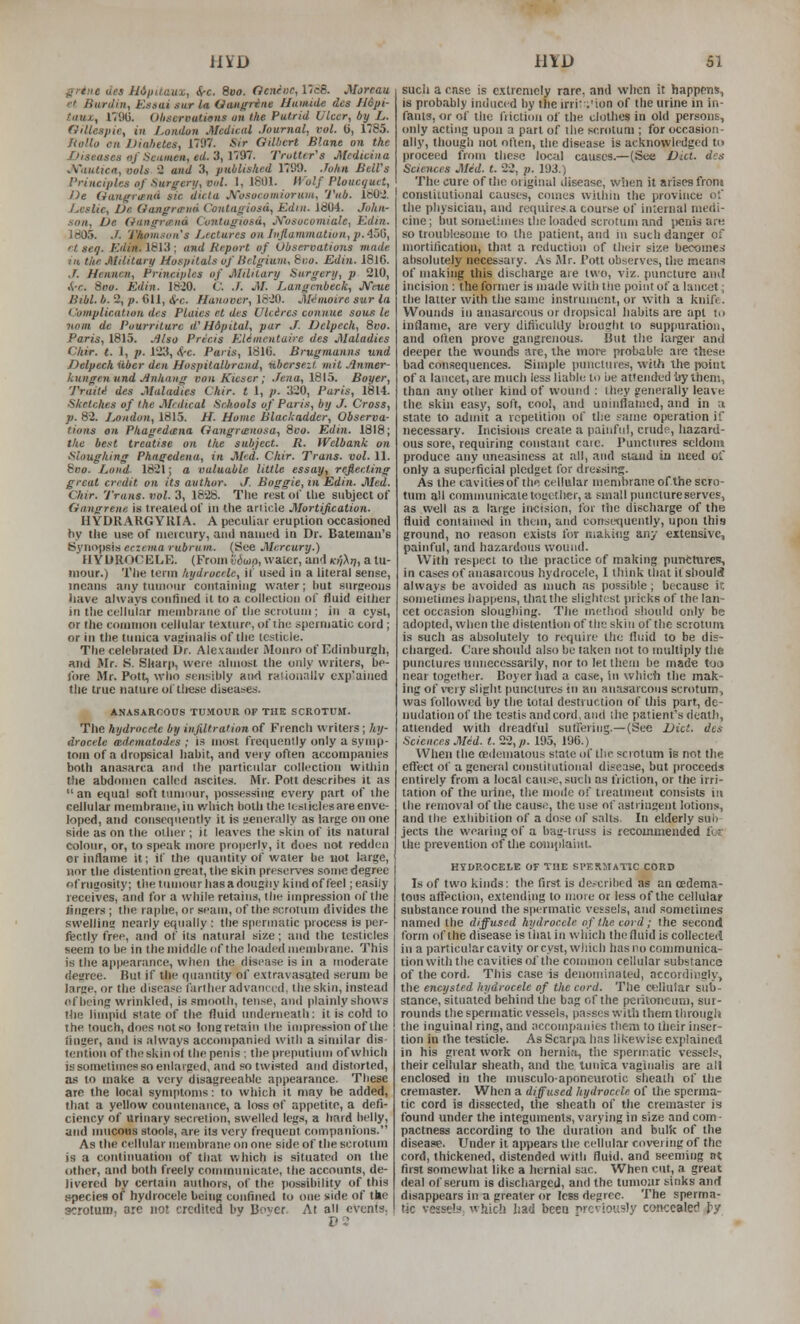 ffrtne lies ildptlaux, &-c. 8vo. Ocnruc, 17c8. Morcau. '•I Hardin, Esaai gur la Oangrine liutuide dcs H6pi- taux,, 1791). Ohservutions un the Putrid Ukcr, by L. Gillespie, in London Medical Journal, vol. (i, 1785. f<olla en IJialietes, 1797. */> Gilbert Slant on the JOiseases nf Seamen, ed.'i, VST. Trotter's Mcdteiua ■A'autxcn, ools 2 and 3, published 1799. John Bell's J'riueiples of Surgery, vol. 1,1801. H'olf Ploucguet, Jie Gangriend sie dicta JVvsucomiorniu, Tub. IbOJ. Leslie, De Gangrcpiid Contagiosa, Kdin. id04. John- son, Ve Giingrtend Contagiosa, JVosocomiale, JCdin. 1805. J. TAom.iun's Lectures on Iiijlaminatioa, p. 4iiG, rt seq. Kdin. 1813 ; and lie.port of Observations made ill the Military Hospitals uf lielgium, 8i;o. Edin. 1816. J. Hcnnen, Principles of Military Surgery, p 210, .<-c. 8oo. Edin. 18-20. C. ./. M. I^angenbeck, JVeue Bibl. b. 2, p. fill, &-C. Hanover, 18-20. M^inotre sur la Complication des Plaies et des Utcires eoniiue sous le ■nom de Pourrilurc d'Hdpital, par J. IJclpech, 8vo. Paris, 1815. .^Iso Precis KUincntaire des Maladies Chir. t. 1, p. 123, <<-c. Paris, 181(5. Brugmunns und Delpech iiber den Hospilalbraud, nberse-.l wit Jlnmer- kungenund Jlnhnug von Kieser; ./<;««, 1815. Boyer, Traits des Maladies Chir. t 1, p. 320, Paris, 1814. Sketches of the Mrdieal Schools of Paris, by J. Cross, p. 82. iMiidun, 1815. H. Home Blachadder, Observa- tions eit Phagedeena Gangrtenosa, 8co. Edin. 1818; the best treatise on the subject. R. IVelbank on Sloughing Phagedena, in Mod. Chir. Trans, vol. 11. 8vo. Loud- 1821; a valuable little essay, refier.ling great credit on its author. J. Boggie, in Edin. Med. Chir. 'J'rans. vol. 3, 1828. The rest of the subject of Gangrene is treated ol' in the arlicle Mortijieation. HYDRARGYRIA. A peculiar eruption occasioned by the use of uieicury, and naiued in Dr. Batetnau's Synopsis eczema rubrum. (See Mercury.) HYUR0(;KLK. (From vduip, water, and KnXtj, a tu- mour.) Tlie term hydrocele, if used in a literal sense, means any tumour cuntnining water; but surgeons have always confined it to a collection of fluid either in the cellular membrane of the scrotum ; in a cyst, or the common cellular texture, of the spermatic cord; or in the tunica vaginalis of the testicle. The celebrated Dr. Alexander ftlonro of Edinburgh, and Mr. K. Sharp, were almost the only writers, be- fore Mr. Pott, who sensibly aiKl ralionallv exp'ained the true nature of these diseases. ANASARCOOS TU.MOUR OP THE SCROTUM. The hydrocele by infiltration of Frencli writers ; hy- drocele cedematodes ; is most fre(iuently only a symp- tom of a dropsical habit, and very often arxompanies both anasarca and the particular collection within the abdomen called ascites. Mr. Pott describes it as  an equal soft tumour, possessing every part of the cellular membrane, in which both the testicles are enve- loped, and consequently it is generally as large on one side as on tiie other; it leaves the skni of its natural colour, or, to speak more properly, it does not redden or inflame it; if the quantity of water be not large, nor the distention great, tlie skin preserves som« degree of rugosity; the tumour hasadougiiy kind of feel; easily receives, and for a while retains, the impression of the fingers ; the raphe, or seam, of the scrotum divides the swelling nearly equally : the spermatic process is per- fectly free, and of its natural size; and the testicles seem to be in the middle of the loaded membrane. This is the appearance, when the disease is in a moderate degree. But if the quantity of extravas-dted serum be large, or the disease farther advanccnl, the skin, instead of being wrinkled, is smooth, tense, and plainly shows the limpid state of the fluid underneath: it is cold to the touch, does not so longretain the impression of the linger, and is always accompanied with a similar dis- tention of the skin o( the penis -. thepreputium of which is sometimes so enlarged, and so twisted and distorted, as to make a very disagreeable appearance. These are the local symptoms: to which it may be added, that a yellow countenance, a loss of appetite, a defi- ciency of Urinary secretion, swelled leg.s a hard belly, and nnicous stools, are ils very frequent companions. As the cellular nieinbrane on one side of the scrotum is a contiimation of that which is situated on the other, and both freely conunnnicate, the accounts, de- livered by certain authors, of the possibility ofthis species of hydrocele being confined to one side of the scrotum, are not credited by Bover. At all events. such a case is c.\lrcnicly rare, and when it happens, is probably induced by the irriv.'ion of the urine in in- fants, or of the fiicticni of the clothes in old persons, (miy acting upon a part of the scrotum ; for occasion- ally, though not often, the disease is acknowledged to proceed from these local causes.—(See Diet, des Sciences Med. t. 22, p. 193.) The cure of the original disease, wiien it arises from constitutional causes, comes within the province of the physician, and requires a couise of internal medi- cine; but sometimes ilie loaded sci-otuni and jienis urn so troublesome to the patient, and in such danger of mortification, that a reduction of their size becomes absolutely necessary. As Jlr. Pott observer, tire means of making this discharge aie two, viz. puncture ami incision : the former is made with the point of a I'diicet; the latter with the same instrument, or with a knife. Wounds in anasarcous or dropsical habits are apt to inflame, are very diflicultly brought to suppuration, and often prove gangrenous. But the larger and deeper the wounds arc, the moif probabte aie these bad consequences. Simple punctures, w-ith the point of a lancet, are much less liable to be attended by Iheni, than any other kind of wouiid : they generally leave the skin easy, soft, cool, and unlnflataed, and in a state to admit a repetition of the same operation if necessary. Incisions create a painful, crud?, hazard- ous sore, requiring constant care. Punctures seldom produce any uneasiness at all, and stand iu need of only a superficial pledget for dressing. As the cavities of the. cellular membrane of the scro- tum all cnminunicale together, a small puncture serves, as well as a large incision, for the discharge of the fluid con(aine<l in ihem, and consetjucntly, upon this ground, no reason exists for making any extensive, painful, and hazardous wound. With respect to the practice of making punctures, in cases of anasarcous hydrocele, 1 think that it should always be avoided as nmch as possible; because it sometimes happens, that the slightest pricks of the lan- cet occasion sloughing. The methotl should only be adopted, when the distention of the skin of the scrotunj is such as absolutely to require the fluid to be dis- charged. Care should also be taken not to multiply tlie punctures unnecessarily, nor to let them be mad« t<jo near together. Boyer liad a case, iu which the mak- ing of very slight punctures in an anasarcous scrotum, was followed by the total destruction of this part, de- nudation of the testis and cord, and the patient's death, attended with dreadful sutferiiig.—(Sec Vict, des Sciences Med. t. 22,/). 195, 196.) When the cedeinalous slate of the scrotum is not the effect of a general conslitutional disease, but proceeds entirely from a local cau.--c, such as friction, or the irri- tation of the mine, the moile of treatment consists in the removal of the cause, the use of astringent lotions, and the e.xhibition of a dose of salts. In elderly sub- jects the wearing of a bag-truss is recommended for the prevention of the complaint. HYDROCELE OF THE SPERMATIC CORD Is of two kinds; the first is de.-crilied as an oedema- tous affection, extending to nioie or less of the cellular substance round the spermatic vessels, and sometimes named the diffused hydrocele of the cord; the second form of the disease is tiiat in which thefluid is collected in a particular cavity or cyst, wiiich has no communica- tion with the cavities of the common cellular substance of the cord. This case is denominated, accordingly, the encysted hydrocele of the cord. The cellular sub- stance, situated behind the bag of the peiiloneum, sui- rounds the spermatic vessels, passes w-ilh them through the inguinal ring, and accompanies them to their inser- tion in the testicle. As Scarpa has likewise e.vplained in his great work on herni<i, the spermatic vessels', their celhilar sheath, and the tunica vaginalis are all enclosed in the musculoaponeurotic sheath of the cremaster. When a diffused hydrocele of the sperma- tic cord is dissected, the sheath of the cremaster is found under the integuments, varying in size and com- pactness according to the duration and bulk of the disea.ae. Under it appears the cellular covering of the cord, thickened, distended with fluid, and seeming at first somewhat like a hernial sac. When cut, a great deal of serum is discharged, and the tumour sinks and disappears in a greater or less degree. The sperma- tic vessels. whicJ.) had been previously concealed fy