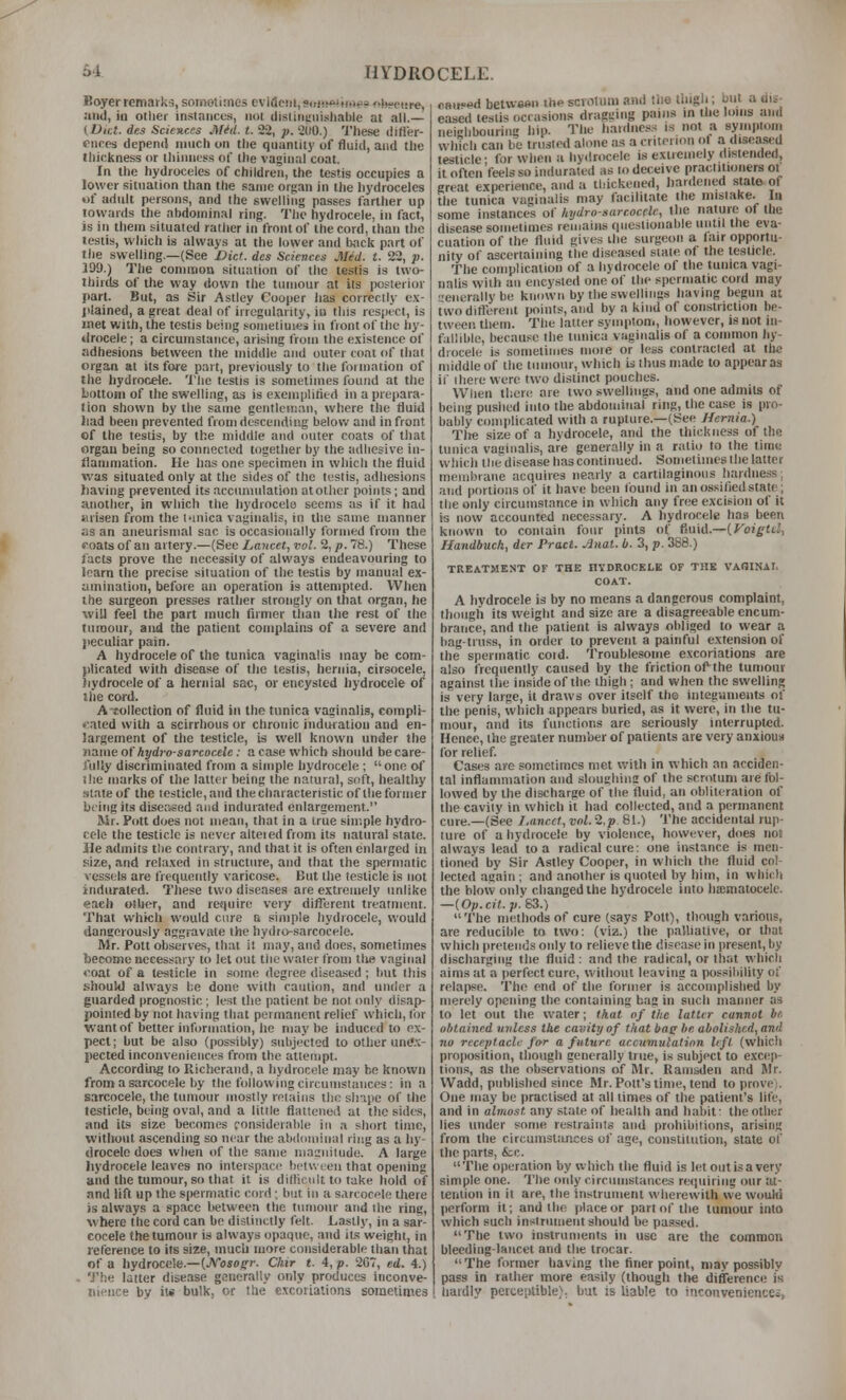 Boyer remarks, somotirnes evideiii.simso^tirteo filieeitre, and, in other instances, not disiincnishable at all.— (L>ii:t. des Sciences Mid. t. 22, p. 2(10.) These ilifler- cncos depend imich on the quantity of fluid, and the tliickness or thinness of the vaginal coat. In the hydroceles of children, the testis occupies a lower situation than the same or';an in tlie hydroceles of adult persons, and the swelling passes farther up towards the abdominal ring. The hydrocele, in fact, is ill them situated rather in front of the cord, than the testis, which is always at the lower and back part of the swelling.—(See Diet, des Sciences Med. t. 22, p. 199.) Tlie common situation of the testis is two- thirds of the way down the tumour at its posterior part. But, as Sir Astley Cooper has correclly c.\- jilained, a great deal of irregularity, iu this respect, is met with, the testis being sometiuies iu front of the hy- drocele ; a circumstance, arising from the e.xistence of adhesions between the middle and outer coat of that organ at its fore part, previously to the formation of the hydrocele. The testis is sometimes found at the bottom of the swelling, as is exemplitied in a prepara- tion shown by the same gentleman, where the fluid )iad been prevented from descending belov.' and in front of the testis, by the middle and outer coats of that organ being so connected together by the adhesive in- ilaniniation. He has one specimen in which the fluid was situated only at the sides of the testis, adhesions having prevented its accumulation at other points; and another, in which the hydrocele seems as if it had iuisen from the l-inica vaginalis, in the same manner as an aneurismal sac is occasionally formed from the foats of an artery.—(See Lancet, vol. 2, p. 78.) These facts prove the necessity of always endeavouring to loam the precise situation of the testis by manual ex- amination, before an operation is attempted. When the surgeon presses rather strongly on that organ, he will feel the part much firmer than the rest of the tumour, and the patient complains of a severe and jiecuUar pain. A hydrocele of the tunica vaginalis may be com- plicated with disease of the testis, hernia, cirsocele, hydrocele of a hernial sac, or encysted hydrocele of the cord. A-tollection of fluid in the tunica vaginalis, compli- •Mted with a scirrhous or chronic induration and en- largement of the testicle, is well known under the tauw oi hydro-sarcocele: a ease which should be care- fully discriminated from a simple hydrocele ; one of ilie marks of the latter being the natural, soft, healthy state of the testicle, and the characteristic of the former being its diseased and indurated enlargement. Mr. Pott does not mean, that in a true simple hydro- cele the testicle is never alteied from its natural state. He admits tlie contrary, and that it is often enlatged in size, and rela.xed in structure, and that the spermatic vessels are frequently varicose. But the testicle is not indurated. These two diseases are extremely unlike each other, and re«iiiire very different treatment. That which would cure a simple hydrocele, would dangerously aggravate the hydro-sarcocele. Mr. Pott observes, that it may, and does, sometimes become necessary to let out the water from tlie vaginal coat of a testicle in some degree diseased ; but this should always be done with caution, and inider a guarded prognostic; lest the patient be not only disap- pointed by not having that permanent relief which, for want of better iuforniation, he maybe induced to e.\- pect; but be also (possibly) subjected to other unt'.v- pected inconveniences from the attempt. Accordiiig to Richerand, a hydrocele may be known from a siircocele by the following circumstances: in a sarcocele, the tumour mostly retains the shape of the testicle, being oval, and a little flattened at the sides, and its size becomes considerable in a short time, without ascending so near the abdominal ring as a hy- drocele does when of the same niajuilude. A large hydrocele leaves no interspace bctu reii that opening and the tumour, so that it is dillicult to take hold of nnd lift up the spermatic cord; but in a sarcocple there is always a space between the tumour and the ring, where the cord can be distinctly felt. L.astl}', in a sar- cocele the tumour is always opaque, and its weight, in reference to its size, much wore considerable than that of a hydrocele.—(Kosogr. Chir t. 4, p. 2C7, ed. 4.) - 'J'he latter disease generally only produces inconve- nience by ii« bulk, or the e.\coriatinns soinetinies cHii«^d beiwaftu the scrotum and tiie Hiigl.; but a dis- eased testis occasions dragging pains in the loins and neighbouring iiip. The hardness is not a symptom winch can be trusted alone as a criterion of a disca_sed testicle- for when a hy.lrocele is extremely distended, it often'feels so indurated as to deceive practitioners ot great e.xperience, and a tliickened, hardened state of tiie tunica vaginalis may facilitate the mistake. In some instances o( Itydro-sarcocfle, the nature^ of the disease sometimes remains questionable until the eva- cuation of the fluid gives the surgeon a lair opportu- nity of ascertaining the diseased state of the testicle. The complication of a hydrocele of the tunica vagi- nalis with an encysted one of the spermatic cord may •■aierally be known by the swellings having begun at twodiflerent points, and by a kind of constriction be- tween them. The latter symptom, however, is not in- fallible, because the tunica vaginalis of a common hy- drocele is sometimes more or less contracted at the middle of the tumour, which is thus made to appear as if there were two distinct pouches. When therit are two swellings, and one admits of being pushed into the abdominal ring, the case is pro- bably complicated with a rupture.—(See Hernia.) Tire size of a hydrocele, and the thickness of the tunica vaginalis, are generally in a ratio to the time wliich tlie disease has continued. Sometimes the liittcr meiiibraiie acquires nearly a cartilaginous liarduess, and portions of it have been tbund in an ossified state; the only circumstance in which any free excision of it is now accounted necessary. A hydrocele has been known to contain four pints of fluid.—{VoigUl, Handbuch, der Pract. Auat. b. 3, p. 388.) TREATMENT OF THE HYDROCELE OF THE VAOINAI. COAT. A hydrocele is by no means a dangerous complaint, though its weight and size are a disagreeable encuin- hratice, and the patient is always obliged to wear a bag-truss, in order to prevent a painful extension of the spermatic coid. Troublesome excoriations are also frequently caused by the friction ofthe tumour against the inside of the thigh ; and when the swelling is very large, it draws over itself the integuments of the penis, which appears buried, as it were, in the tu- mour, and its functions are seriously interrupted. Hence, the greater number of patients are very anxiouti for relief Cases are sometimes met with in which an acciden- tal inflammation and sloughins of the scrotum are fol- lowed by the discharge of the fluid, an obliteration of the cavity in which it had collected, and a permanent cure.—(See I.ancct, vol. 2.p 81.) The accidental rup- ture of a hydrocele by violence, hnwi^ver, does not always lead to a radical cure; one instance is men- tioned by Sir Astley Cooper, in which the fluid col- lected again : and another is quoted by him, in which the blow oiilv changed the hydrocele into hsmatocele. —{Op.cit.p:S3.) The methods of cure (says Pott), though variotis, are reducible to two: (viz.) the paUiative, or that which pretends only to relieve the disease in present, by discharging the fluid: and the radical, or that which aims at a perfect cure, without leaving a possibility of relapse. The end of the former is accomplished by merely opening the containing bag in such manner as to let out the water; that of the latltr cannot br. obtained unless the cavity of that ban '' abolished, and no receptacle for a future accumulation lift (wliich proposition, though generally true, is subject to excep- tions, as the observations of Mr. Ramsden and Mr. Wadd, published since Mr. Pott's time, tend to prove). One may be practised at all limes of the patient's life, and in almost any state of health and habit: the other lies under some restraints and prohibitions, arising from the circumstances of age, constitution, state of the parts, &;c. The operation by which the fluid is let out is a very simple one. The only circumstances requiring inir :it- tention in it are, the instrument wherewith we wouhi perform it; and the place or part of the tumour into which such inslriimeiit should be passed. The two instruments in use are the common bleeding-lancet and the trocar. The former having the finer point, may possiblv pass in rather more easily (though the difference is hardly pciteiitible). but is liable to inconveniencec.