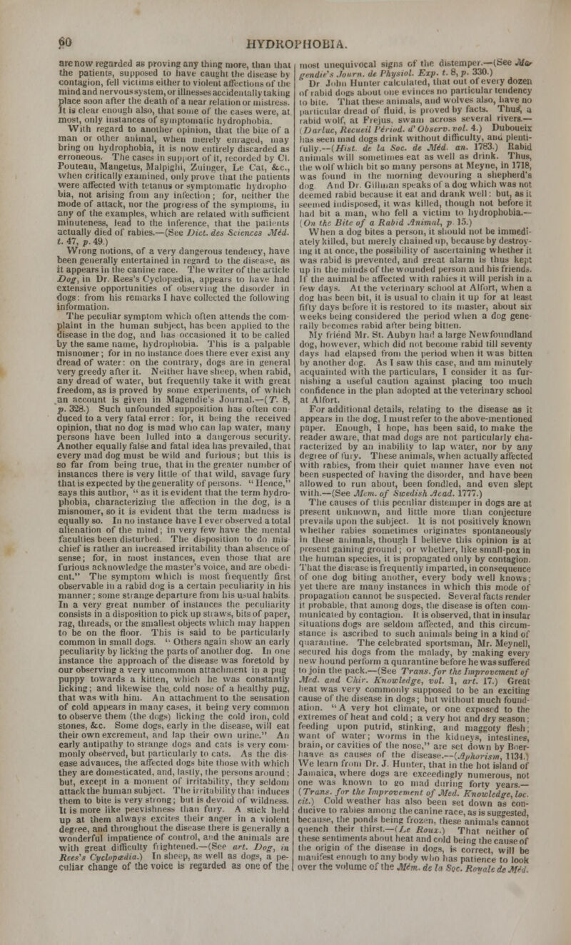 are now regarded as proving any thing more, than tliai the patients, supposed to liave caught the disease by contagion, fell viclims either to violent affections of ilit mindand nervoussystem,or illnessesaccidenlallytakiiig filace soon after the death of a near relation or mistress. t is cleai enough also, that some of the cases were, at most, only instances of symptomatic hydrophobia. With regard to another opinion, tliat the bile of a man or other animal, wlien merely enraged, may bring on hydrophobia, it is now entirely discarded as erroneous. The cases in sup|iort of it, recorded by CI. Pouteau, Marigetus, Malpighi, Zuinger, Le Cat, &.C., when critically examined, only prove that the patients were affected with tetanus or symptomatic liydropiio bia, not arising from any infection; for, neither the mode of attack, nor the progress of the symptoms, in any of the examples, which'are related vvith sufficient minuteness, lead to the inference, tliat the paiicnts actually died of rabies.—(See Diet, des Sciences Mid. t. 47, p. 49.) Wrong notions, of a very dangerous tendency, have been generally entertained in regard to the disease, as it appears in the canine race. The writer of the article Dog, in Dr. Rees's Cyclopaedia, appears to have had extensive opportunities of observing the disorder in dogs; from his remarks I have collected the following information. The peculiar symptom which often attends the com- plaint in the human subject, has been applied to the disease in the dog, and has occasioned it to be called by the same name, hydrophobia. This is a palpable misnomer; for in no instance does there ever exist any dread of water: on the contrary, dogs are in general very greedy after it. Neither have sheep, when rabid, any dread of water, but frequently take it with great freedom, as is proved by some experiments, of which an account is given in Magendie's Journal.—(T. 8, p. 328.) Such unfounded supposition has often con- duced to a very fatal err<;r; for, it being the received opinion, that no dog is mad who can lap water, many persons have been lulled into a dangerous security. Another equally false and fatal idea has prevailed, that every mad dog must be wild and furious; but this is so far from being true, that iti the greater number of instances there is very little of that wild, savage fury that is expected by the generality of persons.  Ilericc, says this author,  as it is evident that the term hydro- phobia, characterizing the affection in the dog, is a misnomer, so it is evidetit that the term madness is equally so. In no instance have I ever observed a total alienation of the mind; in very few have the mental faculties been disturbed. The disposition to do mis- chief is rather an increased irritability than absence of sense; for, in most instances, even those that are furious acknowledge the master's voice, and are obedi- ent. The symptotn which is most frequently first observable in a rabid dog is a certain peculiarity in tiis manner; some strange departure from his u^ual habits In a very great mnnber of instances the peculiarity consists in a disposition to pick up straws, bits of paper, rag, threads, or the smallest objects wliich may iiappen to be on the floor. This is said to be particularly common in small dogs.  Others again show an early peculiarity by licking the parts of another dog. In one instance the approach of the disease was foretold by our observing a very uncotnmon attachment iii a png puppy towards a kitten, wliich he was constantly licking; and likewise the cold nose of a healthy pug, that was with him. An attachment to the sensation of cold api)ears in many cases, it being very connnon to observe them (the dogs) licking the cold iron, cold stones, &c. Some dogs, early in the disease, will eat their own excrement, and lap their own urine. An early antipathy to strange dogs and cats is very com- monly observed, but particularly to cats. As the dis ease advances, the affected dogs bite those with which they are donre.sticated, and, lastly, the persons around : but, except in a moment of Irritability, thty seldom attack the human subject. The irritability that induces them to bite is very strong; but is devoid of wildness. It is more like peevishness than fury. .A stick held up at them always excites their anger in a violent degree, and throughout the disease there is generally a wonderful impatience of control, and the animals are with great difficulty fiightened.—(See art. Dog, in Reel's Cyclvpcidia.) In sheep, as well as dogs, a pe- culiar change of the voice is regarded as one of the most unequivocal signs of the distemper.—(See JUor gmdie'.i .Journ. de Physiol. Exp. t. 8, p. 330.) Dr John Hunter calculated, that out of every dozen of tabid dogs about inie evinces no particular tendency (o bite. That these animals, and wolves also, have no pariicular dread of fluid, is proved by facts. Thurf, a rabid wolf, at Frejus, swam across several rivers.— (Darluc, Recueil Viriod. d' Obsero. vol. 4.) Duboueix has seen mad dogs drink without difficulty, ana plenti- lully.—(//'»«. de la Soc. de Mid. an. 1783.) Rabid animals will sometimes eat as well as drink. Thus, the wolf which bit so many persons at Meyiie, in 1718, was found in the morning devouring a shepherd's dog And Dr. Gilhnan speaks of a dog which was not deemed rabid because it eat and drank well: but, as it seemed indisposed, it was killed, though not before it had bit a man, who fell a victim to hydrophobia.— {On the Bite of a Rabid Animal, p 1.5.) When a dog bites a person, it should not be immedi- ately killed, but merely chained up, because by destroy- ing it at once, the possibility of ascertaining whether it was rabid is prevented, and great alarm is thus kept up in the minds of the wounded person and his friends. If the animal be affected with rabies it will perish in a lew days. At the veterinary school at Alfort, when a dog has been bit, it is usual to chain it up for at least fifty days before it is restored to its master, about six weeks being considered the period when a dog gene- rally becomes rabid after being bitten. RIy friend Mr. St. Aubyn had a large Newfoundland dog, however, which did not become rabid till seventy days had elapsed from the period when it w as bitten by another dog. As I saw this case, and am minutely acquainted with the particulars, I consider it as fur- nishing a useful caution against placing too much confidence in the plan adopted at the veterinary school at Alfort. For additional details, relating to the disease as it appears in the dog, I must refer to the above-mentioned paper. Enough, I hope, has been said, to make the reader aware, that mad dogs are not particularly cha- racterized by an inability to lap water, nor by any degiee of fuiy. These animals, when actually affected with rabies, from their quiet manner have even not been suspected of having the disorder, and have been allowed to run about, been fondled, and even slept with.—(See Mem. of Swedish .Acad. 1777.) Tlie causes of this peculiar distemper in dogs are at pre.eent unknovi'n, and little more than conjecture prevails upon the subject. It is not positively known whether rabies sometimes originates spontaneously in these animals, though I believe this opinion is at I>resent gaining ground; or whetlier, like smallpox in the human species, it is propagated only by contagion. That the disease is frequently imparted, in consequence of one dog biting another, every body well knows; yet there are many instances in which this mode of propagation cannot lie suspected. Several facts render it probable, that among dogs, the disea.se is often com- municated by contagion, ll is observed, that in insular pit nations dogs are seldom affected, and this circum- stance i.-« ascrib(;d to such animals being in a kind of quarantine. The celebrated sportsman, Mr. Meynell, secured his dogs from the malady, by making every new liound perform aqiiarantine before he wassuffered to join the pack.—(See Trans, for the Improvement of Mrd. and Chir. Knowledge, vol. 1, art. 17.) Great heat was very commonly supposed to be an exciting cause of the disease in dogs; but without much found- ati(m.  A very hot climate, or one exposed to the extremes of heal and cold; a very hot and dry .season: feeding upon putiid, stinking, and maggoty flesh; want of water; worms in the kidneys, intestines, brain, or cavities of the nose, are set down by Bner- haave as causes of the disease.—(jS^Aojjsm, 1134.) We learn from Dr. J. Hunter, that in the hot island of Jamaica, where dogs are exceedingly numerous, not one was known to go mad during forty years.— (Trans, fur the Improvement of Med. Knowledge, loc. cit.) Cold weather has also been set down as con- ducive to rabies among the canine race, as is suggested, because, the ponds being frozen, these animals cannot quench their thirst.—t/,c Roux.) That neither of these sentiments about heat and cold being the cause of the origin of the disease in dogs, is correct, will be nianifest enough to any body who has patience to look over the volume of the Mim. de la Soc. Roijale de Med.