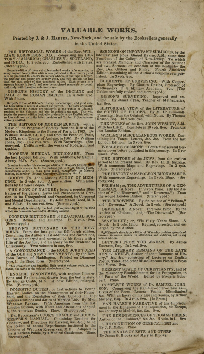 VALUABLE WORKS, Printed by J. & J. Harper, New-York, and for sale by the Booksellers generally in the United States. THE HISTORICAL WORKS of the Rev. WIL- LIAM ROBERTSON, D.D.; comprising bis HIS- TORY of AMERICA; CHARLES V.; SCOTLAND, and INDIA. In 3 vols. 8vo. Embellished with Plates. ^Stereotyped.) Harper's edition of these valuable standard works is far superior, in every respect, to any other edition ever published in this country ; and Is to be preferred to Jones's University edition, ?s the type is larger, the printing and paper are equally good, and they are sold for leas than the cash price of that condensed edition. Each volume is a separate history in itself; and may be purchased separately, or bound uniformly with the other volumes in sets. GIBBON'S HISTORY of the DECLINE and FALL of the ROMAN EMPIRE. In 4 vols. 8vo. With Plates. » Harper's edition of Gibbon's History is stereotyped, and great care has been taken to render it correct and perfect. The dates originally introduced by the Author are preserved in the Tables of Contents prefixed to the Volumes, and also unbodied in the text. This will render the present edition decidedly preferable to the English edition in four volumes, as in the lat'er the dates and Tables of Contents are entirely omitted. THE HISTORY OF MODERN EUROPE ; with a View of the Progress of Society, from the Rise of the Modern Kingdoms to the Peace of Paris, in 1763. By William Russell, LL.D.; and from the Peace of Paris, in 17C3, to the Treaty of Amiens, in 1802. By William Jones, Esq. In 3 vols. 8vo. With Engravings. (Ste- reotyped. Uniform with the works of Robertson and Gibbon.) HOOPER'S MEDICAL DICTIONARY. From the last London Edition. With additions, by Samuel Akerly, M.D. 8vo. (Stereotyped.) In order to render this stereotype edition of Hooper's MedicatfleW tionary more accepable to the medical public of i*ie United States, considerable ad.ti' is have been made, particiRrly on Materia Medics, Mineralngv, Botany, Chymsstry,Biography, &c 4c. GOOD'S (Dr. John Mason) STUDY OF MEDI- CINE. In 5 vols. 8vo. A new edition. With addi- tions by Samuel Cooper, M.D. THE BOOK OF NATURE; being a popular Illus- tration of the general Laws and Phenomena of Crea- tion, in its Unorganized and Organized, its Corporeal and Mental Departments. By John Mason Good, M.D. and F.R.S. In one vol. 8vo. (Stereotyped.)  —the work is certainly the best philosophical digest of the kind which we have seen.—London Monthly Rtxxcw. COOPER'S DICTIONARY of PRACTICAL SUR- GERY. Reviled and Enlarged. In 2 vols. 8vo. (Stereotyped.) BROWN'S DICTIONARY OF THE HOLY BIBLE. From the last genuine Edinburgh edition. Containing the Author's last additions and corrections, \ and further enlarged and corrected by his Sons; with a \ Life of the Author; and an Essay on the Evidence of ^Christianity. Two volumes in one, 8vo. \ A CONCORDANCE to the HOLY SCRIPTURES pf the OLD and NEW TESTAMENTS ; by the Rev. Kohn Brown, of Haddington. Printed on Diamond ;ype, in the 32mo. form. (Stereotyped.) This convenient and beautiful little pocket volume contains, rer* Batim, the same as the original duodecimo edition. ENGLISH SYNONYMES, with copious Illustra- tions and Explanations, drawn from the best writers. By George Crabb, M.A. A new Edition, enlarged. Bvo. (Stereotyped.) DOMESTIC DUTIES; or Instructions to Young Married Ladies, on the Management of their House- hold, and the Regulation of their Conduct in the various relation? and duties of Married Life. By Mrs. William Parks. Fifth American from the last London Edition, with Notes and Alterations adapted to the American Reader. 12mo. (Stereotyped.) Dr Kitchiher's COOK'S ORACLE and HOUSE- KEEPER'S MANUAL. Containi.ie Receipts for Cookery, and Directions for Carving, &e. &c.; beinc • he Result of actual Experiments instituted in the Kitchen ol William Kitchiner, M.D. Adapted to (he American Public, by a Medical Gentleman. 13mo. rtS^reotyped.1 SERMONS ON IMPORTANT SUBJECTS, by the late Rev. and pious Samuel Davies, A.M., some time President of the College of New-Jersey. To which are prefixed, Memoirs and Character of the Author: and two Sermons on occasion of his Death, by the Rev. Drs. Gibbon and Finley. Fourth American Edition, containing all the Author's Sermons ever poa- lished. In 3 vols. 8vo. ELEMENTS OF SURVEYING. With Copper- plate Engravings. By Charles Davies, Professor of Mathematics, U. S. Military Academy. 8vo. (The Tables carefully revised and stereotyped.) GIBSON'S SURVEYING. Improved and en- By James Ryan, Teacher of Mathematics, &c. 8vo. HISTORICAL VIEW of the LITERATURE of the SOUTH OF EUROPE. By M. De Sisniondi. Translated from the Original, with Notes. By Thomas Roscoe, Esq. In 2 vols. 8vo. THE WORKS of the Rev. JOHN WESLEY, A.M. With his LIFE. Complete in 10 vols. 8vo. From the last London Edition. WESLEY'S MISCELLANEOUS WORKS. Con- taining his Tracts, Letters, &c. &c. From the last London Edition. In 3 vols. 8vo. WESLEY'S SERMONS Containing several Ser- mons never before published in this country. In 3 vo- lumes. 8vo. THE HISTORY of the JEWS, from the earliest period to the present time. By Rev. H. H. Milmah. With numerous Maps ami Engravings. In 3 vols. 18mo. (Stereotyped.) ,. THE HISTORY of NAPOLEON BUONAPARTE. With numerous Engravings. In 2 vols. 18mo. (Ste- reotyped.) PELHAM; or, THE ADVENTURES OF A GEN- TLEMAN. A Novel. In 2 vols. 12mo. (By the Au- thor of  The Disowned, and  Devereux. ) From the second London Edition. (Stereotyped.) THE DISOWNED. By the Author of  Pelham,* and  Devereux. A Novel. In 2 vols. (Stereotyped.) DEVEREUX. A Novel. In 2 vols. 12mo By the Author of  Pelham, and]  The Disowned. (Ste- reotyped.) WAVERLEY; or, *Tis Sixty Years Since. A Novel. In 2 vols. 12mo. Revised, corrected, and en- larged, by the Author. %• Harper's stereotype edition of Waverley contains upwards of thirteen thousand words, in alterations and additions, not in any former edition. LETTERS FROM THE jEGEAN. By James Emerson, Esq. In 1 vol. 8vo. THE LITERARY REMAINS OF THE LATE HENRY NEELE, Author of the  Romance of His- tory, Sec. tic.—consisting of Lectures on English Poetry, Tales, and other Miscellaneous Pieces In Prose and Verse. 8vo. PRESENT STATE OF CHRISTIANITY, and of the Missionary Establishments for its Propagation, in all Parts of the World. Edited by Frederic Scho- berl. 12rao. COMPLETE WORKS of Dr. SAMUEL JOHN SON. Comprising the Rambler—Idler—Rasselas— Lives of the Poets—Letters—Poems—Miscellanies,!. &c. With an Essay on iiis Life and Genius, by Arthur Murphy, Esq. In 3 vols. 8vo. [In Press.] VAN HALEN'S NARRATIVE of his Imprison ment in the Dungeons of the Inquisition, his Escape, his Journey to Madrid, etc. &c. 8vo. THE REMINISCENCES OF THOMAS DIBDLN. Author of the  Cabinet, &c. &c. 2 vols, in 1. 8vo THE CONDITION OF GREECE, in 1827 ant By J. I*. Miller. 12mo. THE RIVALS OF ESTE, AND OTHEP By James G. Brooks snd Mary K. Brook*