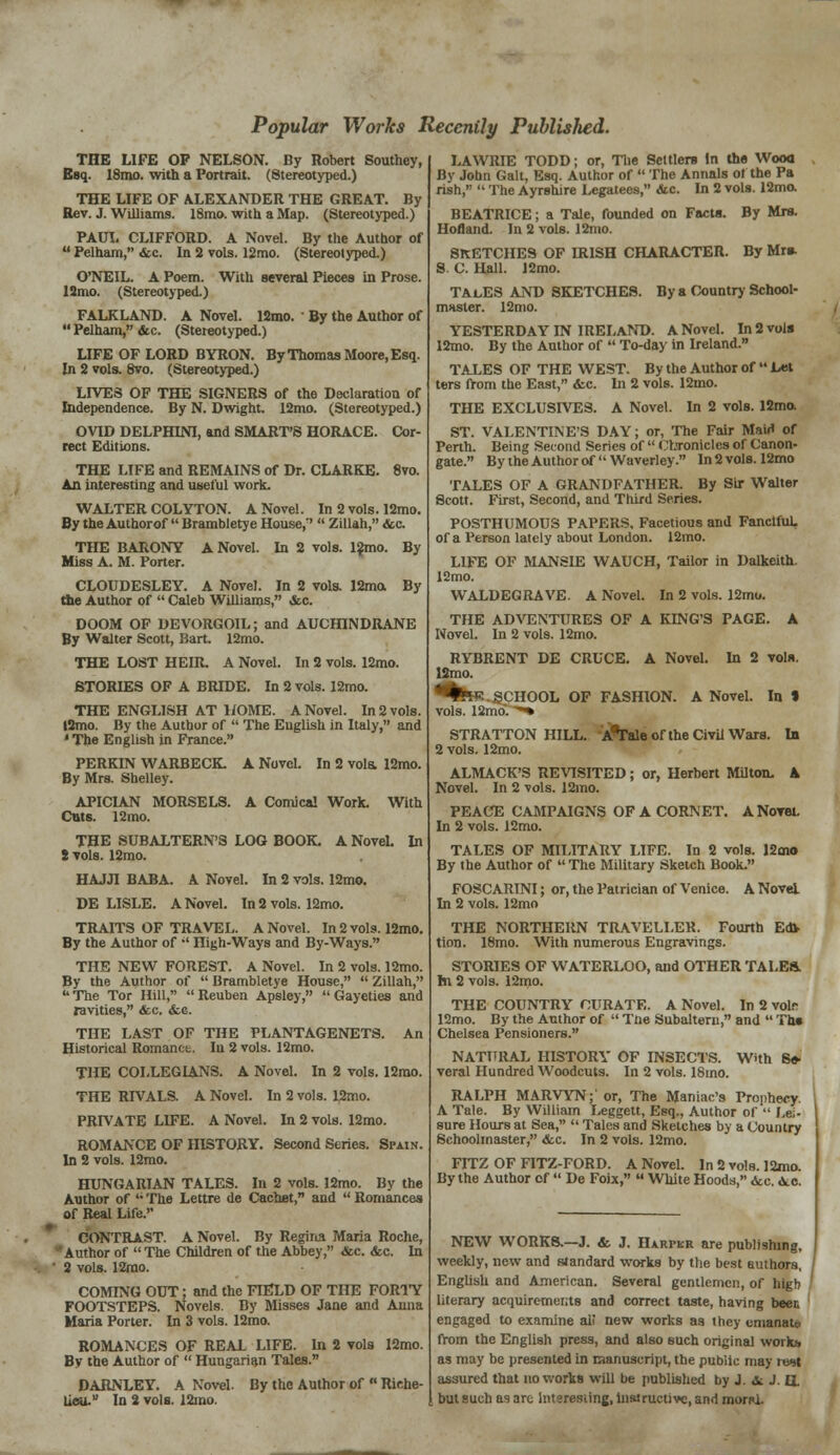 Popular Works Recently Published. THE LIFE OP NELSON. By Robert Southey, Esq. 18mo. with a Portrait. (Stereotyped.) THE LIFE OF ALEXANDER THE GREAT. By Rev. J. Williams. 18mo. with a Map. (Stereotyped.) PAUL CLIFFORD. A Novel. By the Author of  Pelham, &c. In 2 vols. 12mo. (Stereotyped.) O'NEIL. A Poem. With several Pieces in Prose. 12mo. (Stereotyped.) FALKLAND. A Novel. 12mo. By the Author of  Pelham, &c. (Stereotyped.) LIFE OF LORD BYRON. By Thomas Moore, Esq. In 2 vols. 8vo. (Stereotyped.) LIVES OF THE SIGNERS of the Declaration of Independence. By N. Dwight. 12mo. (Stereotyped.) OVID DELPHINI, and SMART'S HORACE. Cor- rect Editions. THE LIFE and REMAINS of Dr. CLARKE. 8vo. An interesting and useful work. WALTER COLYTON. A Novel. In 2 vols. 12mo. By the Authorof  Brambletye House/'  Zillah, &c. A Novel. In 2 vols. 12mo. By THE BARONY Miss A. M. Porter. By A Novel. In 2 vols. 12mo. A Comical Work. With CLOUDESLEY. A Novel. In 2 vols. 12ma the Author of  Caleb Williams, &c. DOOM OF DEVORGOIL; and AUCHINDRANE By Walter Scott, liart. 12mo. THE LOST HEIR. A Novel. In 2 vols. 12mo. STORD2S OF A BRIDE. In 2 vols. 12mo. THE ENGLISH AT HOME. A Novel. In 2 vols. l2mo. By the Author of  The English in Italy, and ' The English in France. PERKIN WARBECK. By Mrs. Shelley. APICIAN MORSELS. Cuts. 12mo. THE SUBALTERN'S LOG BOOK. A Novel. In 2 vols. 12mo. HAJJI BABA. A Novel. In 2 vols. 12mo. DE LISLE. A Novel. In 2 vols. 12mo. TRAITS OF TRAVEL. A Novel. In 2 vols. 12mo. By the Author of •' High-Ways and By-Ways. THE NEW FOREST. A Novel. In 2 vols. 12mo. By the Author of  Brambletye House,  Zillah, The Tor Hill, Reuben Apsley, Gayeties and ravities, &c. &e. THE LAST OF THE PLANTAGENETS. An Historical Romanct. Iu 2 vols. 12mo. THE COLLEGIANS. A Novel. In 2 vols. 12mo. THE RIVALS. A Novel. In 2 vols. 12mo. PRIVATE LD7E. A Novel. In 2 vols. 12mo. ROMANCE OF HISTORY. Second Series. Spain. In 2 vols. 12mo. HUNGARIAN TALES. In 2 vols. 12mo. By the Author of '• The Lettre de Cachet, and  Romances of Real Life. CONTRAST. A Novel. By Regiiia Maria Roche, Author of  The Children of the Abbey, &c. <fec. In • 2 vols. 12rao. COMING OUT; and the FIELD OF THE FORTY FOOTSTEPS. Novels. By Misses Jane and Anna Maria Porter. In 3 vols. 12mo. ROMANCES OF REAL LIFE. In 2 vols 12mo. By the Author of  Hungarian Tales. DARNLEY. A Novel, lieu. In 2 vols. 12ino. By the Author of  Riche- LAWRIE TODD; or, The Settlers In the Wooa Bv John Gait, Esq. Author of  The Annals ot the Pa rish,  The Ayrshire Legatees, &c. In 2 vols. 12ma BEATRICE; a Tale, founded on Facta. By Mrs. Holland. In 2 vols. 12mo. SKETCHES OF HUSH CHARACTER. By Mr* S. C. Hall. 12mo. TAcES AND SKETCHES. By a Country School- master. 12mo. YESTERDAY IN IRELAND. A Novel. In 2 vols 12mo. By the Author of  To-day in Ireland. TALES OF THE WEST. By the Author of  Let ters from the East, &c. In 2 vols. 12mo. THE EXCLUSIVES. A Novel. In 2 vols. 12mo. ST. VALENTINE'S DAY; or, The Fair Mairt of Penh. Being Second Series of  Ol.Toniclcs of Canon- gate. By the Author of  Waverley. In 2 vols. 12mo TALES OF A GRANDFATHER. By Sir Walter Scott. First, Second, and Third Series. POSTHUMOUS PAPERS. Facetious and Fanciful, of a Person lately about London. 12mo. LIFE OF MANSIE WAUCH, Tailor in Dalkeith. 12mo. WALDEGRAVE. A Novel. In 2 vols. 12mo. THE ADVENTURES OF A KING'S PAGE. A Novel. In 2 vols. 12mo. RYBRENT DE CRUCE. A Novel. In 2 vol*. 12mo. •%*!*.SCHOOL OF FASHION. A Novel. In % vols. 12mo. ■*■% STRATTON HILL. A*Tale of the Civil Wars. In 2 vols. 12mo. ALMACK'S REVISITED; or, Herbert Milton. K Novel. In 2 vols. 12mo. PEACE CAMPAIGNS OF A CORNET. A Novel. In 2 vols. 12mo. TALES OF MILITARY LIFE. In 2 vols. 12mo By the Author of  The Military Sketch Book. FOSCARINI; or, the Patrician of Venice. A Novel In 2 vols. 12mo THE NORTHERN TRAVELLER. Fourth Ed> tion. 18mo. With numerous Engravings. STORIES OF WATERLOO, and OTHER TALES. hi 2 vols. 12mo. THE COUNTRY CURATE. A Novel. In 2 voir 12mo. By the Author of  Tne Subaltern, and  Th» Chelsea Pensioners. NATURAL HISTORY OF INSECTS. With Se- veral Hundred Woodcuts. In 2 vols. 18mo. RALPH MARVYN; or, The Maniac's Prophecy. A Tale. By William Leggett, Esq., Author of  Lei- sure Hours at Sea,  Tales and Sketches by a Country Schoolmaster, &c. In 2 vols. 12mo. FITZ OF FITZ-FORD. A Novel. In 2 vols. 12mo. By the Author of  De Foix,  White Hoods, <kc. .ye. NEW WORKS.—J. & J. Harpkr are publishing, weekly, new and standard works by the best authors, English and American. Several gentlemen, of high literary acquirements and correct taste, having been engaged to examine all new works as they emanate from the English press, and also such original work* as may be presented in manuscript, the public may lwit assured that no works will be published by J. &. J. Q. but such as are Interesting, instructive, and moral.