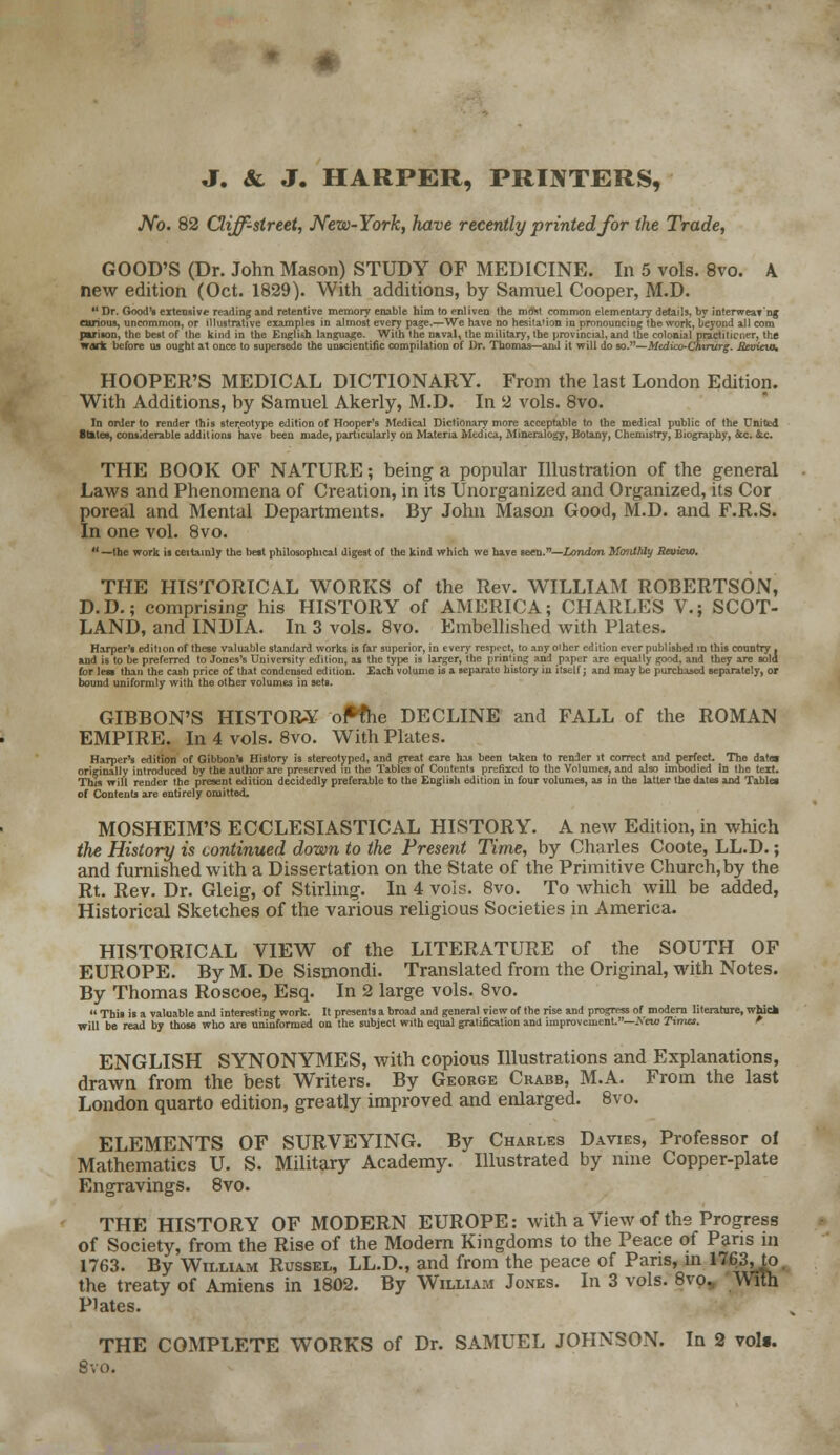 J. & J. HARPER, PRINTERS, JVb. 82 Cliff-street, New-York, have recently printed for the Trade, GOOD'S (Dr. John Mason) STUDY OF MEDICINE. In 5 vols. 8vo. A new edition (Oct. 1829). With additions, by Samuel Cooper, M.D.  Dr. Good's extensive reading and retentive memory enable him to enliven the most common elementary details, by ioterweat'ng carious, uncommon, or illustrative examples in almost every pa^e.—We have no hesitation in pronouncing the work, beyond all com pwison, the best of the kind in the English language. With the naval, the military, the provincial, and the colonial practiticiier, the wart before us ought at once to supersede the unscientific compilation of Dr. Thomas—and it will do so.—Mtdico'Chvrurg. Mtvicw, HOOPER'S MEDICAL DICTIONARY. From the last London Edition. With Additions, by Samuel Akerly, M.D. In 2 vols. 8vo. In order to render this stereotype edition of Hooper's Medical Dictionary more acceptable to the medical public of the United ftateg, considerable additions have been made, particularly on Materia Medica, Mineralogy, Botany, Chemistry, Biography, &c. &c. THE BOOK OF NATURE; being a popular Illustration of the general Laws and Phenomena of Creation, in its Unorganized and Organized, its Cor poreal and Mental Departments. By John Mason Good, M.D. and F.R.S. In one vol. 8vo.  —the work is ceitainly the belt philosophical digest of the kind which we have seen.—London Monthly Review. THE HISTORICAL WORKS of the Rev. WILLIAM ROBERTSON, D.D.; comprising his HISTORY of AMERICA; CHARLES V.; SCOT- LAND, and INDIA. In 3 vols. 8vo. Embellished with Plates. Harper's edition of these valuable standard works is far superior, in every respect, to anyoiher edition ever published in this country, and is to be preferred to Jones's University edition, as the type is larger, the printing and paper are equally good, and they are sold for lew than the cash price of that condensed edition. Each volume is a separate history in itself; and may be purchased separately, or bound uniformly with the other volumes in sets. GIBBON'S HISTORY of*the DECLINE and FALL of the ROMAN EMPIRE. In 4 vols. 8vo. With Plates. Harper's edition of Gibbon's History is stereotyped, and great care has been taken to render it correct and perfect. The date* originally introduced by the author are preserved in the Tables of Contents prefixed to the Volumes, and also unbodied in the text. This will render the present edition decidedly preferable to the English edition in four volumes, as in the latter the dates and Tablet of Contents are entirely omitted. MOSHEIM'S ECCLESIASTICAL HISTORY. A new Edition, in which the History is continued down to the Present Time, by Charles Coote, LL.D.; and furnished with a Dissertation on the State of the Primitive Church, by the Rt. Rev. Dr. Gleig, of Stirling. In 4 vols. 8vo. To which will be added, Historical Sketches of the various religious Societies in America. HISTORICAL VIEW of the LITERATURE of the SOUTH OF EUROPE. By M. De Sismondi. Translated from the Original, with Notes. By Thomas Roscoe, Esq. In 2 large vols. 8vo.  This is a valuable and interesting work. It presents a broad and general view of the rise and progress of modern literature, whick will be read by those who are uninformed on the subject with equal gratification and improvement.—New Tima. ENGLISH SYNONYMES, with copious Illustrations and Explanations, drawn from the best Writers. By George Chabb, M.A. From the last London quarto edition, greatly improved and enlarged. 8vo. ELEMENTS OF SURVEYING. By Charles Davies, Professor of Mathematics U. S. Military Academy. Illustrated by nine Copper-plate Engravings. 8vo. THE HISTORY OF MODERN EUROPE: with a View of the Progress of Society, from the Rise of the Modern Kingdoms to the Peace of Pans in 1763. By William Russel, LL.D., and from the peace of Pans, in 1763, to the treaty of Amiens in 1802. By William Jones. In 3 vols. 8vo. With Plates. THE COMPLETE WORKS of Dr. SAMUEL JOHNSON. In 2 vols. Svo.